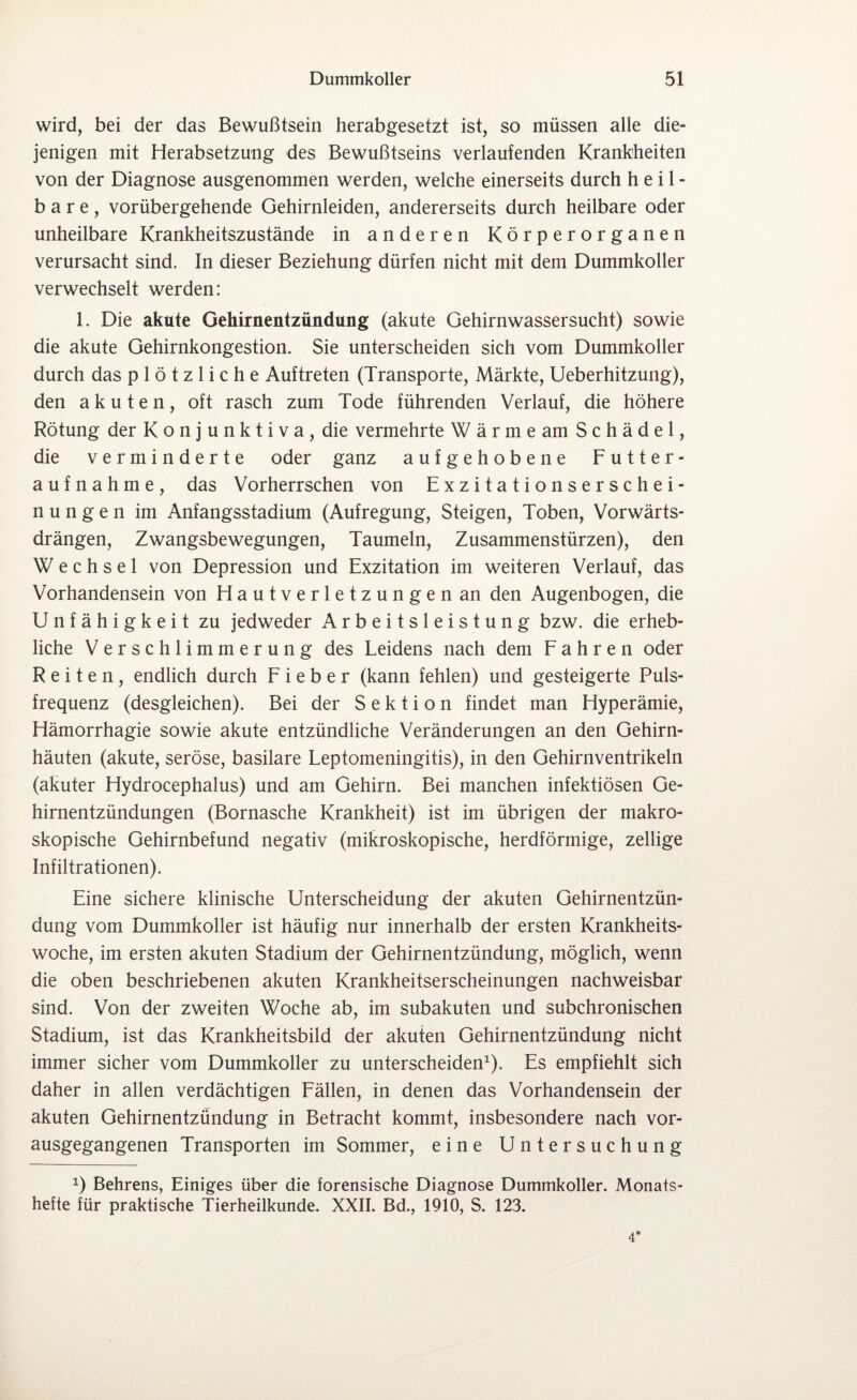 wird, bei der das Bewußtsein herabgesetzt ist, so müssen alle die¬ jenigen mit Herabsetzung des Bewußtseins verlaufenden Krankheiten von der Diagnose ausgenommen werden, welche einerseits durch heil¬ bare, vorübergehende Gehirnleiden, andererseits durch heilbare oder unheilbare Krankheitszustände in anderen Körperorganen verursacht sind. In dieser Beziehung dürfen nicht mit dem Dummkoller verwechselt werden: 1. Die akute Gehirnentzündung (akute Gehirnwassersucht) sowie die akute Gehirnkongestion. Sie unterscheiden sich vom Dummkoller durch das plötzliche Auftreten (Transporte, Märkte, Ueberhitzung), den akuten, oft rasch zum Tode führenden Verlauf, die höhere Rötung der Konjunktiva, die vermehrte Wärme am Schädel, die verminderte oder ganz aufgehobene Futter¬ aufnahme, das Vorherrschen von Exzitationserschei¬ nungen im Anfangsstadium (Aufregung, Steigen, Toben, Vorwärts¬ drängen, Zwangsbewegungen, Taumeln, Zusammenstürzen), den Wechsel von Depression und Exzitation im weiteren Verlauf, das Vorhandensein von Hautverletzungen an den Augenbogen, die Unfähigkeit zu jedweder Arbeitsleistung bzw. die erheb¬ liche Verschlimmerung des Leidens nach dem Fahren oder Reiten, endlich durch Fieber (kann fehlen) und gesteigerte Puls¬ frequenz (desgleichen). Bei der Sektion findet man Hyperämie, Hämorrhagie sowie akute entzündliche Veränderungen an den Gehirn¬ häuten (akute, seröse, basilare Leptomeningitis), in den Gehirnventrikeln (akuter Hydrocephalus) und am Gehirn. Bei manchen infektiösen Ge¬ hirnentzündungen (Bornasche Krankheit) ist im übrigen der makro¬ skopische Gehirnbefund negativ (mikroskopische, herdförmige, zeitige Infiltrationen). Eine sichere klinische Unterscheidung der akuten Gehirnentzün¬ dung vom Dummkoller ist häufig nur innerhalb der ersten Krankheits¬ woche, im ersten akuten Stadium der Gehirnentzündung, möglich, wenn die oben beschriebenen akuten Krankheitserscheinungen nachweisbar sind. Von der zweiten Woche ab, im subakuten und subchronischen Stadium, ist das Krankheitsbild der akuten Gehirnentzündung nicht immer sicher vom Dummkoller zu unterscheiden1). Es empfiehlt sich daher in allen verdächtigen Fällen, in denen das Vorhandensein der akuten Gehirnentzündung in Betracht kommt, insbesondere nach vor¬ ausgegangenen Transporten im Sommer, eine Untersuchung x) Behrens, Einiges über die forensische Diagnose Dummkoller. Monats¬ hefte für praktische Tierheilkunde. XXII. Bd., 1910, S. 123. 4’