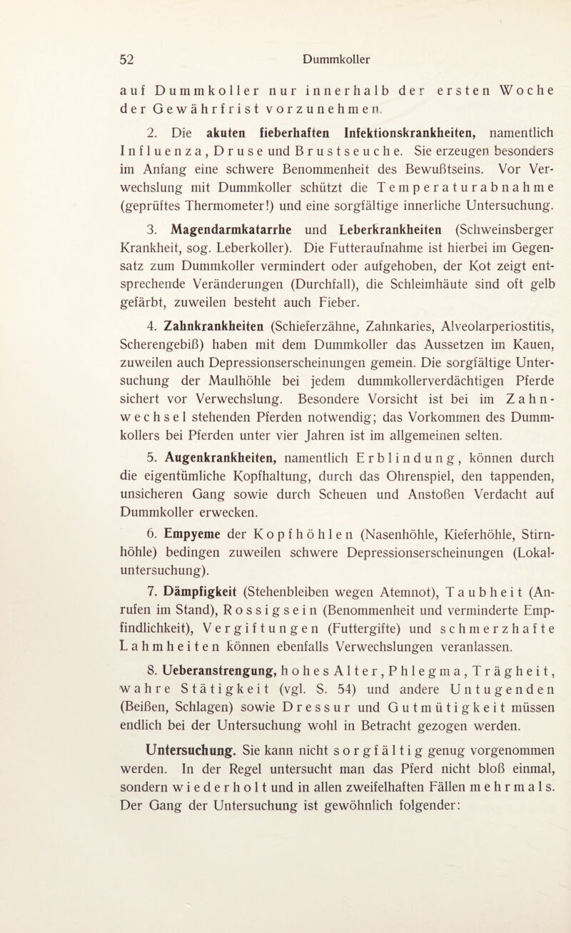 auf Dummkoller nur innerhalb der ersten Woche der Gewährfrist vorzunehmen. 2. Die akuten fieberhaften Infektionskrankheiten, namentlich Influenza, Druse und Brustseuche. Sie erzeugen besonders im Anfang eine schwere Benommenheit des Bewußtseins. Vor Ver¬ wechslung mit Dummkoller schützt die Temperaturabnahme (geprüftes Thermometer!) und eine sorgfältige innerliche Untersuchung. 3. Magendarmkatarrhe und Leberkrankheiten (Schweinsberger Krankheit, sog. Leberkoller). Die Futteraufnahme ist hierbei im Gegen¬ satz zum Dummkoller vermindert oder aufgehoben, der Kot zeigt ent¬ sprechende Veränderungen (Durchfall), die Schleimhäute sind oft gelb gefärbt, zuweilen besteht auch Fieber. 4. Zahnkrankheiten (Schieferzähne, Zahnkaries, Alveolarperiostitis, Scherengebiß) haben mit dem Dummkoller das Aussetzen im Kauen, zuweilen auch Depressionserscheinungen gemein. Die sorgfältige Unter¬ suchung der Maulhöhle bei jedem dummkollerverdächtigen Pferde sichert vor Verwechslung. Besondere Vorsicht ist bei im Zahn¬ wechsel stehenden Pferden notwendig; das Vorkommen des Dumm¬ kollers bei Pferden unter vier Jahren ist im allgemeinen selten. 5. Augenkrankheiten, namentlich Erblindung, können durch die eigentümliche Kopfhaltung, durch das Ohrenspiel, den tappenden, unsicheren Gang sowie durch Scheuen und Anstoßen Verdacht auf Dummkoller erwecken. 6. Empyeme der Kopfhöhlen (Nasenhöhle, Kieferhöhle, Stirn¬ höhle) bedingen zuweilen schwere Depressionserscheinungen (Lokal¬ untersuchung). 7. Dämpfigkeit (Stehenbleiben wegen Atemnot), Taubheit (An¬ rufen im Stand), Rossigsein (Benommenheit und verminderte Emp¬ findlichkeit), Vergiftungen (Futtergifte) und schmerzhafte Lahmheiten können ebenfalls Verwechslungen veranlassen. 8. Ueberanstrengung, hohesAlter,Phlegma,Trägheit, wahre Stätigkeit (vgl. S. 54) und andere Untugenden (Beißen, Schlagen) sowie Dressur und Gutmütigkeit müssen endlich bei der Untersuchung wohl in Betracht gezogen werden. Untersuchung. Sie kann nicht sorgfältig genug vorgenommen werden. In der Regel untersucht man das Pferd nicht bloß einmal, sondern wiederholt und in allen zweifelhaften Fällen mehrmals. Der Gang der Untersuchung ist gewöhnlich folgender: