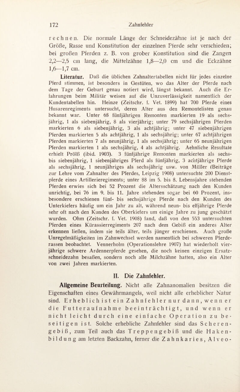 rechnen. Die normale Länge der Schneidezähne ist je nach der Größe, Rasse und Konstitution der einzelnen Pferde sehr verschieden; bei großen Pferden z. B. von grober Konstitution sind die Zangen 2,2—2,5 ein lang, die Mittelzähne 1,8—2,0 cm und die Eckzähne 1,6—1,7 cm. Literatur. Daß die üblichen Zahnaltertabellen nicht für jedes einzelne Pferd stimmen, ist besonders in Gestüten, wo das Alter der Pferde nach dem Tage der Geburt genau notiert wird, längst bekannt. Auch die Er¬ fahrungen beim Militär weisen auf die Unzuverlässigkeit namentlich der Kundentabellen hin. Heinze (Zeitschr. f. Vet. 1899) hat 700 Pferde eines Husarenregiments untersucht, deren Alter aus den Remontelisten genau bekannt war. Unter 68 fünfjährigen Remonten markierten 19 als sechs¬ jährig, 1 als siebenjährig, 8 als vierjährig; unter 79 sechsjährigen Pferden markierten 6 als siebenjährig, 3 als achtjährig; unter 47 siebenjährigen Pferden markierten 5 als achtjährig, 1 als sechsjährig; unter 67 achtjährigen Pferden markierten 7 als neunjährig, 1 als sechsjährig; unter 65 neunjährigen Pferden markierten 1 als sechsjährig, 4 als achtjährig. Aehnliche Resultate erhielt Prölß (ibid. 1903). 3 fünfjährige Remonten markierten als sechs- bis siebenjährig, 1 siebenjähriges Pferd als fünfjährig, 3 achtjährige Pferde als sechsjährig, 1 neunjähriges als sechsjährig usw. von Müller (Beiträge zur Lehre vom Zahnalter des Pferdes, Leipzig 1908) untersuchte 200 Dienst¬ pferde eines Artillerieregiments; unter 88 im 5. bis 8. Lebensjahre stehenden Pferden erwies sich bei 52 Prozent die Altersschätzung nach den Kunden unrichtig, bei 76 im 9. bis 11. Jahre stehenden sogar bei 60 Prozent, ins¬ besondere erschienen fünf- bis sechsjährige Pferde nach den Kunden des Unterkiefers häufig um ein Jahr zu alt, während neun- bis elfjährige Pferde sehr oft nach den Kunden des Oberkiefers um einige Jahre zu jung geschätzt wurden. Ohm (Zeitschr. f. Vet. 1908) fand, daß von den 553 untersuchten Pferden eines Kürassierregiments 207 nach dem Gebiß ein anderes Alter erkennen ließen, indem sie teils älter, teils jünger erschienen. Auch große Unregelmäßigkeiten im Zahnwechsel werden namentlich bei schweren Pferde¬ rassen beobachtet. Vennerholm (Operationslehre 1907) hat wiederholt vier¬ jährige schwere Ardennerpferde gesehen, die noch keinen einzigen Ersatz¬ schneidezahn besaßen, sondern noch alle Milchzähne hatten, also ein Alter von zwei Jahren markierten. II. Die Zahnfehler. Allgemeine Beurteilung. Nicht alle Zahnanomalien besitzen die Eigenschaften eines Gewährmangels, weil nicht alle erheblicher Natur sind. Erheblich ist ein Zahnfehler nur dann, wenn er die Futteraufnahme beeinträchtigt, und wenn er nicht leicht durch eine einfache Operation zu be¬ seitigen ist. Solche erhebliche Zahnfehler sind das Scheren- g e b i ß, zum Teil auch das Treppengebiß und die Haken- b i 1 d u n g am letzten Backzahn, ferner die Zahnkaries, Alveo-