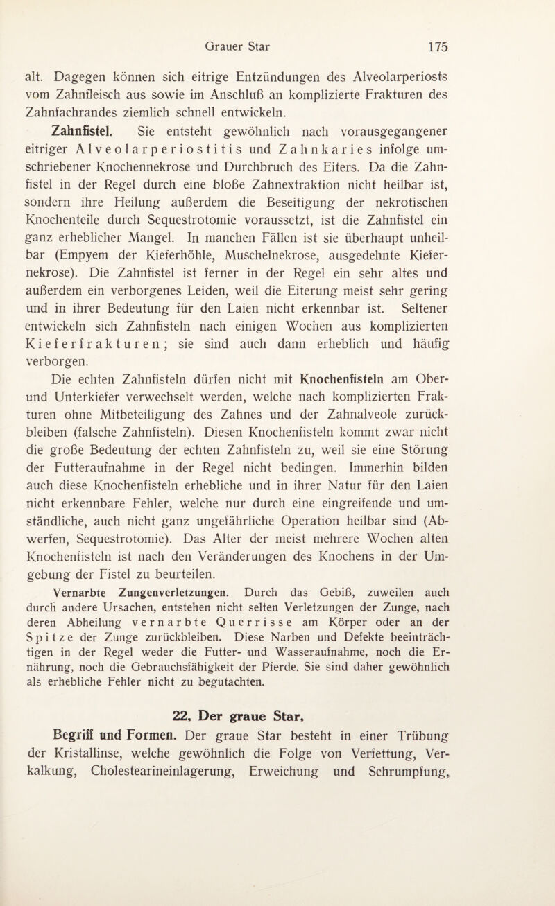 alt. Dagegen können sich eitrige Entzündungen des Alveolarperiosts vom Zahnfleisch aus sowie im Anschluß an komplizierte Frakturen des Zahnfachrandes ziemlich schnell entwickeln. Zaimfistel. Sie entsteht gewöhnlich nach vorausgegangener eitriger Alveolarperiostitis und Zahnkaries infolge um¬ schriebener Knochennekrose und Durchbruch des Eiters. Da die Zahn¬ fistel in der Regel durch eine bloße Zahnextraktion nicht heilbar ist, sondern ihre Heilung außerdem die Beseitigung der nekrotischen Knochenteile durch Sequestrotomie voraussetzt, ist die Zahnfistel ein ganz erheblicher Mangel. In manchen Fällen ist sie überhaupt unheil¬ bar (Empyem der Kieferhöhle, Muschelnekrose, ausgedehnte Kiefer¬ nekrose). Die Zahnfistel ist ferner in der Regel ein sehr altes und außerdem ein verborgenes Leiden, weil die Eiterung meist sehr gering und in ihrer Bedeutung für den Laien nicht erkennbar ist. Seltener entwickeln sich Zahnfisteln nach einigen Wochen aus komplizierten Kieferfrakturen; sie sind auch dann erheblich und häufig verborgen. Die echten Zahnfisteln dürfen nicht mit Knochenfisteln am Ober¬ und Unterkiefer verwechselt werden, welche nach komplizierten Frak¬ turen ohne Mitbeteiligung des Zahnes und der Zahnalveole Zurück¬ bleiben (falsche Zahnfisteln). Diesen Knochenfisteln kommt zwar nicht die große Bedeutung der echten Zahnfisteln zu, weil sie eine Störung der Futteraufnahme in der Regel nicht bedingen. Immerhin bilden auch diese Knochenfisteln erhebliche und in ihrer Natur für den Laien nicht erkennbare Fehler, welche nur durch eine eingreifende und um¬ ständliche, auch nicht ganz ungefährliche Operation heilbar sind (Ab¬ werfen, Sequestrotomie). Das Alter der meist mehrere Wochen alten Knochenfisteln ist nach den Veränderungen des Knochens in der Um¬ gebung der Fistel zu beurteilen. Vernarbte Zungenverletzungen. Durch das Gebiß, zuweilen auch durch andere Ursachen, entstehen nicht selten Verletzungen der Zunge, nach deren Abheilung vernarbte Querrisse am Körper oder an der Spitze der Zunge Zurückbleiben. Diese Narben und Defekte beeinträch¬ tigen in der Regel weder die Futter- und Wasseraufnahme, noch die Er¬ nährung, noch die Gebrauchsfähigkeit der Pferde. Sie sind daher gewöhnlich als erhebliche Fehler nicht zu begutachten. 22, Der graue Star, Begriff und Formen. Der graue Star besteht in einer Trübung der Kristallinse, welche gewöhnlich die Folge von Verfettung, Ver¬ kalkung, Cholestearineinlagerung, Erweichung und Schrumpfung,,