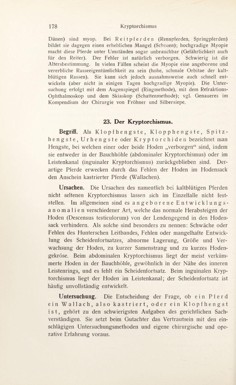 Dänen) sind myop. Bei Reitpferden (Rennpferden, Springpferden) bildet sie dagegen einen erheblichen Mangel (Scheuen); hochgradige Myopie macht diese Pferde unter Umständen sogar unbrauchbar (Gefährlichkeit auch für den Reiter). Der Fehler ist natürlich verborgen. Schwierig ist die Altersbestimmung. In vielen Fällen scheint die Myopie eine angeborene und vererbliche Rasseeigentümlichkeit zu sein (hohe, schmale Orbitae der kalt¬ blütigen Rassen). Sie kann sich jedoch ausnahmsweise auch schnell ent¬ wickeln (aber nicht in einigen Tagen hochgradige Myopie). Die Unter¬ suchung erfolgt mit dem Augenspiegel (Ringmethode), mit dem Refraktions- Ophthalmoskop und dem Skiaskop (Schattenmethode); vgl. Genaueres im Kompendium der Chirurgie von Fröhner und Silbersiepe. 23. Der Kryptorchismus. Begriff. Als Klopfhengste, Klopphengste, Spitz¬ hengste, Urhengste oder Kryptorchiden bezeichnet man Hengste, bei welchen einer oder beide Hoden „verborgen“ sind, indem sie entweder in der Bauchhöhle (abdominaler Kryptorchismus) oder im Leistenkanal (inguinaler Kryptorchismus) zurückgeblieben sind. Der¬ artige Pferde erwecken durch das Fehlen der Hoden im Hodensack den Anschein kastrierter Pferde (Wallachen). Ursachen. Die Ursachen des namentlich bei kaltblütigen Pferden nicht seltenen Kryptorchismus lassen sich im Einzelfalle nicht fest¬ stellen. Im allgemeinen sind es angeborene Entwicklungs¬ anomalien verschiedener Art, welche das normale Herabsteigen der Hoden (Descensus testiculorum) von der Lendengegend in den Hoden¬ sack verhindern. Als solche sind besonders zu nennen: Schwäche oder Fehlen des Hunterschen Leitbandes, Fehlen oder mangelhafte Entwick¬ lung des Scheidenfortsatzes, abnorme Lagerung, Größe und Ver¬ wachsung der Hoden, zu kurzer Samenstrang und zu kurzes Hoden¬ gekröse. Beim abdominalen Kryptorchismus liegt der meist verküm¬ merte Hoden in der Bauchhöhle, gewöhnlich in der Nähe des inneren Leistenrings, und es fehlt ein Scheidenfortsatz. Beim inguinalen Kryp¬ torchismus liegt der Hoden im Leistenkanal; der Scheidenfortsatz ist häufig unvollständig entwickelt. Untersuchung. Die Entscheidung der Frage, ob ein Pferd ein Wallach, also kastriert, oder ein Klopfhengst ist, gehört zu den schwierigsten Aufgaben des gerichtlichen Sach¬ verständigen. Sie setzt beim Gutachter das Vertrautsein mit den ein¬ schlägigen Untersuchungsmethoden und eigene chirurgische und ope¬ rative Erfahrung voraus.