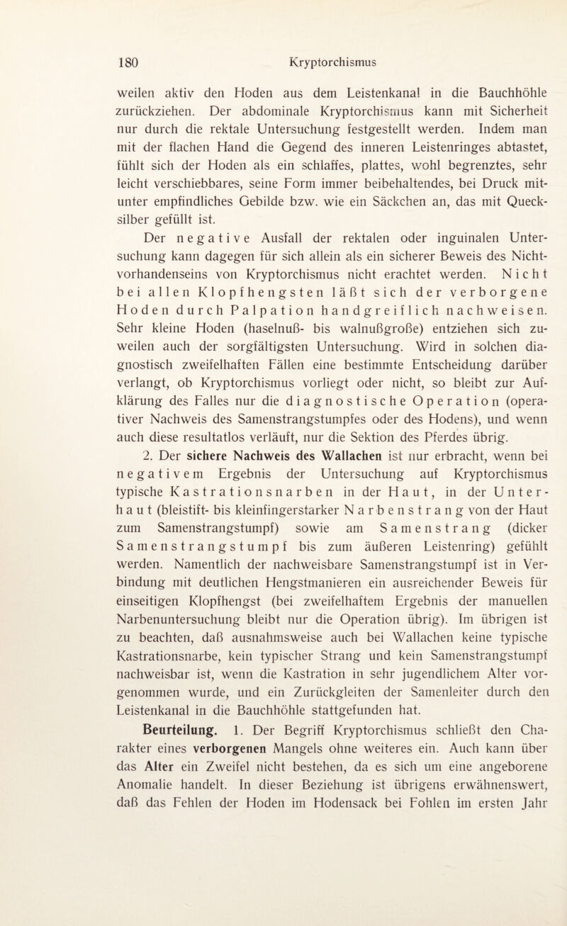 weilen aktiv den Hoden aus dem Leistenkanal in die Bauchhöhle zurückziehen. Der abdominale Kryptorchismus kann mit Sicherheit nur durch die rektale Untersuchung festgestellt werden. Indem man mit der flachen Hand die Gegend des inneren Leistenringes abtastet, fühlt sich der Hoden als ein schlaffes, plattes, wohl begrenztes, sehr leicht verschiebbares, seine Form immer beibehaltendes, bei Druck mit¬ unter empfindliches Gebilde bzw. wie ein Säckchen an, das mit Queck¬ silber gefüllt ist. Der negative Ausfall der rektalen oder inguinalen Unter¬ suchung kann dagegen für sich allein als ein sicherer Beweis des Nicht¬ vorhandenseins von Kryptorchismus nicht erachtet werden. Nicht bei allen Klopfhengsten läßt sich der verborgene Hoden durch Palpation handgreiflich nachweisen. Sehr kleine Hoden (haselnuß- bis walnußgroße) entziehen sich zu¬ weilen auch der sorgfältigsten Untersuchung. Wird in solchen dia¬ gnostisch zweifelhaften Fällen eine bestimmte Entscheidung darüber verlangt, ob Kryptorchismus vorliegt oder nicht, so bleibt zur Auf¬ klärung des Falles nur die diagnostische Operation (opera¬ tiver Nachweis des Samenstrangstumpfes oder des Hodens), und wenn auch diese resultatlos verläuft, nur die Sektion des Pferdes übrig. 2. Der sichere Nachweis des Wallachen ist nur erbracht, wenn bei negativem Ergebnis der Untersuchung auf Kryptorchismus typische Kastrationsnarben in der Haut, in der Unter¬ baut (bleistift- bis kleinfingerstarker Narbenstrang von der Haut zum Samenstrangstumpf) sowie am Samenstrang (dicker Samenstrangstumpf bis zum äußeren Leistenring) gefühlt werden. Namentlich der nachweisbare Samenstrangstumpf ist in Ver¬ bindung mit deutlichen Hengstmanieren ein ausreichender Beweis für einseitigen Klopfhengst (bei zweifelhaftem Ergebnis der manuellen Narbenuntersuchung bleibt nur die Operation übrig). Im übrigen ist zu beachten, daß ausnahmsweise auch bei Wallachen keine typische Kastrationsnarbe, kein typischer Strang und kein Samenstrangstumpf nachweisbar ist, wenn die Kastration in sehr jugendlichem Alter vor¬ genommen wurde, und ein Zurückgleiten der Samenleiter durch den Leistenkanal in die Bauchhöhle stattgefunden hat. Beurteilung. 1. Der Begriff Kryptorchismus schließt den Cha¬ rakter eines verborgenen Mangels ohne weiteres ein. Auch kann über das Alter ein Zweifel nicht bestehen, da es sich um eine angeborene Anomalie handelt. In dieser Beziehung ist übrigens erwähnenswert, daß das Fehlen der Hoden im Hodensack bei Fohlen im ersten Jahr