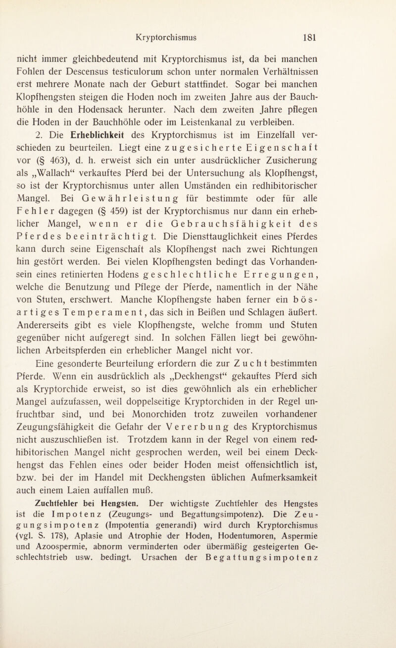 nicht immer gleichbedeutend mit Kryptorchismus ist, da bei manchen Fohlen der Descensus testiculorum schon unter normalen Verhältnissen erst mehrere Monate nach der Geburt stattfindet. Sogar bei manchen Klopfhengsten steigen die Hoden noch im zweiten Jahre aus der Bauch¬ höhle in den Hodensack herunter. Nach dem zweiten Jahre pflegen die Hoden in der Bauchhöhle oder im Leistenkanal zu verbleiben. 2. Die Erheblichkeit des Kryptorchismus ist im Einzelfall ver¬ schieden zu beurteilen. Liegt eine zugesicherte Eigenschaft vor (§ 463), d. h. erweist sich ein unter ausdrücklicher Zusicherung als „Wallach“ verkauftes Pferd bei der Untersuchung als Klopfhengst, so ist der Kryptorchismus unter allen Umständen ein redhibitorischer Mangel. Bei Gewährleistung für bestimmte oder für alle Fehler dagegen (§ 459) ist der Kryptorchismus nur dann ein erheb¬ licher Mangel, wenn er die Gebrauchsfähigkeit des Pferdes beeinträchtigt. Die Diensttauglichkeit eines Pferdes kann durch seine Eigenschaft als Klopfhengst nach zwei Richtungen hin gestört werden. Bei vielen Klopfhengsten bedingt das Vorhanden¬ sein eines retinierten Hodens geschlechtliche Erregungen, welche die Benutzung und Pflege der Pferde, namentlich in der Nähe von Stuten, erschwert. Manche Klopfhengste haben ferner ein bös¬ artiges Temperament, das sich in Beißen und Schlagen äußert. Andererseits gibt es viele Klopfhengste, welche fromm und Stuten gegenüber nicht aufgeregt sind. In solchen Fällen liegt bei gewöhn¬ lichen Arbeitspferden ein erheblicher Mangel nicht vor. Eine gesonderte Beurteilung erfordern die zur Zucht bestimmten Pferde. Wenn ein ausdrücklich als „Deckhengst“ gekauftes Pferd sich als Kryptorchide erweist, so ist dies gewöhnlich als ein erheblicher Mangel aufzufassen, weil doppelseitige Kryptorchiden in der Regel un¬ fruchtbar sind, und bei Monorchiden trotz zuweilen vorhandener Zeugungsfähigkeit die Gefahr der Vererbung des Kryptorchismus nicht auszuschließen ist. Trotzdem kann in der Regel von einem red- hibitorischen Mangel nicht gesprochen werden, weil bei einem Deck= hengst das Fehlen eines oder beider Hoden meist offensichtlich ist, bzw. bei der im Handel mit Deckhengsten üblichen Aufmerksamkeit auch einem Laien auffallen muß. Zuchtfehler bei Hengsten. Der wichtigste Zuchtfehler des Hengstes ist die Impotenz (Zeugungs- und Begattungsimpotenz). Die Zeu¬ gungsimpotenz (Impotentia generandi) wird durch Kryptorchismus {vgl. S. 178), Aplasie und Atrophie der Hoden, Hodentumoren, Aspermie und Azoospermie, abnorm verminderten oder übermäßig gesteigerten Ge¬ schlechtstrieb usw. bedingt. Ursachen der Begattungsimpotenz