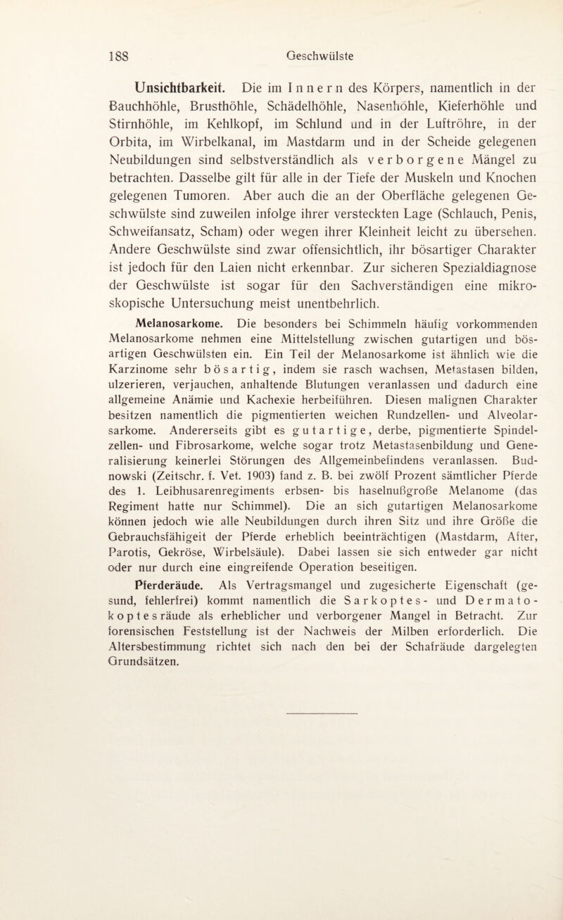 Unsichtbarkeit. Die im Innern des Körpers, namentlich in der Bauchhöhle, Brusthöhle, Schädelhöhle, Nasenhöhle, Kieferhöhle und Stirnhöhle, im Kehlkopf, im Schlund und in der Luftröhre, in der Orbita, im Wirbelkanal, im Mastdarm und in der Scheide gelegenen Neubildungen sind selbstverständlich als verborgene Mängel zu betrachten. Dasselbe gilt für alle in der Tiefe der Muskeln und Knochen gelegenen Tumoren. Aber auch die an der Oberfläche gelegenen Ge¬ schwülste sind zuweilen infolge ihrer versteckten Lage (Schlauch, Penis, Schweifansatz, Scham) oder wegen ihrer Kleinheit leicht zu übersehen. Andere Geschwülste sind zwar offensichtlich, ihr bösartiger Charakter ist jedoch für den Laien nicht erkennbar. Zur sicheren Spezialdiagnose der Geschwülste ist sogar für den Sachverständigen eine mikro¬ skopische Untersuchung meist unentbehrlich. Melanosarkome. Die besonders bei Schimmeln häufig vorkommenden Melanosarkome nehmen eine Mittelstellung zwischen gutartigen und bös¬ artigen Geschwülsten ein. Ein Teil der Melanosarkome ist ähnlich wie die Karzinome sehr bösartig, indem sie rasch wachsen, Metastasen bilden, ulzerieren, verjauchen, anhaltende Blutungen veranlassen und dadurch eine allgemeine Anämie und Kachexie herbeiführen. Diesen malignen Charakter besitzen namentlich die pigmentierten weichen Rundzellen- und Alveolar¬ sarkome. Andererseits gibt es gutartige, derbe, pigmentierte Spindel¬ zellen- und Fibrosarkome, welche sogar trotz Metastasenbildung und Gene¬ ralisierung keinerlei Störungen des Allgemeinbefindens veranlassen. Bud- nowski (Zeitschr. f. Vet. 1903) fand z. B. bei zwölf Prozent sämtlicher Pferde des 1. Leibhusarenregiments erbsen- bis haselnußgroße Melanome (das Regiment hatte nur Schimmel). Die an sich gutartigen Melanosarkome können jedoch wie alle Neubildungen durch ihren Sitz und ihre Größe die Gebrauchsfähigeit der Pferde erheblich beeinträchtigen (Mastdarm, After, Parotis, Gekröse, Wirbelsäule). Dabei lassen sie sich entweder gar nicht oder nur durch eine eingreifende Operation beseitigen. Pferderäude. Als Vertragsmangel und zugesicherte Eigenschaft (ge¬ sund, fehlerfrei) kommt namentlich die Sarkoptes- und Dermato- k o p t e s räude als erheblicher und verborgener Mangel in Betracht. Zur forensischen Feststellung ist der Nachweis der Milben erforderlich. Die Altersbestimmung richtet sich nach den bei der Schafräude dargelegten Grundsätzen.