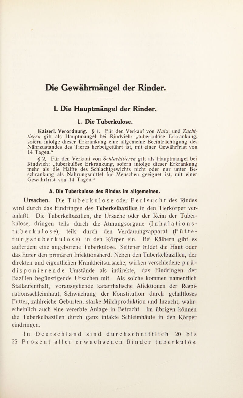 Die Gewährmängel der Rinder. I. Die Hauptmängel der Rinder. 1. Die Tuberkulose. Kaiserl. Verordnung. § 1. Für den Verkauf von Nutz- und Zucht¬ tieren gilt als Hauptmangel bei Rindvieh: „tuberkulöse Erkrankung, sofern infolge dieser Erkrankung eine allgemeine Beeinträchtigung des Nährzustandes des Tieres herbeigeführt ist, mit einer Gewährfrist von 14 Tagen.“ § 2. Für den Verkauf von Schlachttieren gilt als Hauptmangel bei Rindvieh: „tuberkulöse Erkrankung, sofern infolge dieser Erkrankung mehr als die Hälfte des Schlachtgewichts nicht oder nur unter Be¬ schränkung als Nahrungsmittel für Menschen geeignet ist, mit einer Gewährfrist von 14 Tagen.“ A. Die Tuberkuiose des Rindes im allgemeinen. Ursachen. Die Tuberkulose oder Perlsucht des Rindes wird durch das Eindringen des Tuberkelbazillus in den Tierkörper ver¬ anlaßt. Die Tuberkelbazillen, die Ursache oder der Keim der Tuber¬ kulose, dringen teils durch die Atmungsorgane (Inhalations¬ tuberkulose), teils durch den Verdauungsapparat (Fütte¬ rungstuberkulose) in den Körper ein. Bei Kälbern gibt es außerdem eine angeborene Tuberkulose. Seltener bildet die Haut oder das Euter den primären Infektionsherd. Neben den Tuberkelbazillen, der direkten und eigentlichen Krankheitsursache, wirken verschiedene prä¬ disponierende Umstände als indirekte, das Eindringen der Bazillen begünstigende Ursachen mit. Als solche kommen namentlich Stallaufenthalt, vorausgehende katarrhalische Affektionen der Respi¬ rationsschleimhaut, Schwächung der Konstitution durch gehaltloses Futter, zahlreiche Geburten, starke Milchproduktion und Inzucht, wahr¬ scheinlich auch eine vererbte Anlage in Betracht. Im übrigen können die Tuberkelbazillen durch ganz intakte Schleimhäute in den Körper eindringen. In Deutschland sind durchschnittlich 20 bis 25 Prozent aller erwachsenen Rinder tuberkulös.