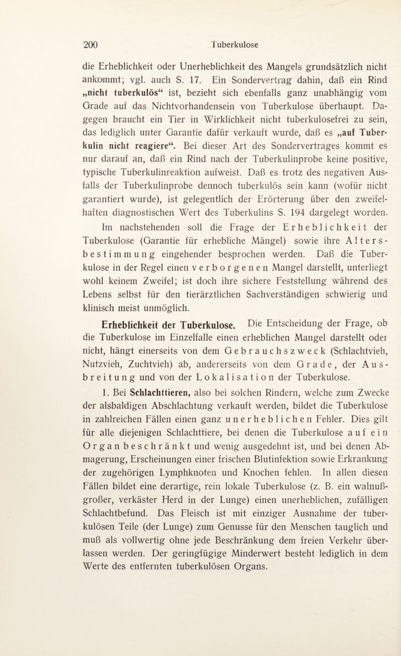 die Erheblichkeit oder Unerheblichkeit des Mangels grundsätzlich nicht ankommt; vgl. auch S. 17. Ein Sondervertrag dahin, daß ein Rind „nicht tuberkulös“ ist, bezieht sich ebenfalls ganz unabhängig vom Grade auf das Nichtvorhandensein von Tuberkulose überhaupt. Da¬ gegen braucht ein Tier in Wirklichkeit nicht tuberkulosefrei zu sein, das lediglich unter Garantie dafür verkauft wurde, daß es „auf Tuber¬ kulin nicht reagiere“. Bei dieser Art des Sondervertrages kommt es nur darauf an, daß ein Rind nach der Tuberkulinprobe keine positive, typische Tuberkulinreaktion aufweist. Daß es trotz des negativen Aus¬ falls der Tuberkulinprobe dennoch tuberkulös sein kann (wofür nicht garantiert wurde), ist gelegentlich der Erörterung über den zweifel¬ haften diagnostischen Wert des Tuberkulins S. 194 dargelegt worden. Im nachstehenden soll die Frage der Erheblichkeit der Tuberkulose (Garantie für erhebliche Mängel) sowie ihre Alters¬ bestimmung eingehender besprochen werden. Daß die Tuber¬ kulose in der Regel einen verborgenen Mangel darstellt, unterliegt wohl keinem Zweifel; ist doch ihre sichere Feststellung während des Lebens selbst für den tierärztlichen Sachverständigen schwierig und klinisch meist unmöglich. Erheblichkeit der Tuberkulose. Die Entscheidung der Frage, ob die Tuberkulose im Einzelfalle einen erheblichen Mangel darstellt oder nicht, hängt einerseits von dem Gebrauchszweck (Schlachtvieh, Nutzvieh, Zuchtvieh) ab, andererseits von dem Grade, der Aus¬ breitung und von der Lokalisation der Tuberkulose. 1. Bei Schlachttieren, also bei solchen Rindern, welche zum Zwecke der alsbaldigen Abschlachtung verkauft werden, bildet die Tuberkulose in zahlreichen Fällen einen ganz unerheblichen Fehler. Dies gilt für alle diejenigen Schlachttiere, bei denen die Tuberkulose auf ein Organ beschränkt und wenig ausgedehnt ist, und bei denen Ab¬ magerung, Erscheinungen einer frischen Blutinfektion sowie Erkrankung der zugehörigen Lymphknoten und Knochen fehlen. In allen diesen Fällen bildet eine derartige, rein lokale Tuberkulose (z. B. ein walnuß¬ großer, verkäster Flerd in der Lunge) einen unerheblichen, zufälligen Schlachtbefund. Das Fleisch ist mit einziger Ausnahme der tuber¬ kulösen Teile (der Lunge) zum Genüsse für den Menschen tauglich und muß als vollwertig ohne jede Beschränkung dem freien Verkehr über¬ lassen werden. Der geringfügige Minderwert besteht lediglich in dem Werte des entfernten tuberkulösen Organs.