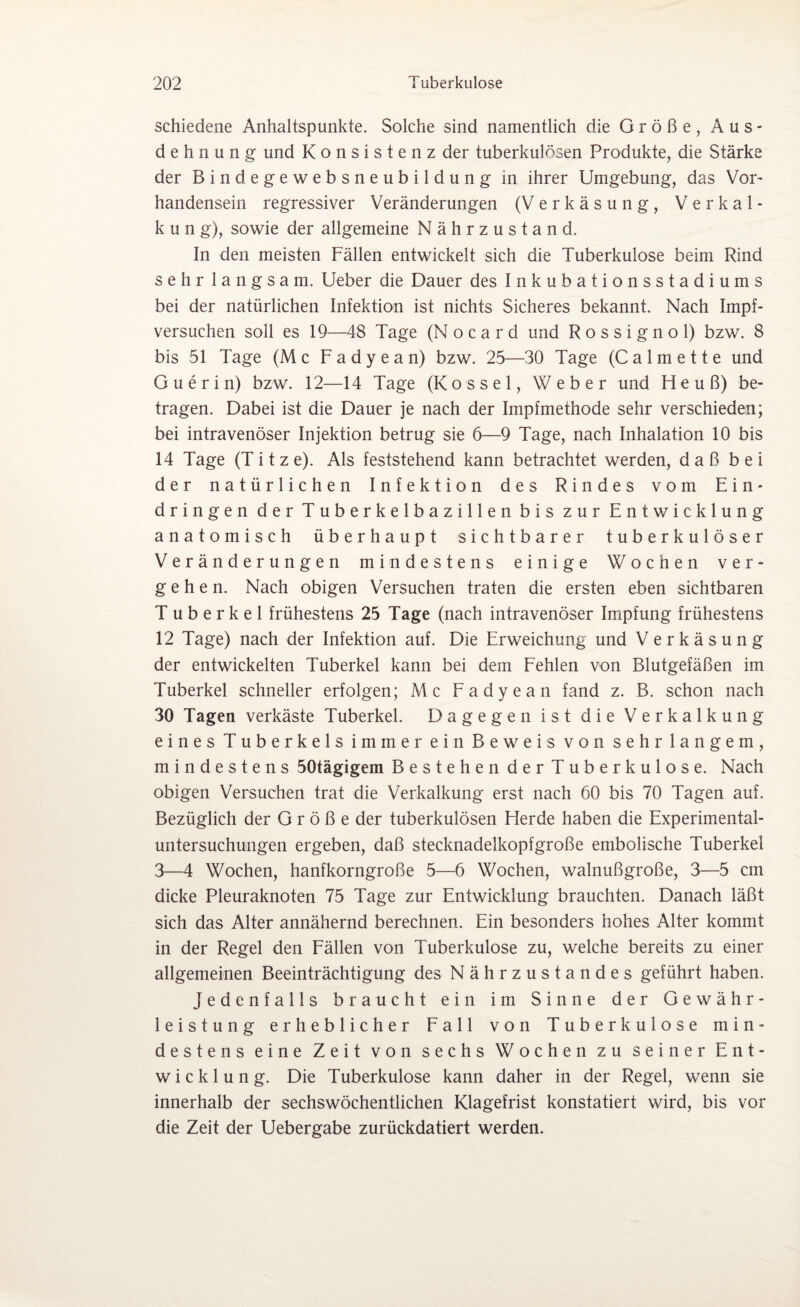 schiedene Anhaltspunkte. Solche sind namentlich die Größe, Aus¬ dehnung und Konsistenz der tuberkulösen Produkte, die Stärke der Bindegewebsneubildung in ihrer Umgebung, das Vor¬ handensein regressiver Veränderungen (Verkäsung, Verkal¬ kung), sowie der allgemeine Nährzustand. In den meisten Fällen entwickelt sich die Tuberkulose beim Rind sehr langsam. Ueber die Dauer des Inkubationsstadiums bei der natürlichen Infektion ist nichts Sicheres bekannt. Nach Impf¬ versuchen soll es 19—48 Tage (Nocard und Rossignol) bzw. 8 bis 51 Tage (M c F a d y e a n) bzw. 25—30 Tage (C a 1 m e 11 e und Guerin) bzw. 12—14 Tage (Kossel, Weber und Heuß) be¬ tragen. Dabei ist die Dauer je nach der Impfmethode sehr verschieden; bei intravenöser Injektion betrug sie 6—9 Tage, nach Inhalation 10 bis 14 Tage (T i t z e). Als feststehend kann betrachtet werden, daß bei der natürlichen Infektion des Rindes vom Ein¬ dringen der Tuberkelbazillen bis zur Entwicklung anatomisch überhaupt sichtbarer tuberkulöser Veränderungen mindestens einige Wochen ver¬ gehen. Nach obigen Versuchen traten die ersten eben sichtbaren Tuberkel frühestens 25 Tage (nach intravenöser Impfung frühestens 12 Tage) nach der Infektion auf. Die Erweichung und Verkäsung der entwickelten Tuberkel kann bei dem Fehlen von Blutgefäßen im Tuberkel schneller erfolgen; Mc Fadyean fand z. B. schon nach 30 Tagen verkäste Tuberkel. Dagegen ist die Verkalkung eines Tuberkels immer ein Beweis von sehr langem, mindestens 50tägigem Bestehen der Tuberkulose. Nach obigen Versuchen trat die Verkalkung erst nach 60 bis 70 Tagen auf. Bezüglich der Größe der tuberkulösen Herde haben die Experimental¬ untersuchungen ergeben, daß stecknadelkopfgroße embolische Tuberkel 3—4 Wochen, hanfkorngroße 5—6 Wochen, walnußgroße, 3—5 cm dicke Pleuraknoten 75 Tage zur Entwicklung brauchten. Danach läßt sich das Alter annähernd berechnen. Ein besonders hohes Alter kommt in der Regel den Fällen von Tuberkulose zu, welche bereits zu einer allgemeinen Beeinträchtigung des Nährzustandes geführt haben. Jedenfalls braucht ein im Sinne der Gewähr¬ leistung erheblicher Fall von Tuberkulose min¬ destens eine Zeit von sechs Wochen zu seiner Ent¬ wicklung. Die Tuberkulose kann daher in der Regel, wenn sie innerhalb der sechswöchentlichen Klagefrist konstatiert wird, bis vor die Zeit der Uebergabe zurückdatiert werden.