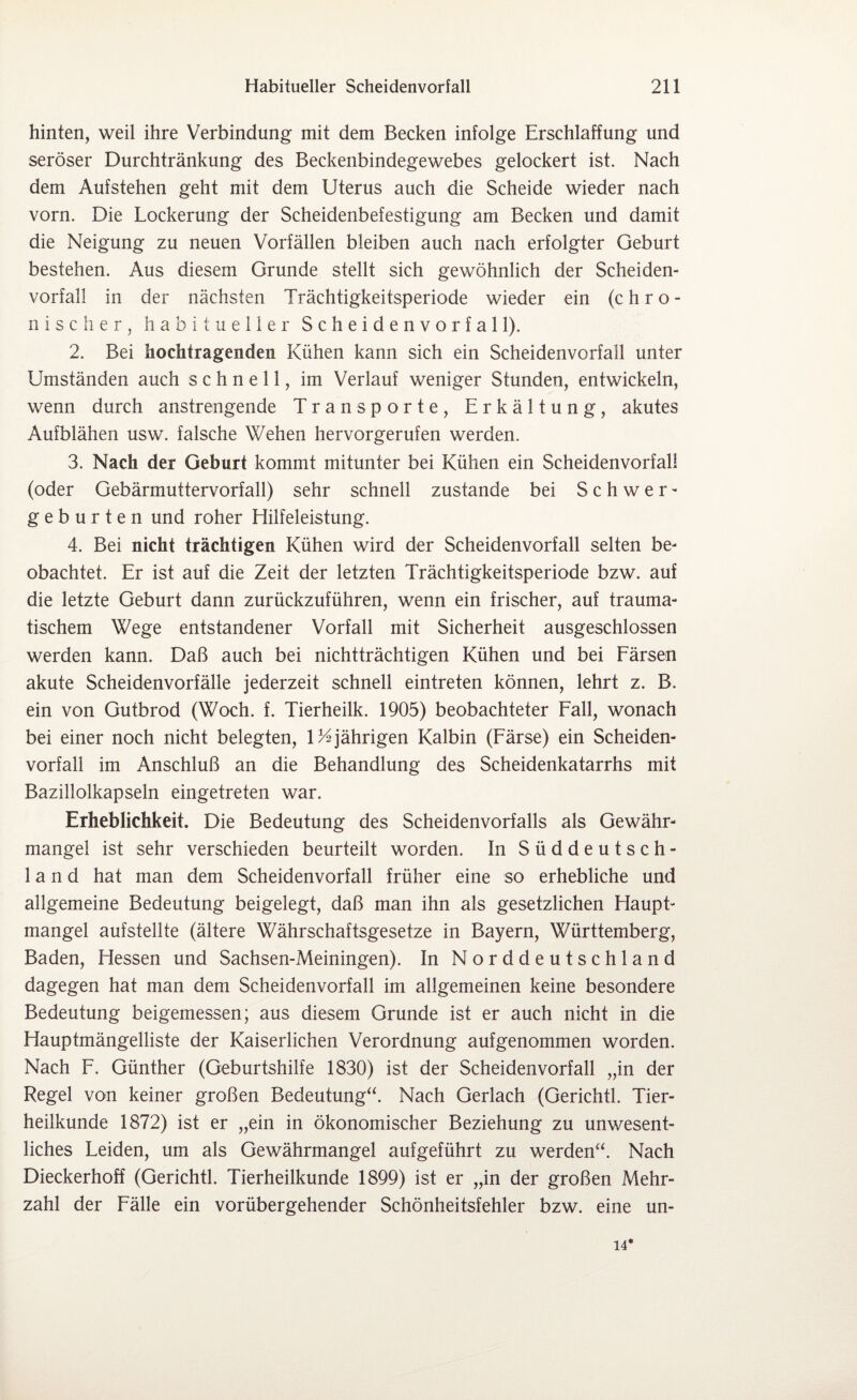 hinten, weil ihre Verbindung mit dem Becken infolge Erschlaffung und seröser Durchtränkung des Beckenbindegewebes gelockert ist. Nach dem Aufstehen geht mit dem Uterus auch die Scheide wieder nach vorn. Die Lockerung der Scheidenbefestigung am Becken und damit die Neigung zu neuen Vorfällen bleiben auch nach erfolgter Geburt bestehen. Aus diesem Grunde stellt sich gewöhnlich der Scheiden¬ vorfall in der nächsten Trächtigkeitsperiode wieder ein (chro¬ nischer, habitueller Scheidenvorfall). 2. Bei hochtragenden Kühen kann sich ein Scheidenvorfall unter Umständen auch schnell, im Verlauf weniger Stunden, entwickeln, wenn durch anstrengende Transporte, Erkältung, akutes Aufblähen usw. falsche Wehen hervorgerufen werden. 3. Nach der Geburt kommt mitunter bei Kühen ein Scheidenvorfall (oder Gebärmuttervorfall) sehr schnell zustande bei S c h w er¬ geh u r t e n und roher Hilfeleistung. 4. Bei nicht trächtigen Kühen wird der Scheidenvorfall selten be¬ obachtet. Er ist auf die Zeit der letzten Trächtigkeitsperiode bzw. auf die letzte Geburt dann zurückzuführen, wenn ein frischer, auf trauma¬ tischem Wege entstandener Vorfall mit Sicherheit ausgeschlossen werden kann. Daß auch bei nichtträchtigen Kühen und bei Färsen akute Scheidenvorfälle jederzeit schnell eintreten können, lehrt z. B. ein von Gutbrod (Woch. f. Tierheilk. 1905) beobachteter Fall, wonach bei einer noch nicht belegten, 1%jährigen Kalbin (Färse) ein Scheiden¬ vorfall im Anschluß an die Behandlung des Scheidenkatarrhs mit Bazillolkapseln eingetreten war. Erheblichkeit. Die Bedeutung des Scheidenvorfalls als Gewähr¬ mangel ist sehr verschieden beurteilt worden. In Süddeutsch¬ land hat man dem Scheidenvorfall früher eine so erhebliche und allgemeine Bedeutung beigelegt, daß man ihn als gesetzlichen Haupt¬ mangel aufstellte (ältere Währschaftsgesetze in Bayern, Württemberg, Baden, Hessen und Sachsen-Meiningen). In Norddeutschland dagegen hat man dem Scheidenvorfall im allgemeinen keine besondere Bedeutung beigemessen; aus diesem Grunde ist er auch nicht in die Hauptmängelliste der Kaiserlichen Verordnung aufgenommen worden. Nach F. Günther (Geburtshilfe 1830) ist der Scheidenvorfall „in der Regel von keiner großen Bedeutung“. Nach Gerlach (Gerichtl. Tier¬ heilkunde 1872) ist er „ein in ökonomischer Beziehung zu unwesent¬ liches Leiden, um als Gewährmangel aufgeführt zu werden“. Nach Dieckerhoff (Gerichtl. Tierheilkunde 1899) ist er „in der großen Mehr¬ zahl der Fälle ein vorübergehender Schönheitsfehler bzw. eine un- 14*