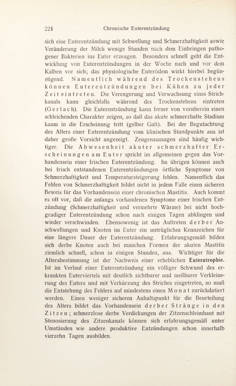 sich eine Euterentzündung mit Schwellung und Schmerzhaftigkeit sowie Veränderung der Milch wenige Stunden nacn dem Einbringen patho¬ gener Bakterien ins Euter erzeugen. Besonders schnell geht die Ent¬ wicklung von Euterentzündungen in der Woche nach und vor dem Kalben vor sich; das physiologische Euterödem wirkt hierbei begün¬ stigend. Namentlich während des Trockenstehens können Euterentzündungen bei Kühen zu jeder Zeit ei n treten. Die Verengerung und Verwachsung eines Strich¬ kanals kann gleichfalls während des Trockenstehens eintreten (G e r 1 a c h). Die Euterentzündung kann ferner von vornherein einen schleichenden Charakter zeigen, so daß das akute schmerzhafte Stadium kaum in die Erscheinung tritt (gelber Galt). Bei der Begutachtung des Alters einer Euterentzündung vom klinischen Standpunkte aus ist daher große Vorsicht angezeigt. Zeugenaussagen sind häufig wich¬ tiger. Die Abwesenheit akuter schmerzhafter Er¬ scheinungen am Euter spricht im allgemeinen gegen das Vor¬ handensein einer frischen Euterentzündung. Im übrigen können auch bei frisch entstandenen Euterentzündungen örtliche Symptome von Schmerzhaftigkeit und Temperatursteigerung fehlen. Namentlich das Fehlen von Schmerzhaftigkeit bildet nicht in jedem Falle einen sicheren Beweis für das Vorhandensein einer chronischen Mastitis. Auch kommt es oft vor, daß die anfangs vorhandenen Symptome einer frischen Ent¬ zündung (Schmerzhaftigkeit und vermehrte Wärme) bei nicht hoch¬ gradiger Euterentzündung schon nach einigen Tagen abklingen und wieder verschwinden. Ebensowenig ist das Auftreten derber An¬ schwellungen und Knoten im Euter ein untrügliches Kennzeichen für eine längere Dauer der Euterentzündung. Erfahrungsgemäß bilden sich derbe Knoten auch bei manchen Formen der akuten Mastitis ziemlich schnell, schon in einigen Stunden, aus. Wichtiger für die Altersbestimmung ist der Nachweis einer erheblichen Euteratropliie. Ist im Verlauf einer Euterentzündung ein völliger Schwund des er¬ krankten Euterviertels mit deutlich sichtbarer und meßbarer Verkleine¬ rung des Euters und mit Verkürzung des Striches eingetreten, so muß die Entstehung des Fehlers auf mindestens einen Monat zurückdatiert werden. Einen weniger sicheren Anhaltspunkt für die Beurteilung des Alters bildet das Vorhandensein derber Stränge in den Zitzen; schmerzlose derbe Verdickungen der Zitzenschleimhaut mit Stenosierung des Zitzenkanals können sich erfahrungsgemäß unter Umständen wie andere produktive Entzündungen schon innerhalb vierzehn Tagen ausbilden.