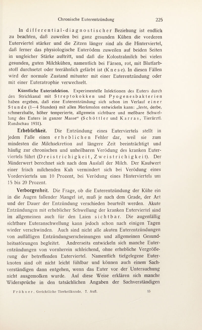 In differential-diagnostischer Beziehung ist endlich zu beachten, daß zuweilen bei ganz gesunden Kühen die vorderen Euterviertel stärker und die Zitzen länger sind als die Hinterviertel, daß ferner das physiologische Euterödem zuweilen auf beiden Seiten in ungleicher Stärke auftritt, und daß die Kolostralmilch bei vielen gesunden, guten Milchkühen, namentlich bei Färsen, rot, mit Blutfarb¬ stoff durchsetzt oder teerähnlich gefärbt ist (Knes e). In diesen Fällen wird der normale Zustand mitunter mit einer Euterentzündung oder mit einer Euteratrophie verwechselt. Künstliche Euterinfektion. Experimentelle Infektionen des Euters durch den Strichkanal mit Streptokokken und Pyogenesbakterien haben ergeben, daß eine Euterentzündung sich schon im Verlauf einer Stunde (1—4 Stunden) mit allen Merkmalen entwickeln kann: „feste, derbe, schmerzhafte, höher temperierte, allgemein sichtbare und meßbare Schwel¬ lung des Euters in ganzer Masse“ (S c h ö 111 e r und Karras, TierärztL Rundschau 1931). Erheblichkeit. Die Entzündung eines Euterviertels stellt in jedem Falle einen erheblichen Fehler dar, weil sie zum mindesten die Milchsekretion auf längere Zeit beeinträchtigt und häufig zur chronischen und unheilbaren Verödung des kranken Euter¬ viertels führt (Dreistrichigkeit,Zweistrichigkeit). Der Minderwert berechnet sich nach dem Ausfall der Milch. Der Kaufwert einer frisch milchenden Kuh vermindert sich bei Verödung eines Vorderviertels um 10 Prozent, bei Verödung eines Hinterviertels um 13 bis 20 Prozent. Verborgenheit. Die Frage, ob die Euterentzündung der Kühe ein in die Augen fallender Mangel ist, muß je nach dem Grade, der Art und der Dauer der Entzündung verschieden beurteilt werden. Akute Entzündungen mit erheblicher Schwellung der kranken Euterviertel sind im allgemeinen auch für den Laien sichtbar. Die augenfällig sichtbare Euteranschwellung kann jedoch schon nach einigen Tagen wieder verschwinden. Auch sind nicht alle akuten Euterentzündungen von auffälligen Entzündungserscheinungen und allgemeinen Gesund¬ heitsstörungen begleitet. Andrerseits entwickeln sich manche Euter¬ entzündungen von vornherein schleichend, ohne erhebliche Vergröße¬ rung der betreffenden Euterviertel. Namentlich tiefgelegene Euter¬ knoten sind oft nicht leicht fühlbar und können auch einem Sach¬ verständigen dann entgehen, wenn das Euter vor der Untersuchung nicht ausgemolken wurde. Auf diese Weise erklären sich manche Widersprüche in den tatsächlichen Angaben der Sachverständigen Fröhner, Gerichtliche Tierheilkunde. 7. Aufl. 15