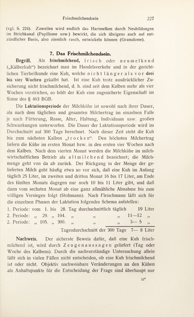 (vgl. S. 224). Zuweilen wird endlich das Hartmelken durch Neubildungen im Strichkanal (Papillome usw.) bewirkt, die sich übrigens auch auf ent¬ zündlicher Basis, also ziemlich rasch, entwickeln können (Granulome). 7. Das Frischmilchendsein Begriff. Als frischmilchend, frisch oder neumelkend („Kälberkuh“) bezeichnet man im Handelsverkehr und in der gericht¬ lichen Tierheilkunde eine Kuh, welche nicht länger als vor drei bis vier Wochen gekalbt hat. Ist eine Kuh trotz ausdrücklicher Zu¬ sicherung nicht frischmilchend, d. h. sind seit dem Kalben mehr als vier Wochen verstrichen, so fehlt der Kuh eine zugesicherte Eigenschaft im Sinne des § 463 BGB. Die Laktationsperiode der Milchkühe ist sowohl nach ihrer Dauer, als nach dem täglichen und gesamten Milchertrag im einzelnen Falle je nach Fütterung, Rasse, Alter, Haltung, Individuum usw. großen Schwankungen unterworfen. Die Dauer der Faktationsperiode wird im Durchschnitt auf 300 Tage berechnet. Nach dieser Zeit steht die Kuh bis zum nächsten Kalben „t r o c k e n“. Den höchsten Milchertrag liefern die Kühe im ersten Monat bzw. in den ersten vier Wochen nach dem Kalben. Nach dem vierten Monat werden die Milchkühe im milch¬ wirtschaftlichen Betrieb als altmilchend bezeichnet; die Milch¬ menge geht von da ab zurück. Der Rückgang in der Menge der ge¬ lieferten Milch geht häufig etwa so vor sich, daß eine Kuh im Anfang täglich 25 Fiter, im zweiten und dritten Monat 16 bis 17 Liter, am Ende des fünften Monats dagegen nur noch 10 bis 11 Liter gibt, und daß dann vom sechsten Monat ab eine ganz allmähliche Abnahme bis zum völligen Versiegen folgt (Stohmann). Nach Fleischmann läßt sich für die einzelnen Phasen der Laktation folgendes Schema aufstellen: 1. Periode: vom 1. bis 28. Tag durchschnittlich täglich 19 Liter 2. Periode: „ 29. „ 104. 2. Periode: „ 105. „ 300. Tagesdurchschnitt der 300 Tage 7— 8 Liter Nachweis. Der sicherste Beweis dafür, daß eine Kuh frisch¬ milchend ist, wird durch Zeugenaussagen geliefert (Tag oder Woche des Kalbens). Durch die sachverständige Untersuchung allein läßt sich in vielen Fällen nicht entscheiden, ob eine Kuh frischmilchend ist oder nicht. Objektiv nachweisbare Veränderungen an den Kühen als Anhaltspunkte für die Entscheidung der Frage sind überhaupt nur 15