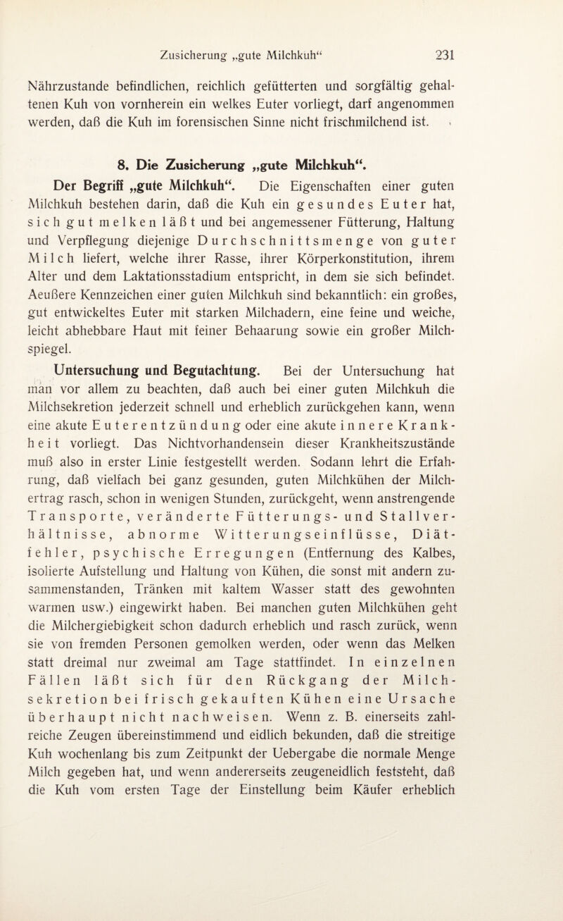 Nährzustande befindlichen, reichlich gefütterten und sorgfältig gehal¬ tenen Kuh von vornherein ein welkes Euter vorliegt, darf angenommen werden, daß die Kuh im forensischen Sinne nicht frischmilchend ist. 8. Die Zusicherung „gute Milchkuh“. Der Begriff „gute Milchkuh“. Die Eigenschaften einer guten Milchkuh bestehen darin, daß die Kuh ein gesundes Euter hat, sich gut melken läßt und bei angemessener Fütterung, Haltung und Verpflegung diejenige Durchschnitts menge von guter Milch liefert, welche ihrer Rasse, ihrer Körperkonstitution, ihrem Alter und dem Laktationsstadium entspricht, in dem sie sich befindet. Aeußere Kennzeichen einer guten Milchkuh sind bekanntlich: ein großes, gut entwickeltes Euter mit starken Milchadern, eine feine und weiche, leicht abhebbare Haut mit feiner Behaarung sowie ein großer Milch¬ spiegel. Untersuchung und Begutachtung. Bei der Untersuchung hat man vor allem zu beachten, daß auch bei einer guten Milchkuh die Milchsekretion jederzeit schnell und erheblich zurückgehen kann, wenn eine akute Euterentzündung oder eine akute innere Krank¬ heit vorliegt. Das Nichtvorhandensein dieser Krankheitszustände muß also in erster Linie festgestellt werden. Sodann lehrt die Erfah¬ rung, daß vielfach bei ganz gesunden, guten Milchkühen der Milch¬ ertrag rasch, schon in wenigen Stunden, zurückgeht, wenn anstrengende Transporte, veränderte Fütterungs- und Stallver¬ hältnisse, abnorme W i 11 e r u n g s e i n f 1 ü s s e , Diät- fehler, psychische Erregungen (Entfernung des Kalbes, isolierte Aufstellung und Haltung von Kühen, die sonst mit andern zu¬ sammenstanden, Tränken mit kaltem Wasser statt des gewohnten warmen usw.) eingewirkt haben. Bei manchen guten Milchkühen geht die Milchergiebigkeit schon dadurch erheblich und rasch zurück, wenn sie von fremden Personen gemolken werden, oder wenn das Melken statt dreimal nur zweimal am Tage stattfindet. In einzelnen Fällen läßt sich für den Rückgang der Milch¬ sekretion bei frisch gekauften Kühen eine Ursache überhaupt nicht nach weisen. Wenn z. B. einerseits zahl¬ reiche Zeugen übereinstimmend und eidlich bekunden, daß die streitige Kuh wochenlang bis zum Zeitpunkt der Uebergabe die normale Menge Milch gegeben hat, und wenn andererseits zeugeneidlich feststeht, daß die Kuh vom ersten Tage der Einstellung beim Käufer erheblich