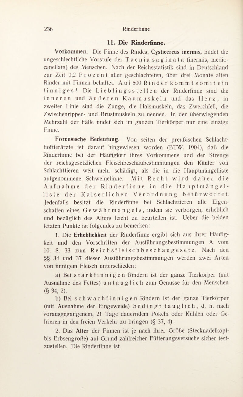 11. Die Rinderfinne. Vorkommen. Die Finne des Rindes, Cysticercus inermis, bildet die ungeschlechtliche Vorstufe der Taenia saginata (inermis, medio- canellata) des Menschen. Nach der Reichsstatistik sind in Deutschland zur Zeit 0,2 Prozent aller geschlachteten, über drei Monate alten Rinder mit Finnen behaftet. A u f 500 Rinder kommt somit ein finniges ! Die Lieblingsstellen der Rinderfinne sind die inneren und äußeren Kaumuskeln und das Herz; in zweiter Linie sind die Zunge, die Halsmuskeln, das Zwerchfell, die Zwischenrippen- und Brustmuskeln zu nennen. In der überwiegenden Mehrzahl der Fälle findet sich im ganzen Tierkörper nur eine einzige Finne. Forensische Bedeutung. Von seiten der preußischen Schlacht¬ hoftierärzte ist darauf hingewiesen worden (BTW. 1904), daß die Rinderfinne bei der Häufigkeit ihres Vorkommens und der Strenge der reichsgesetzlichen Fleischbeschaubestimmungen den Käufer von Schlachttieren weit mehr schädigt, als die in die Hauptmängelliste aufgenommene Schweinefinne. Mit Recht wird daher die Aufnahme der Rinderfinne in die Hauptmängel¬ liste der Kaiserlichen Verordnung befürwortet. Jedenfalls besitzt die Rinderfinne bei Schlachttieren alle Eigen¬ schaften eines Gewähr mangels, indem sie verborgen, erheblich und bezüglich des Alters leicht zu beurteilen ist. Ueber die beiden letzten Punkte ist folgendes zu bemerken: 1. Die Erheblichkeit der Rinderfinne ergibt sich aus ihrer Häufig¬ keit und den Vorschriften der Ausführungsbestimmungen A vom 10. 8. 33 zum Reichsfleischbeschaugesetz. Nach den §§ 34 und 37 dieser Ausführungsbestimmungen werden zwei Arten von finnigem Fleisch unterschieden: a) Bei starkfinnigen Rindern ist der ganze Tierkörper (mit Ausnahme des Fettes) untauglich zum Genüsse für den Menschen (§ 34, 2). b) Bei schwach finnigen Rindern ist der ganze Tierkörper (mit Ausnahme der Eingeweide) bedingt tauglich, d. h. nach vorausgegangenem, 21 Tage dauerndem Pökeln oder Kühlen oder Ge¬ frieren in den freien Verkehr zu bringen (§ 37, 4). 2. Das Alter der Finnen ist je nach ihrer Größe (Stecknadelkopf- bis Erbsengroße) auf Grund zahlreicher Fütterungsversuche sicher fest¬ zustellen. Die Rinderfinne ist