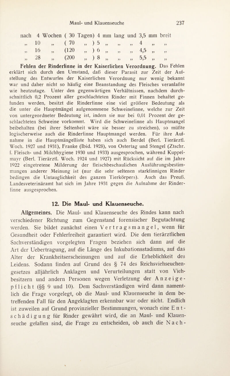 nach 4 Wochen ( 30 Tagen) 4 mm lang und 3,5 mm breit yy 10 yy ( 70 „ ) 5 yy 4 yy yy ^ yy yy yy 16 yy (120 „ )6 yy 4 5 yy yy yy yy yy 28 yy (200 „ ) 8 yy 5 5 yy yy yy yy Fehlen der Rinderfinne in der Kaiserlichen Verordnung. Das Fehlen erklärt sich durch den Umstand, daß dieser Parasit zur Zeit der Auf¬ stellung des Entwurfes der Kaiserlichen Verordnung nur wenig bekannt war und daher nicht so häufig eine Beanstandung des Fleisches veranlaßte wie heutzutage. Unter den gegenwärtigen Verhältnissen, nachdem durch¬ schnittlich 0,2 Prozent aller geschlachteten Rinder mit Finnen behaftet ge¬ funden werden, besitzt die Rinderfinne eine viel größere Bedeutung als die unter die Hauptmängel aufgenommene Schweinefinne, welche zur Zeit von untergeordneter Bedeutung ist, indem sie nur bei 0,01 Prozent der ge¬ schlachteten Schweine vorkommt. Wird die Schweinefinne als Hauptmangel beibehalten (bei ihrer Seltenheit wäre sie besser zu streichen), so müßte logischerweise auch die Rinderfinne Hauptmangel werden. Für ihre Auf¬ nahme in die Hauptmängelliste haben sich auch Berdel (Berl. Tierärztl. Woch. 1927 und 1931), Franke (Ibid. 1928), von Ostertag und Stengel (Ztschr. f. Fleisch- und Milchhygiene 1930 und 1933) ausgesprochen, während Kuppel¬ mayr (Berl. Tierärztl. Woch. 1924 und 1927) mit Rücksicht auf die im Jahre 1922 eingetretene Milderung der fleischbeschaulichen Ausführungsbestim¬ mungen anderer Meinung ist (nur die sehr seltenen starkfinnigen Rinder bedingen die Untauglichkeit des ganzen Tierkörpers). Auch das Preuß. Landesveterinäramt hat sich im Jahre 1931 gegen die Aufnahme der Rinder¬ finne ausgesprochen. 12. Die Maul- und Klauenseuche. Allgemeines. Die Maul- und Klauenseuche des Rindes kann nach verschiedener Richtung zum Gegenstand forensischer Begutachtung werden. Sie bildet zunächst einen Vertragsmangel, wenn für Gesundheit oder Fehlerfreiheit garantiert wird. Die dem tierärztlichen Sachverständigen vorgelegten Fragen beziehen sich dann auf die Art der Uebertragung, auf die Länge des Inkubationsstadiums, auf das Alter der Krankheitserscheinungen und auf die Erheblichkeit des Leidens. Sodann finden auf Grund des § 74 des Reichsviehseuchen¬ gesetzes alljährlich Anklagen und Verurteilungen statt von Vieh¬ besitzern und andern Personen wegen Verletzung der Anzeige¬ pflicht (§§ 9 und 10). Dem Sachverständigen wird dann nament¬ lich die Frage vorgelegt, ob die Maul- und Klauenseuche in dem be¬ treffenden Fall für den Angeklagten erkennbar war oder nicht. Endlich ist zuweilen auf Grund provinzieller Bestimmungen, wonach eine Ent¬ schädigung für Rinder gewährt wird, die an Maul- und Klauen¬ seuche gefallen sind, die Frage zu entscheiden, ob auch die Nach-