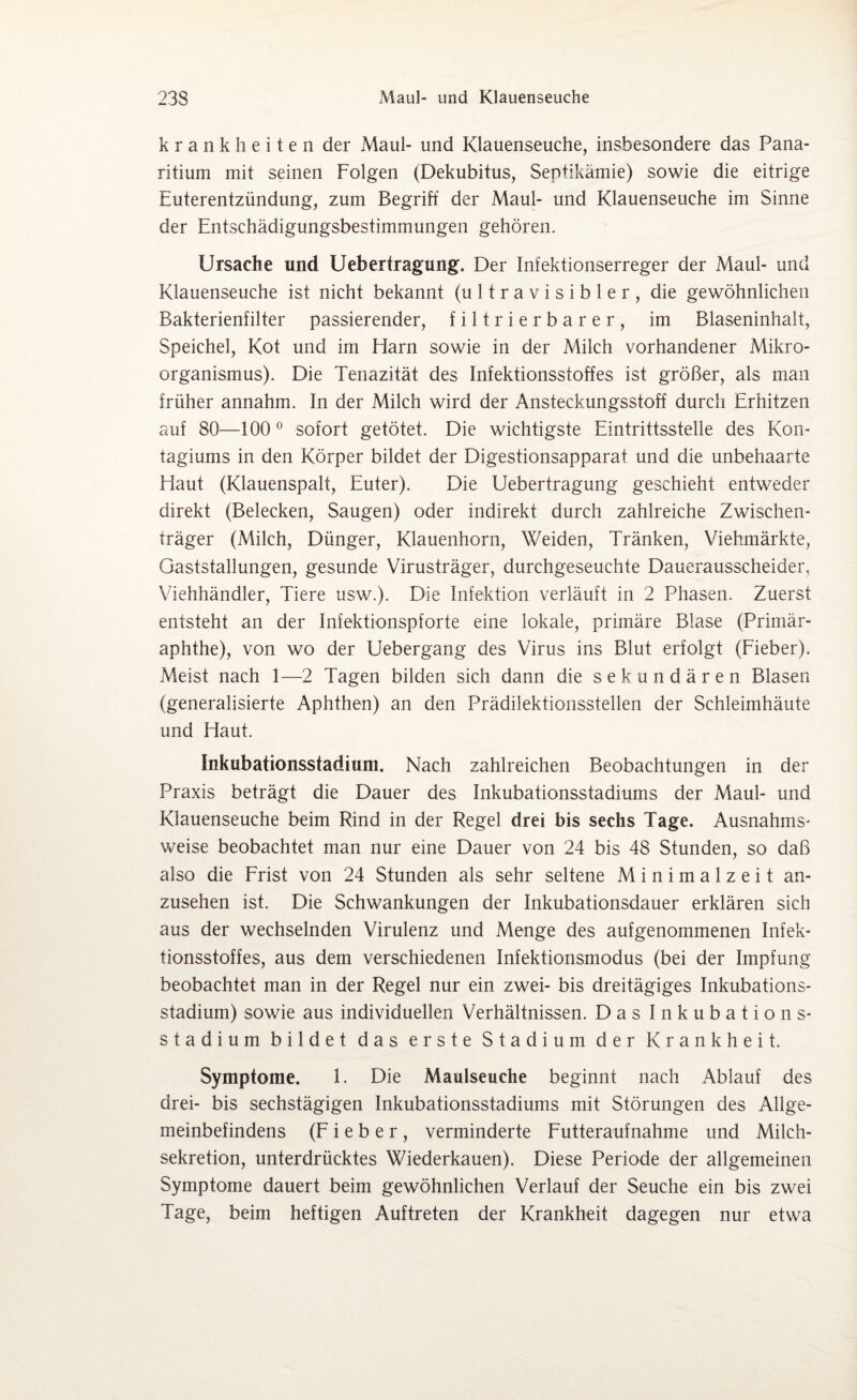 krank beiten der Maul- und Klauenseuche, insbesondere das Pana- ritium mit seinen Folgen (Dekubitus, Septikämie) sowie die eitrige Euterentzündung, zum Begriff der Maul- und Klauenseuche im Sinne der Entschädigungsbestimmungen gehören. Ursache und Uebertragung. Der Infektionserreger der Maul- und Klauenseuche ist nicht bekannt (u 11 r a v i s i b 1 e r , die gewöhnlichen Bakterienfilter passierender, filtrierbarer, im Blaseninhalt, Speichel, Kot und im Harn sowie in der Milch vorhandener Mikro¬ organismus). Die Tenazität des Infektionsstoffes ist größer, als man früher annahm. In der Milch wird der Ansteckungsstoff durch Erhitzen auf 80—100° sofort getötet. Die wichtigste Eintrittsstelle des Kon- tagiums in den Körper bildet der Digestionsapparat und die unbehaarte Haut (Klauenspalt, Euter). Die Uebertragung geschieht entweder direkt (Belecken, Saugen) oder indirekt durch zahlreiche Zwischen¬ träger (Milch, Dünger, Klauenhorn, Weiden, Tränken, Viehmärkte, Gaststallungen, gesunde Virusträger, durchgeseuchte Dauerausscheider, Viehhändler, Tiere usw.). Die Infektion verläuft in 2 Phasen. Zuerst entsteht an der Infektionspforte eine lokale, primäre Blase (Primär¬ aphthe), von wo der Uebergang des Virus ins Blut erfolgt (Fieber). Meist nach 1—2 Tagen bilden sich dann die sekundären Blasen (generalisierte Aphthen) an den Prädilektionsstellen der Schleimhäute und Haut. Inkubationsstadhim. Nach zahlreichen Beobachtungen in der Praxis beträgt die Dauer des Inkubationsstadiums der Maul- und Klauenseuche beim Rind in der Regel drei bis sechs Tage. Ausnahms¬ weise beobachtet man nur eine Dauer von 24 bis 48 Stunden, so daß also die Frist von 24 Stunden als sehr seltene M i n i m a 1 z e i t an¬ zusehen ist. Die Schwankungen der Inkubationsdauer erklären sich aus der wechselnden Virulenz und Menge des aufgenommenen Infek¬ tionsstoffes, aus dem verschiedenen Infektionsmodus (bei der Impfung beobachtet man in der Regel nur ein zwei- bis dreitägiges Inkubations¬ stadium) sowie aus individuellen Verhältnissen. Das Inkubations¬ stadium bildet das erste Stadium der Krankheit. Symptome. 1. Die Maulseuche beginnt nach Ablauf des drei- bis sechstägigen Inkubationsstadiums mit Störungen des Allge¬ meinbefindens (Fieber, verminderte Futteraufnahme und Milch¬ sekretion, unterdrücktes Wiederkauen). Diese Periode der allgemeinen Symptome dauert beim gewöhnlichen Verlauf der Seuche ein bis zwei Tage, beim heftigen Auftreten der Krankheit dagegen nur etwa