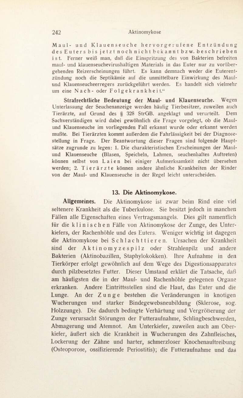 Maul- und Klauenseuche hervorgerufene Entzündung des Euters bis jetzt noch nicht bekannt bzw. beschrieben i s t. Ferner weiß man, daß die Einspritzung des von Bakterien befreiten maul- und klauenseuchevirushaltigen Materials in das Euter nur zu vorüber¬ gehenden Reizerscheinungen führt. Es kann demnach weder die Euterent¬ zündung noch die Septikämie auf die unmittelbare Einwirkung des Maul¬ und Klauenseucheerregers zurückgeführt werden. Es handelt sich vielmehr um eine Nach- oder Folgekrankhei t.“ Strafrechtliche Bedeutung der Maul- und Klauenseuche. Wegen Unterlassung der Seuchenanzeige werden häufig Tierbesitzer, zuweilen auch Tierärzte, auf Grund des § 328 StrGB. angeklagt und verurteilt. Dem Sachverständigen wird dabei gewöhnlich die Frage vorgelegt, ob die Maul¬ und Klauenseuche im vorliegenden Fall erkannt wurde oder erkannt werden mußte. Bei Tierärzten kommt außerdem die Fahrlässigkeit bei der Diagnose¬ stellung in Frage. Der Beantwortung dieser Fragen sind folgende Haupt¬ sätze zugrunde zu legen: 1. Die charakteristischen Erscheinungen der Maul¬ und Klauenseuche (Blasen, Speicheln, Lahmen, seuchenhaftes Auftreten) können selbst von Laien bei einiger Aufmerksamkeit nicht übersehen werden; 2. Tierärzte können andere ähnliche Krankheiten der Rinder von der Maul- und Klauenseuche in der Regel leicht unterscheiden. 13. Die Aktinomykose. Allgemeines. Die Aktinomykose ist zwar beim Rind eine viel seltenere Krankheit als die Tuberkulose. Sie besitzt jedoch in manchen Fällen alle Eigenschaften eines Vertragsmangels. Dies gilt namentlich für die klinischen Fälle von Aktinomykose der Zunge, des Unter¬ kiefers, der Rachenhöhle und des Euters. Weniger wichtig ist dagegen die Aktinomykose bei Schlachttieren. Ursachen der Krankheit sind der Aktinomyzespilz oder Strahlenpilz und andere Bakterien (Aktinobazillen, Staphylokokken). Ihre Aufnahme in den Tierkörper erfolgt gewöhnlich auf dem Wege des Digestionsapparates durch pilzbesetztes Futter. Dieser Umstand erklärt die Tatsache, daß am häufigsten die in der Maul- und Rachenhöhle gelegenen Organe erkranken. Andere Eintrittsstellen sind die Haut, das Euter und die Lunge. An der Zunge bestehen die Veränderungen in knotigen Wucherungen und starker Bindegewebsneubildung (Sklerose, sog. Holzzunge). Die dadurch bedingte Verhärtung und Vergröberung der Zunge verursacht Störungen der Futteraufnahme, Schlingbeschwerden, Abmagerung und Atemnot. Am Unterkiefer, zuweilen auch am Ober¬ kiefer, äußert sich die Krankheit in Wucherungen des Zahnfleisches, Lockerung der Zähne und harter, schmerzloser Knochenauftreibung (Osteoporose, ossifizierende Periostitis); die Futteraufnahme und das