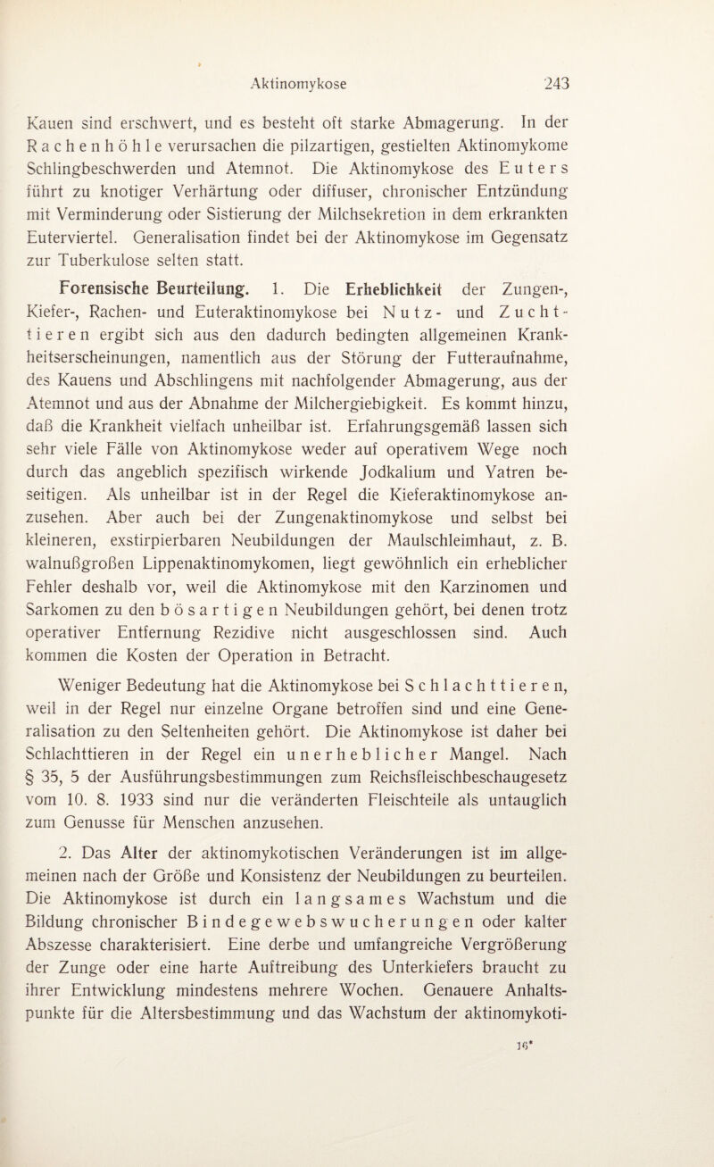 Kauen sind erschwert, und es besteht oft starke Abmagerung, ln der Rachenhöhle verursachen die pilzartigen, gestielten Aktinomykome Schlingbeschwerden und Atemnot. Die Aktinomykose des Euters führt zu knotiger Verhärtung oder diffuser, chronischer Entzündung mit Verminderung oder Sistierung der Milchsekretion in dem erkrankten Euterviertel. Generalisation findet bei der Aktinomykose im Gegensatz zur Tuberkulose selten statt. Forensische Beurteilung. 1. Die Erheblichkeit der Zungen-, Kiefer-, Rachen- und Euteraktinomykose bei Nutz- und Zucht¬ tieren ergibt sich aus den dadurch bedingten allgemeinen Krank¬ heitserscheinungen, namentlich aus der Störung der Futteraufnahme, des Kauens und Abschlingens mit nachfolgender Abmagerung, aus der Atemnot und aus der Abnahme der Milchergiebigkeit. Es kommt hinzu, daß die Krankheit vielfach unheilbar ist. Erfahrungsgemäß lassen sich sehr viele Fälle von Aktinomykose weder auf operativem Wege noch durch das angeblich spezifisch wirkende Jodkalium und Yatren be¬ seitigen. Als unheilbar ist in der Regel die Kieferaktinomykose an¬ zusehen. Aber auch bei der Zungenaktinomykose und selbst bei kleineren, exstirpierbaren Neubildungen der Maulschleimhaut, z. B. walnußgroßen Lippenaktinomykomen, liegt gewöhnlich ein erheblicher Fehler deshalb vor, weil die Aktinomykose mit den Karzinomen und Sarkomen zu den bösartigen Neubildungen gehört, bei denen trotz operativer Entfernung Rezidive nicht ausgeschlossen sind. Auch kommen die Kosten der Operation in Betracht. Weniger Bedeutung hat die Aktinomykose bei Schlachttieren, weil in der Regel nur einzelne Organe betroffen sind und eine Gene¬ ralisation zu den Seltenheiten gehört. Die Aktinomykose ist daher bei Schlachttieren in der Regel ein unerheblicher Mangel. Nach § 35, 5 der Ausführungsbestimmungen zum Reichsfleischbeschaugesetz vom 10. 8. 1933 sind nur die veränderten Fleischteile als untauglich zum Genüsse für Menschen anzusehen. 2. Das Alter der aktinomykotischen Veränderungen ist im allge¬ meinen nach der Größe und Konsistenz der Neubildungen zu beurteilen. Die Aktinomykose ist durch ein langsames Wachstum und die Bildung chronischer Bindegewebswucherungen oder kalter Abszesse charakterisiert. Eine derbe und umfangreiche Vergrößerung der Zunge oder eine harte Auftreibung des Unterkiefers braucht zu ihrer Entwicklung mindestens mehrere Wochen. Genauere Anhalts¬ punkte für die Altersbestimmung und das Wachstum der aktinomykoti- 16*