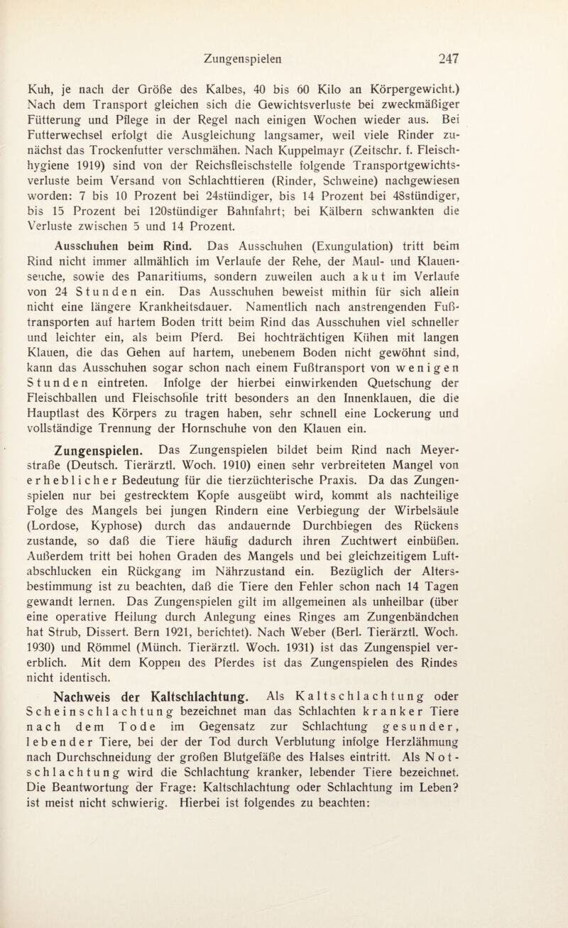Kuh, je nach der Größe des Kalbes, 40 bis 60 Kilo an Körpergewicht) Nach dem Transport gleichen sich die Gewichtsverluste bei zweckmäßiger Fütterung und Pflege in der Regel nach einigen Wochen wieder aus. Bei Futterwechsel erfolgt die Ausgleichung langsamer, weil viele Rinder zu¬ nächst das Trockenfutter verschmähen. Nach Kuppelmayr (Zeitschr. f. Fleisch¬ hygiene 1919) sind von der Reichsfleischstelle folgende Transportgewichts¬ verluste beim Versand von Schlachttieren (Rinder, Schweine) nachgewiesen worden: 7 bis 10 Prozent bei 24stündiger, bis 14 Prozent bei 48stündiger, bis 15 Prozent bei 120stündiger Bahnfahrt; bei Kälbern schwankten die Verluste zwischen 5 und 14 Prozent. Ausschuhen beim Rind. Das Ausschuhen (Exungulation) tritt beim Rind nicht immer allmählich im Verlaufe der Rehe, der Maul- und Klauen¬ seuche, sowie des Panaritiums, sondern zuweilen auch akut im Verlaute von 24 Stunden ein. Das Ausschuhen beweist mithin für sich allein nicht eine längere Krankheitsdauer. Namentlich nach anstrengenden Fuß¬ transporten auf hartem Boden tritt beim Rind das Ausschuhen viel schneller und leichter ein, als beim Pferd. Bei hochträchtigen Kühen mit langen Klauen, die das Gehen auf hartem, unebenem Boden nicht gewöhnt sind, kann das Ausschuhen sogar schon nach einem Fußtransport von wenigen Stunden eintreten. Infolge der hierbei einwirkenden Quetschung der Fleischballen und Fleischsohle tritt besonders an den Innenklauen, die die Hauptlast des Körpers zu tragen haben, sehr schnell eine Lockerung und vollständige Trennung der Hornschuhe von den Klauen ein. Zungenspielen. Das Zungenspielen bildet beim Rind nach Meyer¬ straße (Deutsch. Tierärztl. Woch. 1910) einen sehr verbreiteten Mangel von erheblicher Bedeutung für die tierzüchterische Praxis. Da das Zungen¬ spielen nur bei gestrecktem Kopfe ausgeübt wird, kommt als nachteilige Folge des Mangels bei jungen Rindern eine Verbiegung der Wirbelsäule (Lordose, Kyphose) durch das andauernde Durchbiegen des Rückens zustande, so daß die Tiere häufig dadurch ihren Zuchtwert einbüßen. Außerdem tritt bei hohen Graden des Mangels und bei gleichzeitigem Luft- abschlucken ein Rückgang im Nährzustand ein. Bezüglich der Alters¬ bestimmung ist zu beachten, daß die Tiere den Fehler schon nach 14 Tagen gewandt lernen. Das Zungenspielen gilt im allgemeinen als unheilbar (über eine operative Heilung durch Anlegung eines Ringes am Zungenbändchen hat Strub, Dissert. Bern 1921, berichtet). Nach Weber (Bert Tierärztl. Woch. 1930) und Römmel (Münch. Tierärztl. Woch. 1931) ist das Zungenspiel ver¬ erblich. Mit dem Koppen des Pferdes ist das Zungenspielen des Rindes nicht identisch. Nachweis der Kaltschlachtung. Als Kaltschlachtung oder Scheinschlachtung bezeichnet man das Schlachten kranker Tiere nach dem Tode im Gegensatz zur Schlachtung gesunder, lebender Tiere, bei der der Tod durch Verblutung infolge Herzlähmung nach Durchschneidung der großen Blutgefäße des Halses eintritt. Als Not¬ schlachtung wird die Schlachtung kranker, lebender Tiere bezeichnet Die Beantwortung der Frage: Kaltsohlachtung oder Schlachtung im Leben? ist meist nicht schwierig. Hierbei ist folgendes zu beachten: