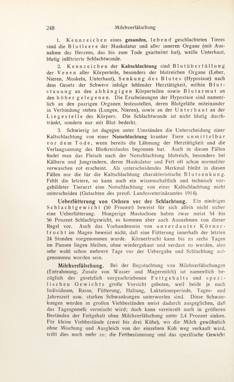 1. Kennzeichen eines gesunden, lebend geschlachteten Tieres sind die Blutleere der Muskulatur und aller inneren Organe (mit Aus¬ nahme des Herzens, das bis zum Tode gearbeitet hat), weiße Unterhaut, blutig infiltrierte Schlachtwunde. 2. Kennzeichen der Kaltschlachtung sind Blutüberfüllung der Venen aller Körperteile, besonders der blutreichen Organe (Leber, Nieren, Muskeln, Unterhaut), Senkung des Blutes (Hypostase) nach dem Gesetz der Schwere infolge fehlender Herztätigkeit, mithin Blut¬ stauung an den abhängigen Körperteilen sowie Blutarmut an den höher gelegenen. Die Erscheinungen der Hypostase sind nament¬ lich an den paarigen Organen festzustellen, deren Blutgefäße miteinander in Verbindung stehen (Lungen, Nieren), sowie an der Unter haut an der Liegestelle des Körpers. Die Schlachtwunde ist nicht blutig durch¬ tränkt, sondern nur mit Blut bedeckt. 3. Schwierig ist dagegen unter Umständen die Unterscheidung einer Kaltschlachtung von einer Notschlachtung kranker Tiere unmittelbar vor dem Tode, wenn bereits die Lähmung der Herztätigkeit und die Verlangsamung des Blutkreislaufes begonnen hat. Auch in diesen Fällen findet man das Fleisch nach der Notschlachtung blutreich, besonders bei Kälbern und Jungrindern, deren Muskulatur und Fett oft schon normaliter verwaschen rot erscheint. Als unterscheidendes Merkmal bleibt in diesen Fällen nur die für die Kaltschlachtung charakteristische Blutsenkung. Fehlt die letztere, so kann auch ein wissenschaftlich und technisch vor¬ gebildeter Tierarzt eine Notschlachtung von einer Kaltschlachtung nicht unterscheiden (Gutachten des preuß. Landesveterinäramtes 1914). Ueberfütterung von Ochsen vor der Schlachtung. Ein niedriges Schlachtgewicht (50 Prozent) beweist für sich allein nicht sicher eine Ueberfütterung. Hungerige Mastochsen haben zwar meist 54 bis 56 Prozent Schlachtgewicht, es kommen aber auch Ausnahmen von dieser Regel vor. Auch das Vorhandensein von unverdauter Körner¬ frucht im Magen beweist nicht, daß eine Fütterung innerhalb der letzten 24 Stunden vorgenommen wurde. Körnerfrucht kann bis zu sechs Tagen im Pansen liegen bleiben, ohne wiedergekaut und verdaut zu werden, also sehr wohl schon mehrere Tage vor der Uebergabe und Schlachtung auf¬ genommen worden sein. Milchverfälschung. Bei der Begutachtung von Milchverfälschungen (Entrahmung, Zusatz von Wasser und Magermilch) ist namentlich be¬ züglich des gesetzlich vorgeschriebenen Fettgehalts und spezi¬ fischen Gewichts große Vorsicht geboten, weil beide je nach Individuum, Rasse, Fütterung, Haltung, Laktationsperiode, Tages- und Jahreszeit usw. starken Schwankungen unterworfen sind. Diese Schwan¬ kungen werden in großen Viehbeständen meist dadurch ausgeglichen, daß das Tagesgemelk vermischt wird; doch kann vereinzelt auch in größeren Beständen der Fettgehalt ohne Milchverfälschung unter 2,4 Prozent sinken. Für kleine Viehbestände (zwei bis drei Kühe), wo die Milch gewöhnlich ohne Mischung und Ausgleich von der einzelnen Kuh weg verkauft wird, trifft dies noch mehr zu; die Fettbestimmung und das spezifische Gewicht