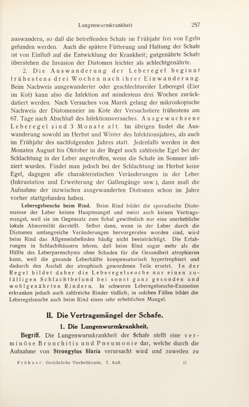 auswandern, so daß die betreffenden Schafe im Frühjahr frei von Egeln gefunden werden. Auch die spätere Fütterung und Haltung der Schafe ist von Einfluß auf die Entwicklung der Krankheit; gutgenährte Schafe überstehen die Invasion der Distomen leichter als schlechtgenährte. 2. Die Auswanderung der Leberegel beginnt frühestens drei Wochen nach ihrer Einwanderung. Beim Nachweis ausgewanderter oder geschlechtsreifer Leberegel (Eier im Kot) kann also die Infektion auf mindestens drei Wochen zurück¬ datiert werden. Nach Versuchen von Marek gelang der mikroskopische Nachweis der Distomeneier im Kote der Versuchstiere frühestens am 67. Tage nach Abschluß des Infektionsversuches. Ausgewachsene Leberegel sind 3 Monate alt. Im übrigen findet die Aus¬ wanderung sowohl im Herbst und Winter des Infektionsjahres, als auch im Frühjahr des nachfolgenden Jahres statt. Jedenfalls werden in den Monaten August bis Oktober in der Regel noch zahlreiche Egel bei der Schlachtung in der Leber angetroffen, wenn die Schafe im Sommer infi¬ ziert wurden. Findet man jedoch bei der Schlachtung im Herbst keine Egel, dagegen alle charakteristischen Veränderungen in der Leber (Inkrustation und Erweiterung der Gallengänge usw.), dann muß die Aufnahme der inzwischen ausgewanderten Distomen schon im Jahre vorher stattgefunden haben. Leberegelseuche beim Rind. Beim Rind bildet die sporadische Disto- matose der Leber keinen Hauptmangel und meist auch keinen Vertrags¬ mangel, weil sie im Gegensatz zum Schaf gewöhnlich nur eine unerhebliche lokale Abnormität darstellt. Selbst dann, wenn in der Leber durch die Distomen umfangreiche Veränderungen hervorgerufen worden sind, wird beim Rind das Allgemeinbefinden häufig nicht beeinträchtigt. Die Erfah¬ rungen in Schlachthäusern lehren, daß beim Rind sogar mehr als die Hälfte des Leberparenchyms ohne Schaden für die Gesundheit atrophieren kann, weil die gesunde Leberhälfte kompensatorisch hypertrophiert und dadurch den Ausfall der atrophisch gewordenen Teile ersetzt. In der Regel bildet daher die Leberege1seuche nur einen zu¬ fälligen Schlachtbefund bei sonst ganz gesunden und wohlgenährten Rindern. In schweren Leberegelseuche-Enzootien erkranken jedoch auch zahlreiche Rinder tödlich; in solchen Fällen bildet die Leberegelseuche auch beim Rind einen sehr erheblichen Mangel. II. Die Vertragsmängel der Schafe. 1. Die Lungenwurmkrankheit, Begriff. Die Lungenwurmkrankheit der Schafe stellt eine v e r - minöse Bronchitis und Pneumonie dar, welche durch die Aufnahme von Strongylus filaria verursacht wird und zuweilen zu Fröhner, Gerichtliche Tierheilkunde. 7. Aufl. 17