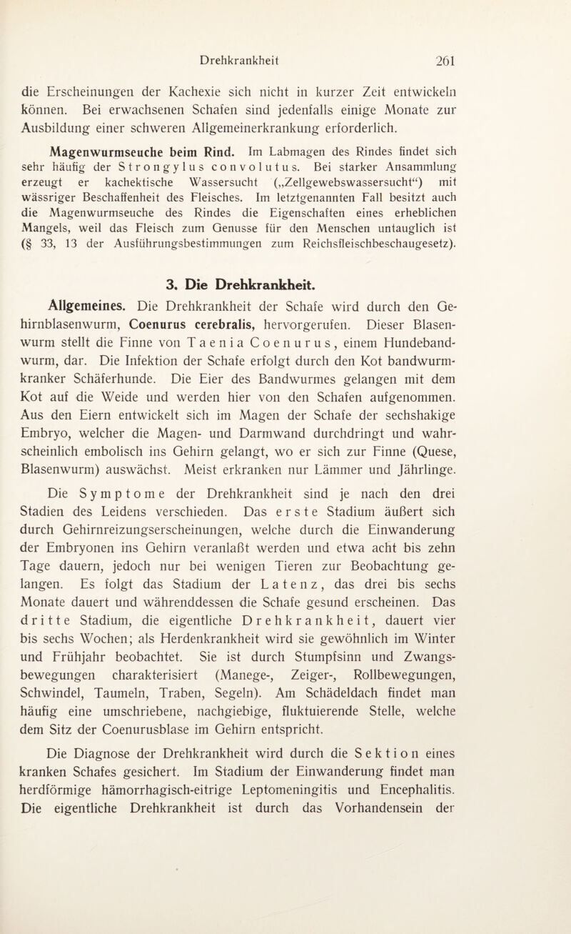 die Erscheinungen der Kachexie sich nicht in kurzer Zeit entwickeln können. Bei erwachsenen Schafen sind jedenfalls einige Monate zur Ausbildung einer schweren Allgemeinerkrankung erforderlich. Magenwurmseuche beim Rind. Im Labmagen des Rindes findet sich sehr häufig der Strongylus convolutus. Bei starker Ansammlung erzeugt er kachektische Wassersucht („Zellgewebswassersucht“) mit wässriger Beschaffenheit des Fleisches. Im letztgenannten Fall besitzt auch die Magenwurmseuche des Rindes die Eigenschaften eines erheblichen Mangels, weil das Fleisch zum Genüsse für den Menschen untauglich ist (§ 33, 13 der Ausführungsbestimmungen zum Reichsfleischbeschaugesetz). 3. Die Drehkrankheit. Allgemeines. Die Drehkrankheit der Schafe wird durch den Ge¬ hirnblasenwurm, Coenurus cerebralis, hervorgerufen. Dieser Blasen¬ wurm stellt die Finne von Taenia Coenurus, einem Flundeband- wurm, dar. Die Infektion der Schafe erfolgt durch den Kot bandwurm- kranker Schäferhunde. Die Eier des Bandwurmes gelangen mit dem Kot auf die Weide und werden hier von den Schafen aufgenommen. Aus den Eiern entwickelt sich im Magen der Schafe der sechshakige Embryo, welcher die Magen- und Darmwand durchdringt und wahr¬ scheinlich embolisch ins Gehirn gelangt, wo er sich zur Finne (Quese, Blasenwurm) auswächst. Meist erkranken nur Lämmer und Jährlinge. Die Symptome der Drehkrankheit sind je nach den drei Stadien des Leidens verschieden. Das erste Stadium äußert sich durch Gehirnreizungserscheinungen, welche durch die Einwanderung der Embryonen ins Gehirn veranlaßt werden und etwa acht bis zehn Tage dauern, jedoch nur bei wenigen Tieren zur Beobachtung ge¬ langen. Es folgt das Stadium der Latenz, das drei bis sechs Monate dauert und währenddessen die Schafe gesund erscheinen. Das dritte Stadium, die eigentliche Drehkrankheit, dauert vier bis sechs Wochen; als Fierdenkrankheit wird sie gewöhnlich im Winter und Frühjahr beobachtet. Sie ist durch Stumpfsinn und Zwangs¬ bewegungen charakterisiert (Manege-, Zeiger-, Rollbewegungen, Schwindel, Taumeln, Traben, Segeln). Am Schädeldach findet man häufig eine umschriebene, nachgiebige, fluktuierende Stelle, welche dem Sitz der Coenurusblase im Gehirn entspricht. Die Diagnose der Drehkrankheit wird durch die Sektion eines kranken Schafes gesichert. Im Stadium der Einwanderung findet man herdförmige hämorrhagisch-eitrige Leptomeningitis und Encephalitis. Die eigentliche Drehkrankheit ist durch das Vorhandensein der