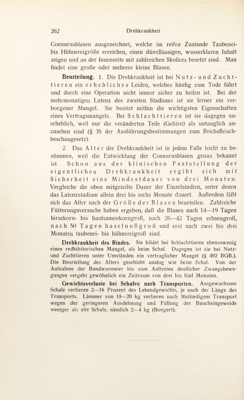 Coenurusblasen ausgezeichnet, welche im reifen Zustande Taubenei¬ bis Hühnereigröße erreichen, einen dünnflüssigen, wasserklaren Inhalt zeigen und an der Innenseite mit zahlreichen Skolices besetzt sind. Man findet eine große oder mehrere kleine Blasen. Beurteilung. 1. Die Drehkrankheit ist bei Nutz - und Zucht¬ tieren ein erhebliches Leiden, welches häufig zum Tode führt und durch eine Operation nicht immer sicher zu heilen ist. Bei der mehrmonatigen Latenz des zweiten Stadiums ist sie ferner ein ver¬ borgener Mangel. Sie besitzt mithin die wichtigsten Eigenschaften eines Vertragsmangels. Bei S c h 1 a c h 11 i e r e n ist sie dagegen un¬ erheblich, weil nur die veränderten Teile (Gehirn) als untauglich an¬ zusehen sind (§ 35 der Ausführungsbestimmungen zum Reichsfleisch¬ beschaugesetz). 2. Das Alter der Drehkrankheit ist in jedem Falle leicht zu be¬ stimmen, weil die Entwicklung der Coenurusblasen genau bekannt ist. Schon aus der klinischen Feststellung der eigentlichen Drehkrankheit ergibt sich mit Sicherheit eine Mindestdauer von drei Monaten. Vergleiche die oben mitgeteilte Dauer der Einzelstadien, unter denen das Latenzstadium allein drei bis sechs Monate dauert. Außerdem läßt sich das Alfer nach der Größe der Blasen beurteilen. Zahlreiche Fütterungsversuche haben ergeben, daß die Blasen nach 14—19 Tagen hirsekorn- bis hanfsamenkorngroß, nach 26—42 Tagen erbsengroß, nach 50 Tagen haselnußgroß und erst nach zwei bis drei Monaten taubenei- bis hühnereigroß sind. Drehkrankheit des Rindes. Sie bildet bei Schlachttieren ebensowenig einen redhibitorischen Mangel, als beim Schaf. Dagegen ist sie bei Nutz- und Zuchttieren unter Umständen ein vertraglicher Mangel (§ 492 BGB.). Die Beurteilung des Alters geschieht analog wie beim Schaf. Von der Aufnahme der Bandwurmeier bis zum Auftreten deutlicher Zwangsbewe¬ gungen vergeht gewöhnlich ein Zeitraum von drei bis fünf Monaten. Gewichtsverluste bei Schafen nach Transporten. Ausgewachsene Schafe verlieren 2—16 Prozent des Lebendgewichts, je nach der Länge des Transports. Lämmer von 18—20 kg verlieren nach 36stündigem Transport wegen der geringeren Ausdehnung und Füllung der Baucheingeweide weniger als alte Schafe, nämlich 2—4 kg (Bongert).