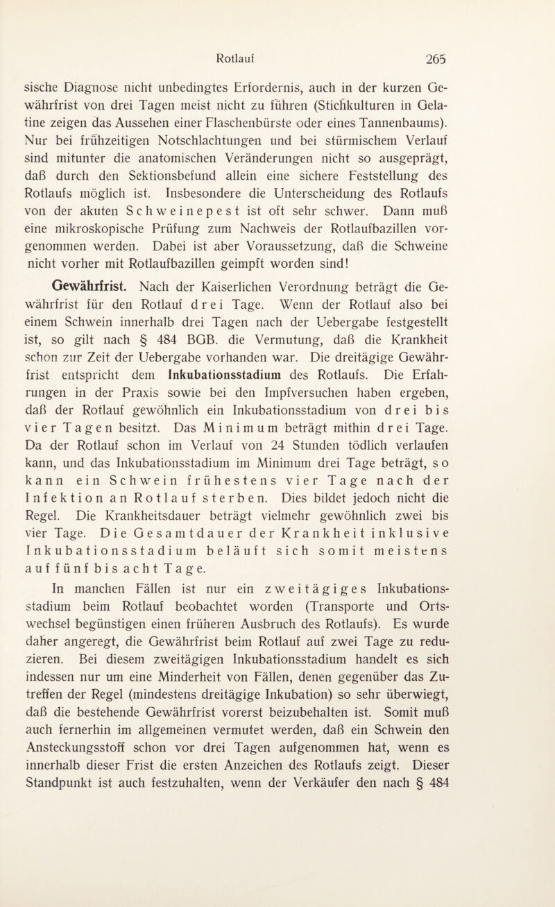 sische Diagnose nicht unbedingtes Erfordernis, auch in der kurzen Ge¬ währfrist von drei Tagen meist nicht zu führen (Stichkulturen in Gela¬ tine zeigen das Aussehen einer Flaschenbürste oder eines Tannenbaums). Nur bei frühzeitigen Notschlachtungen und bei stürmischem Verlauf sind mitunter die anatomischen Veränderungen nicht so ausgeprägt, daß durch den Sektionsbefund allein eine sichere Feststellung des Rotlaufs möglich ist. Insbesondere die Unterscheidung des Rotlaufs von der akuten Schweinepest ist oft sehr schwer. Dann muß eine mikroskopische Prüfung zum Nachweis der Rotlaufbazillen vor¬ genommen werden. Dabei ist aber Voraussetzung, daß die Schweine nicht vorher mit Rotlaufbazillen geimpft worden sind! Gewährfrist. Nach der Kaiserlichen Verordnung beträgt die Ge¬ währfrist für den Rotlauf drei Tage. Wenn der Rotlauf also bei einem Schwein innerhalb drei Tagen nach der Uebergabe festgestellt ist, so gilt nach § 484 BGB. die Vermutung, daß die Krankheit schon zur Zeit der Uebergabe vorhanden war. Die dreitägige Gewähr¬ frist entspricht dem Inkubationsstadium des Rotlaufs. Die Erfah¬ rungen in der Praxis sowie bei den Impfversuchen haben ergeben, daß der Rotlauf gewöhnlich ein Inkubationsstadium von drei bis vier Tagen besitzt. Das Minimum beträgt mithin drei Tage. Da der Rotlauf schon im Verlauf von 24 Stunden tödlich verlaufen kann, und das Inkubationsstadium im Minimum drei Tage beträgt, s o kann ein Schwein frühestens vier Tage nach der Infektion an Rotlauf sterben. Dies bildet jedoch nicht die Regel. Die Krankheitsdauer beträgt vielmehr gewöhnlich zwei bis vier Tage. Die Gesamtdauer der Krankheit inklusive Inkubationsstadium beläuft sich somit meistens auf fünf bis acht Tage. In manchen Fällen ist nur ein zweitägiges Inkubations¬ stadium beim Rotlauf beobachtet worden (Transporte und Orts¬ wechsel begünstigen einen früheren Ausbruch des Rotlaufs). Es wurde daher angeregt, die Gewährfrist beim Rotlauf auf zwei Tage zu redu¬ zieren. Bei diesem zweitägigen Inkubationsstadium handelt es sich indessen nur um eine Minderheit von Fällen, denen gegenüber das Zu¬ treffen der Regel (mindestens dreitägige Inkubation) so sehr überwiegt, daß die bestehende Gewährfrist vorerst beizubehalten ist. Somit muß auch fernerhin im allgemeinen vermutet werden, daß ein Schwein den Ansteckungsstoff schon vor drei Tagen aufgenommen hat, wenn es innerhalb dieser Frist die ersten Anzeichen des Rotlaufs zeigt. Dieser Standpunkt ist auch festzuhalten, wenn der Verkäufer den nach § 484