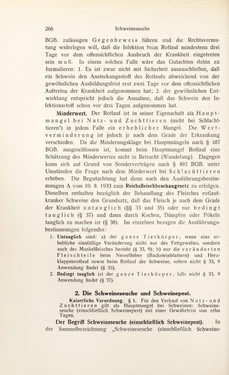 BGB. zulässigen Gegenbeweis führen und die Rechtsvermu¬ tung widerlegen will, daß die Infektion beim Rotlauf mindestens drei Tage vor dem offensichtlichen Ausbruch der Krankheit eingetreten sein muß. ln einem solchen Falle wäre das Gutachten dahin zu formulieren: 1. Es ist zwar nicht mit Sicherheit auszuschließen, daß ein Schwein den Ansteckungsstoff des Rotlaufs abweichend von der gewöhnlichen Ausbildungsfrist erst zwei Tage vor dem offensichtlichen Auftreten der Krankheit aufgenommen hat; 2. der gewöhnlichen Ent¬ wicklung entspricht jedoch die Annahme, daß das Schwein den In¬ fektionsstoff schon vor drei Tagen aufgenommen hat. Minderwert. Der Rotlauf ist in seiner Eigenschaft als Haupt¬ mangel bei Nutz- und Zuchttieren (nicht bei Schlacht¬ tieren!) in jedem Falle ein erheblicher Mangel. Die Wert- Verminderung ist jedoch je nach dem Grade der Erkrankung verschieden. Da die Minderungsklage bei Hauptmängeln nach § 487 BGB. ausgeschlossen ist, kommt beim Hauptmangel Rotlauf eine Schätzung des Minderwertes nicht in Betracht (Wandelung). Dagegen kann sich auf Grund von Sonderverträgen nach § 492 BGB. unter Umständen die Frage nach dem Minderwert bei Schlachttieren erheben. Die Begutachtung hat dann nach den Ausführungsbestim¬ mungen A vom 10. 8. 1933 zum Reichsfleischbeschaugesetz zu erfolgen. Dieselben enthalten bezüglich der Behandlung des Fleisches rotlauf- kranker Schweine den Grundsatz, daß das Fleisch je nach dem Grade der Krankheit untauglich (§§ 33 und 35) oder nur bedingt tauglich (§ 37) und dann durch Kochen, Dämpfen oder Pökeln tauglich zu machen ist (§ 38). Im einzelnen besagen die Ausführungs¬ bestimmungen folgendes: 1. Untauglich sind: a) der ganze Tierkörper, wenn eine er¬ hebliche sinnfällige Veränderung nicht nur des Fettgewebes, sondern auch des Muskelfleisches besteht (§ 33, 9); b) nur die veränderten Fleischteile beim Nesselfieber (Backsteinblattern) und Herz¬ klappenrotlauf sowie beim Rotlauf der Schweine, sofern nicht § 33, 9 Anwendung findet (§ 35). 2. Bedingt tauglich ist der ganze Tierkörper, falls nicht § 33, 9 Anwendung findet (§ 37). 2, Die Schweineseuche und Schweinepest. Kaiserliche Verordnung. § 1. Für den Verkauf von Nutz- und Zuchttieren gilt als Hauptmangel bei Schweinen: Schweine¬ seuche (einschließlich Schweinepest) mit einer Gewährfrist von zehn Tagen. Der Begriff Schweineseuche (einschließlich Schweinepest). In der Sammelbezeichnung „Schweineseuche (einschließlich Schweine-