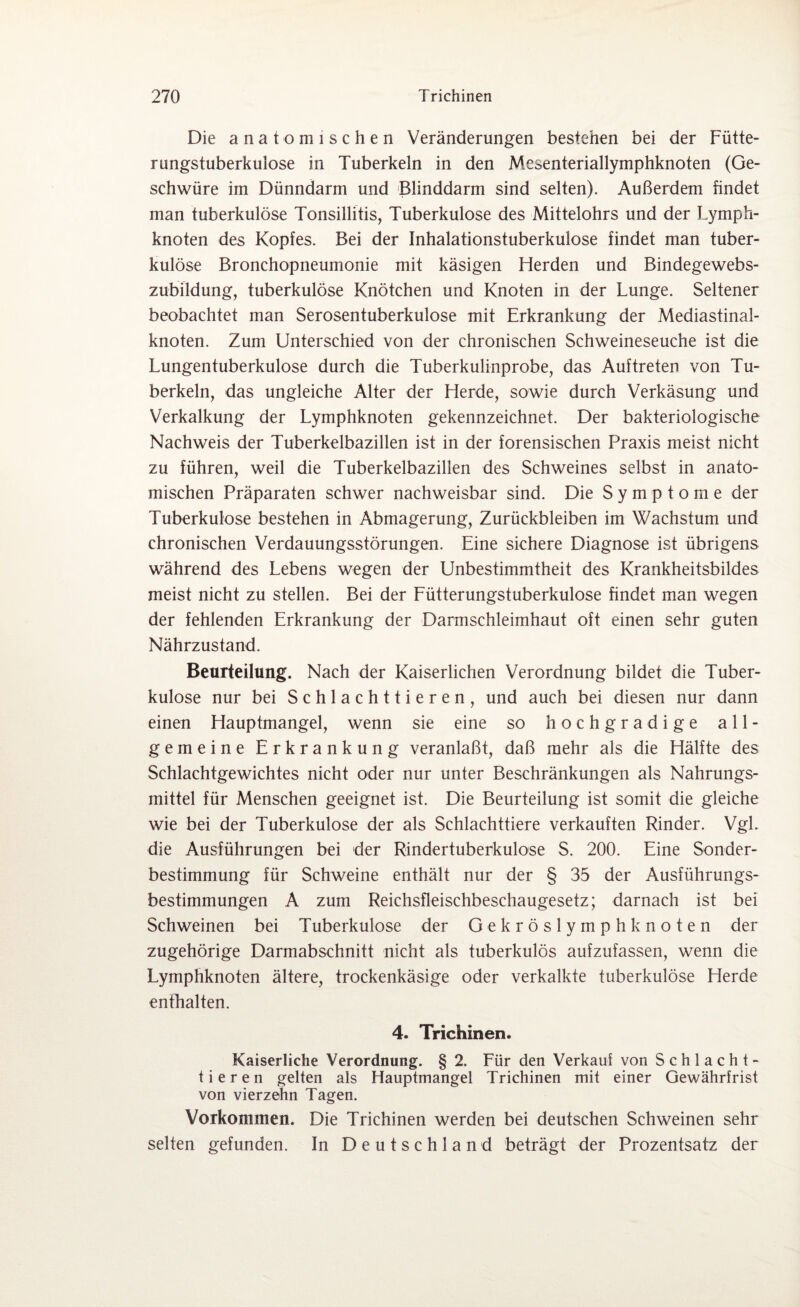 Die anatomischen Veränderungen bestehen bei der Fütte¬ rungstuberkulose in Tuberkeln in den Mesenteriallymphknoten (Ge¬ schwüre im Dünndarm und Blinddarm sind selten). Außerdem findet man tuberkulöse Tonsillitis, Tuberkulose des Mittelohrs und der Lymph¬ knoten des Kopfes. Bei der Inhalationstuberkulose findet man tuber¬ kulöse Bronchopneumonie mit käsigen Herden und Bindegewebs- zubildung, tuberkulöse Knötchen und Knoten in der Lunge. Seltener beobachtet man Serosentuberkulose mit Erkrankung der Mediastinal- knoten. Zum Unterschied von der chronischen Schweineseuche ist die Lungentuberkulose durch die Tuberkulinprobe, das Auftreten von Tu¬ berkeln, das ungleiche Alter der Herde, sowie durch Verkäsung und Verkalkung der Lymphknoten gekennzeichnet. Der bakteriologische Nachweis der Tuberkelbazillen ist in der forensischen Praxis meist nicht zu führen, weil die Tuberkelbazillen des Schweines selbst in anato¬ mischen Präparaten schwer nachweisbar sind. Die Symptome der Tuberkulose bestehen in Abmagerung, Zurückbleiben im Wachstum und chronischen Verdauungsstörungen. Eine sichere Diagnose ist übrigens während des Lebens wegen der Unbestimmtheit des Krankheitsbildes meist nicht zu stellen. Bei der Fütterungstuberkulose findet man wegen der fehlenden Erkrankung der Darmschleimhaut oft einen sehr guten Nährzustand. Beurteilung. Nach der Kaiserlichen Verordnung bildet die Tuber¬ kulose nur bei Schlachttieren, und auch bei diesen nur dann einen Hauptmangel, wenn sie eine so hochgradige all¬ gemeine Erkrankung veranlaßt, daß mehr als die Hälfte des Schlachtgewichtes nicht oder nur unter Beschränkungen als Nahrungs¬ mittel für Menschen geeignet ist. Die Beurteilung ist somit die gleiche wie bei der Tuberkulose der als Schlachttiere verkauften Rinder. Vgl. die Ausführungen bei der Rindertuberkulose S. 200. Eine Sonder¬ bestimmung für Schweine enthält nur der § 35 der Ausführungs¬ bestimmungen A zum Reichsfleischbeschaugesetz; darnach ist bei Schweinen bei Tuberkulose der Gekröslymph knoten der zugehörige Darmabschnitt nicht als tuberkulös aufzufassen, wenn die Lymphknoten ältere, trockenkäsige oder verkalkte tuberkulöse Herde enthalten. 4. Trichinen. Kaiserliche Verordnung. § 2. Für den Verkauf von Schlacht¬ tieren gelten als Hauptmangel Trichinen mit einer Gewährfrist von vierzehn Tagen. Vorkommen. Die Trichinen werden bei deutschen Schweinen sehr seifen gefunden. In Deutschland beträgt der Prozentsatz der