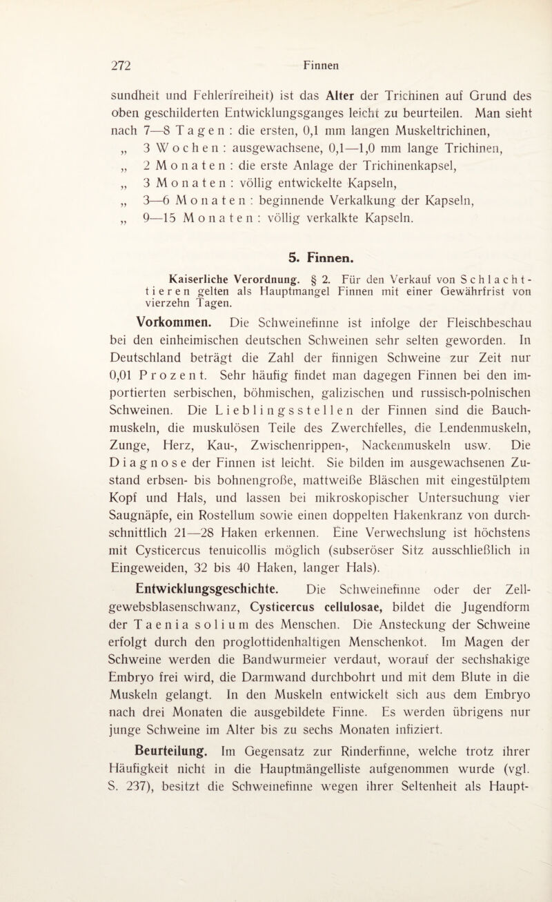 sundheit und Fehlerfreiheil:) ist das Alter der Trichinen auf Grund des oben geschilderten Entwicklungsganges leicht zu beurteilen. Man sieht nach 7—8 Tagen: die ersten, 0,1 mm langen Muskeltrichinen, „ 3 Wochen: ausgewachsene, 0,1—1,0 mm lange Trichinen, „ 2 Monaten: die erste Anlage der Trichinenkapsel, „ 3 Monaten : völlig entwickelte Kapseln, „ 3—6 Monaten: beginnende Verkalkung der Kapseln, „ 9—15 Monaten: völlig verkalkte Kapseln. 5. Finnen. Kaiserliche Verordnung. § 2. Für den Verkauf von Schlacht¬ tieren gelten als Hauptmangel Finnen mit einer Gewährfrist von vierzehn Tagen. Vorkommen. Die Schweinefinne ist infolge der Fleischbeschau bei den einheimischen deutschen Schweinen sehr selten geworden. In Deutschland beträgt die Zahl der finnigen Schweine zur Zeit nur 0,01 Prozent. Sehr häufig findet man dagegen Finnen bei den im¬ portierten serbischen, böhmischen, galizischen und russisch-polnischen Schweinen. Die Fieblingsstellen der Finnen sind die Bauch¬ muskeln, die muskulösen Teile des Zwerchfelles, die Fendenmuskeln, Zunge, Herz, Kau-, Zwischenrippen-, Nackenmuskeln usw. Die Diagnose der Finnen ist leicht. Sie bilden im ausgewachsenen Zu¬ stand erbsen- bis bohnengroße, mattweiße Bläschen mit eingestülptem Kopf und Hals, und lassen bei mikroskopischer Untersuchung vier Saugnäpfe, ein Rostellum sowie einen doppelten Hakenkranz von durch¬ schnittlich 21—28 Haken erkennen. Eine Verwechslung ist höchstens mit Cysticercus tenuicollis möglich (subseröser Sitz ausschließlich in Eingeweiden, 32 bis 40 Haken, langer Hals). Entwicklungsgeschichte. Die Schweinefinne oder der Zell- gewebsblasenschwanz, Cysticercus cellulosae, bildet die Jugendform der Taenia soliuni des Menschen. Die Ansteckung der Schweine erfolgt durch den proglottidenhaltigen Menschenkot. Im Magen der Schweine werden die Bandwurmeier verdaut, worauf der sechshakige Embryo frei wird, die Darmwand durchbohrt und mit dem Blute in die Muskeln gelangt, ln den Muskeln entwickelt sich aus dem Embryo nach drei Monaten die ausgebildete Finne. Es werden übrigens nur junge Schweine im Alter bis zu sechs Monaten infiziert. Beurteilung. Im Gegensatz zur Rinderfinne, welche trotz ihrer Häufigkeit nicht in die Hauptmängelliste aufgenommen wurde (vgl. S. 237), besitzt die Schweinefinne wegen ihrer Seltenheit als Haupt-