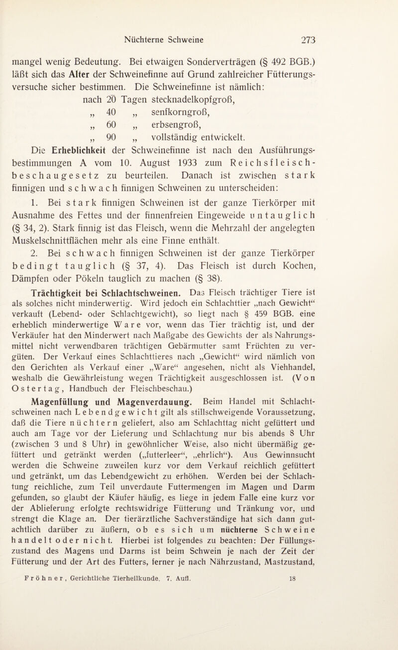 mangel wenig Bedeutung. Bei etwaigen Sonderverträgen (§ 492 BGB.) läßt sich das Alter der Schweinefinne auf Grund zahlreicher Fütterungs¬ versuche sicher bestimmen. Die Schweinefinne ist nämlich: nach 20 Tagen stecknadelkopfgroß, „ 40 „ senfkorngroß, „ 60 „ erbsengroß, „ 90 „ vollständig entwickelt. Die Erheblichkeit der Schweinefinne ist nach den Ausführungs¬ bestimmungen A vom 10. August 1933 zum Reichsfleisch¬ beschaugesetz zu beurteilen. Danach ist zwischen stark finnigen und schwach finnigen Schweinen zu unterscheiden: 1. Bei stark finnigen Schweinen ist der ganze Tierkörper mit Ausnahme des Fettes und der finnenfreien Eingeweide untauglich (§ 34, 2). Stark finnig ist das Fleisch, wenn die Mehrzahl der angelegten Muskelschnittflächen mehr als eine Finne enthält. 2. Bei schwach finnigen Schweinen ist der ganze Tierkörper bedingt tauglich (§ 37, 4). Das Fleisch ist durch Kochen, Dämpfen oder Pökeln tauglich zu machen (§ 38). Trächtigkeit bei Schlachtschweinen. Das Fleisch trächtiger Tiere ist als solches nicht minderwertig. Wird jedoch ein Schlachttier „nach Gewicht“ verkauft (Lebend- oder Schlachtgewicht), so liegt nach § 459 BGB. eine erheblich minderwertige Ware vor, wenn das Tier trächtig ist, und der Verkäufer hat den Minderwert nach Maßgabe des Gewichts der als Nahrungs¬ mittel nicht verwendbaren trächtigen Gebärmutter samt Früchten zu ver¬ güten. Der Verkauf eines Schlachttieres nach „Gewicht“ wird nämlich von den Gerichten als Verkauf einer „Ware“ angesehen, nicht als Viehhandel, weshalb die Gewährleistung wegen Trächtigkeit ausgeschlossen ist. (Von Ostertag, Handbuch der Fleischbeschau.) Magenfüllung und Magenverdauung. Beim Handel mit Schlacht¬ schweinen nach Lebendgewicht gilt als stillschweigende Voraussetzung, daß die Tiere nüchtern geliefert, also am Schlachttag nicht gefüttert und auch am Tage vor der Lieferung und Schlachtung nur bis abends 8 Uhr (zwischen 3 und 8 Uhr) in gewöhnlicher Weise, also nicht übermäßig ge¬ füttert und getränkt werden („futterleer“, „ehrlich“). Aus Gewinnsucht werden die Schweine zuweilen kurz vor dem Verkauf reichlich gefüttert und getränkt, um das Lebendgewicht zu erhöhen. Werden bei der Schlach¬ tung reichliche, zum Teil unverdaute Futtermengen im Magen und Darm gefunden, so glaubt der Käufer häufig, es liege in jedem Falle eine kurz vor der Ablieferung erfolgte rechtswidrige Fütterung und Tränkung vor, und strengt die Klage an. Der tierärztliche Sachverständige hat sich dann gut¬ achtlich darüber zu äußern, ob es sich um nüchterne Schweine handelt oder nicht. Hierbei ist folgendes zu beachten: Der Füllungs¬ zustand des Magens und Darms ist beim Schwein je nach der Zeit der Fütterung und der Art des Futters, ferner je nach Nährzustand, Mastzustand, Fröhner, Gerichtliche Tierheilkunde. 7. Aufl. 18