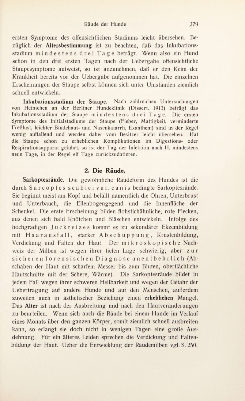 ersten Symptome des offensichtlichen Stadiums leicht übersehen. Be¬ züglich der Altersbestimmung ist zu beachten, daß das Inkubations¬ stadium mindestens drei Tage beträgt. Wenn also ein Hund schon in den drei ersten Tagen nach der Uebergabe offensichtliche Staupesymptome aufweist, so ist anzunehmen, daß er den Keim der Krankheit bereits vor der Uebergabe aufgenommen hat. Die einzelnen Erscheinungen der Staupe selbst können sich unter Umständen ziemlich schnell entwickeln. Inkubationsstadium der Staupe. Nach zahlreichen Untersuchungen von Heinichen an der Berliner Hundeklinik (Dissert. 1913) beträgt das Inkubationsstadium der Staupe mindestens drei Tage. Die ersten Symptome des Initialstadiums der Staupe (Fieber, Mattigkeit, verminderte Freßlust, leichter Bindehaut- und Nasenkatarrh, Exanthem) sind in der Regel wenig auffallend und werden daher vom Besitzer leicht übersehen. Hat die Staupe schon zu erheblichen Komplikationen im Digestions- oder Respirationsapparat geführt, so ist der Tag der Infektion nach H. mindestens neun Tage, in der Regel elf Tage zurückzudatieren. 2. Die Räude. Sarkoptesräude. Die gewöhnliche Räudeform des Hundes ist die durch Sarcoptes scabiei var. canis bedingte Sarkoptesräude. Sie beginnt meist am Kopf und befällt namentlich die Ohren, Unterbrust und Unterbauch, die Ellenbogengegend und die Innenfläche der Schenkel. Die erste Erscheinung bilden flohstichähnliche, rote Flecken, aus denen sich bald Knötchen und Bläschen entwickeln. Infolge des hochgradigen Juckreizes kommt es zu sekundärer Ekzembildung mit Haarausfall, starker Abschuppung, Krustenbildung, Verdickung und Falten der Haut. Der mikroskopische Nach¬ weis der Milben ist wegen ihrer tiefen Lage schwierig, aber zur sicheren forensischen Diagnose unentbehrlich (Ab¬ schaben der Haut mit scharfem Messer bis zum Bluten, oberflächliche Hautschnitte mit der Schere, Wärme). Die Sarkoptesräude bildet in jedem Fall wegen ihrer schweren Heilbarkeit und wegen der Gefahr der Uebertragung auf andere Hunde und auf den Menschen, außerdem zuweilen auch in ästhetischer Beziehung einen erheblichen Mangel. Das Alter ist nach der Ausbreitung und nach den Hautveränderungen zu beurteilen. Wenn sich auch die Räude bei einem Hunde im Verlauf eines Monats über den ganzen Körper, somit ziemlich schnell ausbreiten kann, so erlangt sie doch nicht in wenigen Tagen eine große Aus¬ dehnung. Für ein älteres Leiden sprechen die Verdickung und Falten¬ bildung der Haut. Ueber die Entwicklung der Räudemilben vgl. S. 250.