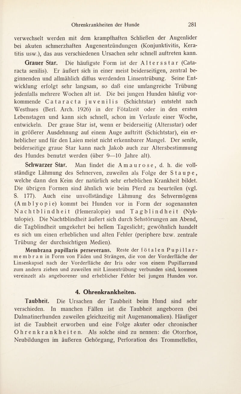 verwechselt werden mit dem krampfhaften Schließen der Augenlider bei akuten schmerzhaften Augenentzündungen (Konjunktivitis, Kera¬ titis usw.), das aus verschiedenen Ursachen sehr schnell auftreten kann. Grauer Star. Die häufigste Form ist der Altersstar (Cata¬ racta senilis). Er äußert sich in einer meist beiderseitigen, zentral be¬ ginnenden und allmählich diffus werdenden Linsentrübung. Seine Ent¬ wicklung erfolgt sehr langsam, so daß eine umfangreiche Trübung jedenfalls mehrere Wochen alt ist. Die bei jungen Elunden häufig vor¬ kommende Cataracta juvenilis (Schichtstar) entsteht nach Westhues (Berl. Arch. 1926) in der Fötalzeit oder in den ersten Lebenstagen und kann sich schnell, schon im Verlaufe einer Woche, entwickeln. Der graue Star ist, wenn er beiderseitig (Altersstar) oder in größerer Ausdehnung auf einem Auge auftritt (Schichtstar), ein er¬ heblicher und für den Laien meist nicht erkennbarer Mangel. Der senile, beiderseitige graue Star kann nach Jakob auch zur Altersbestimmung des Hundes benutzt werden (über 9—10 Jahre alt). Schwarzer Star. Man findet die Amaurose, d. h. die voll¬ ständige Lähmung des Sehnerven, zuweilen als Folge der Staupe, welche dann den Keim der natürlich sehr erheblichen Krankheit bildet. Die übrigen Formen sind ähnlich wie beim Pferd zu beurteilen (vgl. S. 177). Auch eine unvollständige Lähmung des Sehvermögens (Amblyopie) kommt bei Hunden vor in Form der sogenannten Nachtblindheit (Hemeralopie) und Ta g b 1 i n d h e i t (Nyk- talopie). Die Nachtblindheit äußert sich durch Sehstörungen am Abend, die Tagblindheit umgekehrt bei hellem Tageslicht; gewöhnlich handelt es sich um einen erheblichen und alten Fehler (periphere bzw. zentrale Trübung der durchsichtigen Medien). Membrana pupillaris perseverans. Reste der fötalen Pupillar¬ membran in Form von Fäden und Strängen, die von der Vorderfläche der Linsenkapsel nach der Vorderfläche der Iris oder von einem Pupillarrand zum andern ziehen und zuweilen mit Linsentrübung verbunden sind, kommen vereinzelt als angeborener und erheblicher Fehler bei jungen Hunden vor. 4. Ohrenkrankheiten. Taubheit. Die Ursachen der Taubheit beim Hund sind sehr verschieden. In manchen Fällen ist die Taubheit angeboren (bei Dalmatinerhunden zuweilen gleichzeitig mit Augenanomalien). Häufiger ist die Taubheit erworben und eine Folge akuter oder chronischer Ohrenkrankheiten. Als solche sind zu nennen: die Otorrhoe, Neubildungen im äußeren Gehörgang, Perforation des Trommelfelles,