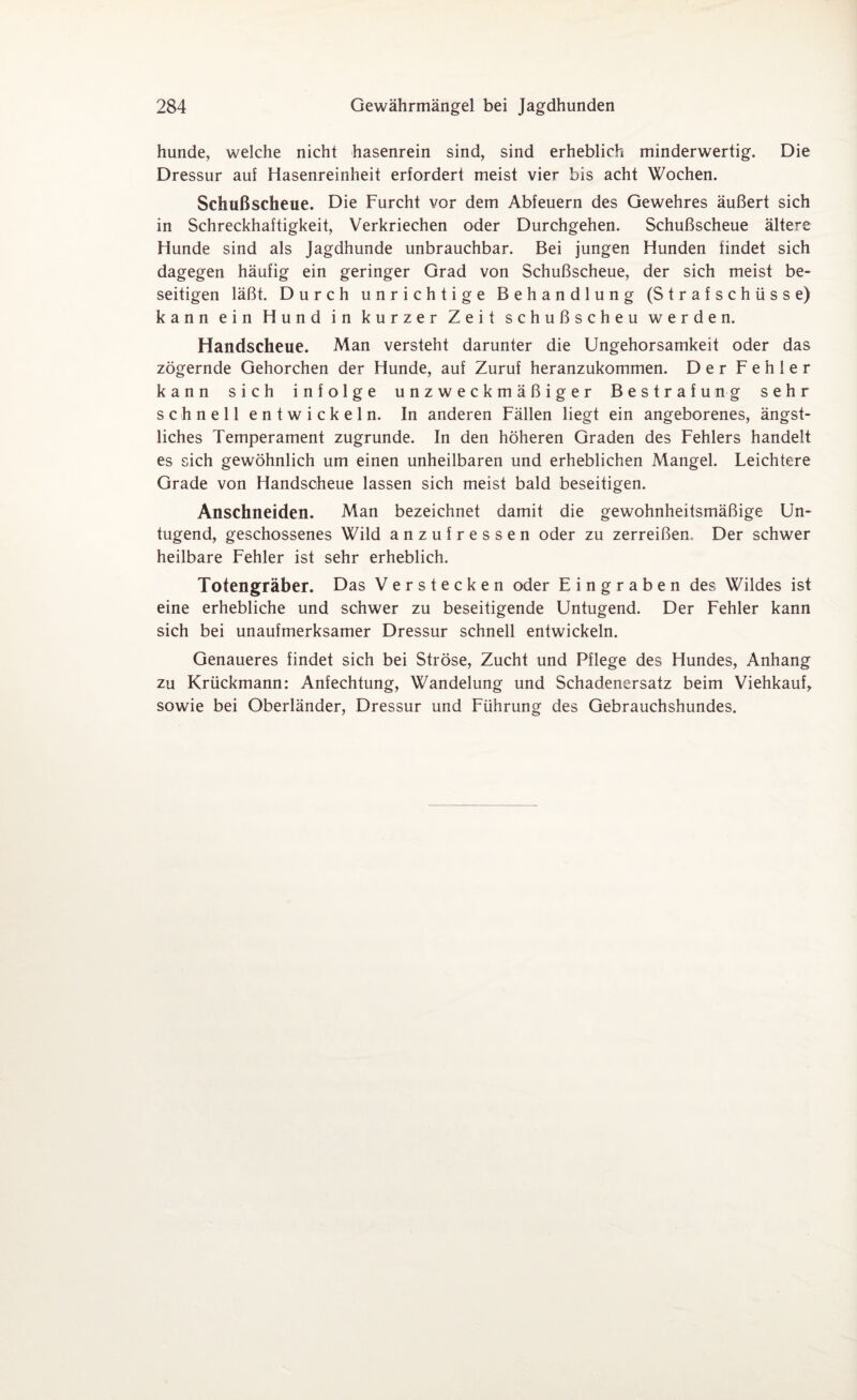 hunde, welche nicht hasenrein sind, sind erheblich minderwertig. Die Dressur auf Hasenreinheit erfordert meist vier bis acht Wochen. Schußscheue. Die Furcht vor dem Abfeuern des Gewehres äußert sich in Schreckhaftigkeit, Verkriechen oder Durchgehen. Schußscheue ältere Hunde sind als Jagdhunde unbrauchbar. Bei jungen Hunden iindet sich dagegen häufig ein geringer Grad von Schußscheue, der sich meist be¬ seitigen läßt. Durch unrichtige Behandlung (Strafschüsse) kann ein Hund in kurzer Zeit schußscheu werden. Handscheue. Man versteht darunter die Ungehorsamkeit oder das zögernde Gehorchen der Hunde, auf Zuruf heranzukommen. Der Fehler kann sich infolge unzweckmäßiger Bestrafung sehr schnell entwickeln. In anderen Fällen liegt ein angeborenes, ängst¬ liches Temperament zugrunde. In den höheren Graden des Fehlers handelt es sich gewöhnlich um einen unheilbaren und erheblichen Mangel. Leichtere Grade von Handscheue lassen sich meist bald beseitigen. Anschneiden. Man bezeichnet damit die gewohnheitsmäßige Un¬ tugend, geschossenes Wild anzufressen oder zu zerreißen. Der schwer heilbare Fehler ist sehr erheblich. Totengräber. Das Verstecken oder Eingraben des Wildes ist eine erhebliche und schwer zu beseitigende Untugend. Der Fehler kann sich bei unaufmerksamer Dressur schnell entwickeln. Genaueres findet sich bei Ströse, Zucht und Pflege des Hundes, Anhang zu Krückmann: Anfechtung, Wandelung und Schadenersatz beim Viehkauf, sowie bei Oberländer, Dressur und Führung des Gebrauchshundes.