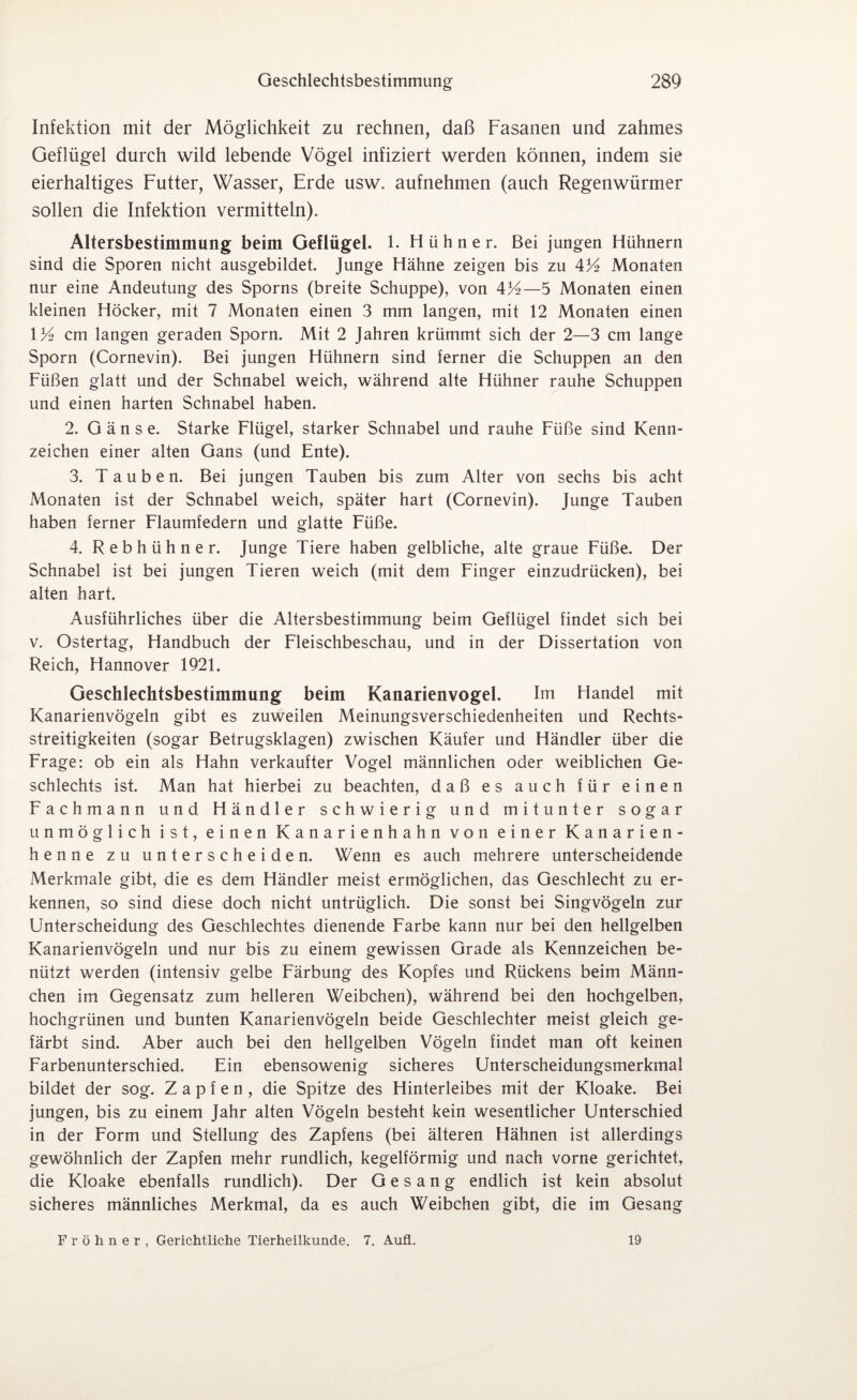 Infektion mit der Möglichkeit zu rechnen, daß Fasanen und zahmes Geflügel durch wild lebende Vögel infiziert werden können, indem sie eierhaltiges Futter, Wasser, Erde usw. aufnehmen (auch Regenwürmer sollen die Infektion vermitteln). Altersbestimmung beim Geflügel. 1. Hühner. Bei jungen Hühnern sind die Sporen nicht ausgebildet. Junge Hähne zeigen bis zu 4U> Monaten nur eine Andeutung des Sporns (breite Schuppe), von 4%—5 Monaten einen kleinen Höcker, mit 7 Monaten einen 3 mm langen, mit 12 Monaten einen 1 K> cm langen geraden Sporn. Mit 2 Jahren krümmt sich der 2—3 cm lange Sporn (Cornevin). Bei jungen Hühnern sind ferner die Schuppen an den Füßen glatt und der Schnabel weich, während alte Hühner rauhe Schuppen und einen harten Schnabel haben. 2. Gänse. Starke Flügel, starker Schnabel und rauhe Füße sind Kenn¬ zeichen einer alten Gans (und Ente). 3. Tauben. Bei jungen Tauben bis zum Alter von sechs bis acht Monaten ist der Schnabel weich, später hart (Cornevin). Junge Tauben haben ferner Flaumfedern und glatte Füße. 4. Rebhühner. Junge Tiere haben gelbliche, alte graue Füße. Der Schnabel ist bei jungen Tieren weich (mit dem Finger einzudrücken), bei alten hart. Ausführliches über die Altersbestimmung beim Geflügel findet sich bei v. Ostertag, Handbuch der Fleischbeschau, und in der Dissertation von Reich, Hannover 1921. Geschlechtsbestimmung beim Kanarienvogel. Im Handel mit Kanarienvögeln gibt es zuweilen Meinungsverschiedenheiten und Rechts¬ streitigkeiten (sogar Betrugsklagen) zwischen Käufer und Händler über die Frage: ob ein als Hahn verkaufter Vogel männlichen oder weiblichen Ge¬ schlechts ist. Man hat hierbei zu beachten, daß es auch für einen Fachmann und Händler schwierig und mitunter sogar unmöglich ist, einen Kanarienhahn von einer Kanarien- henne zu unterscheiden. Wenn es auch mehrere unterscheidende Merkmale gibt, die es dem Händler meist ermöglichen, das Geschlecht zu er¬ kennen, so sind diese doch nicht untrüglich. Die sonst bei Singvögeln zur Unterscheidung des Geschlechtes dienende Farbe kann nur bei den hellgelben Kanarienvögeln und nur bis zu einem gewissen Grade als Kennzeichen be¬ nützt werden (intensiv gelbe Färbung des Kopfes und Rückens beim Männ¬ chen im Gegensatz zum helleren Weibchen), während bei den hochgelben, hochgrünen und bunten Kanarienvögeln beide Geschlechter meist gleich ge¬ färbt sind. Aber auch bei den hellgelben Vögeln findet man oft keinen Farbenunterschied. Ein ebensowenig sicheres Unterscheidungsmerkmal bildet der sog. Zapfen, die Spitze des Hinterleibes mit der Kloake. Bei jungen, bis zu einem Jahr alten Vögeln besteht kein wesentlicher Unterschied in der Form und Stellung des Zapfens (bei älteren Hähnen ist allerdings gewöhnlich der Zapfen mehr rundlich, kegelförmig und nach vorne gerichtet, die Kloake ebenfalls rundlich). Der Gesang endlich ist kein absolut sicheres männliches Merkmal, da es auch Weibchen gibt, die im Gesang Fröhner, Gerichtliche Tierheilkunde. 7. Aufl. 19