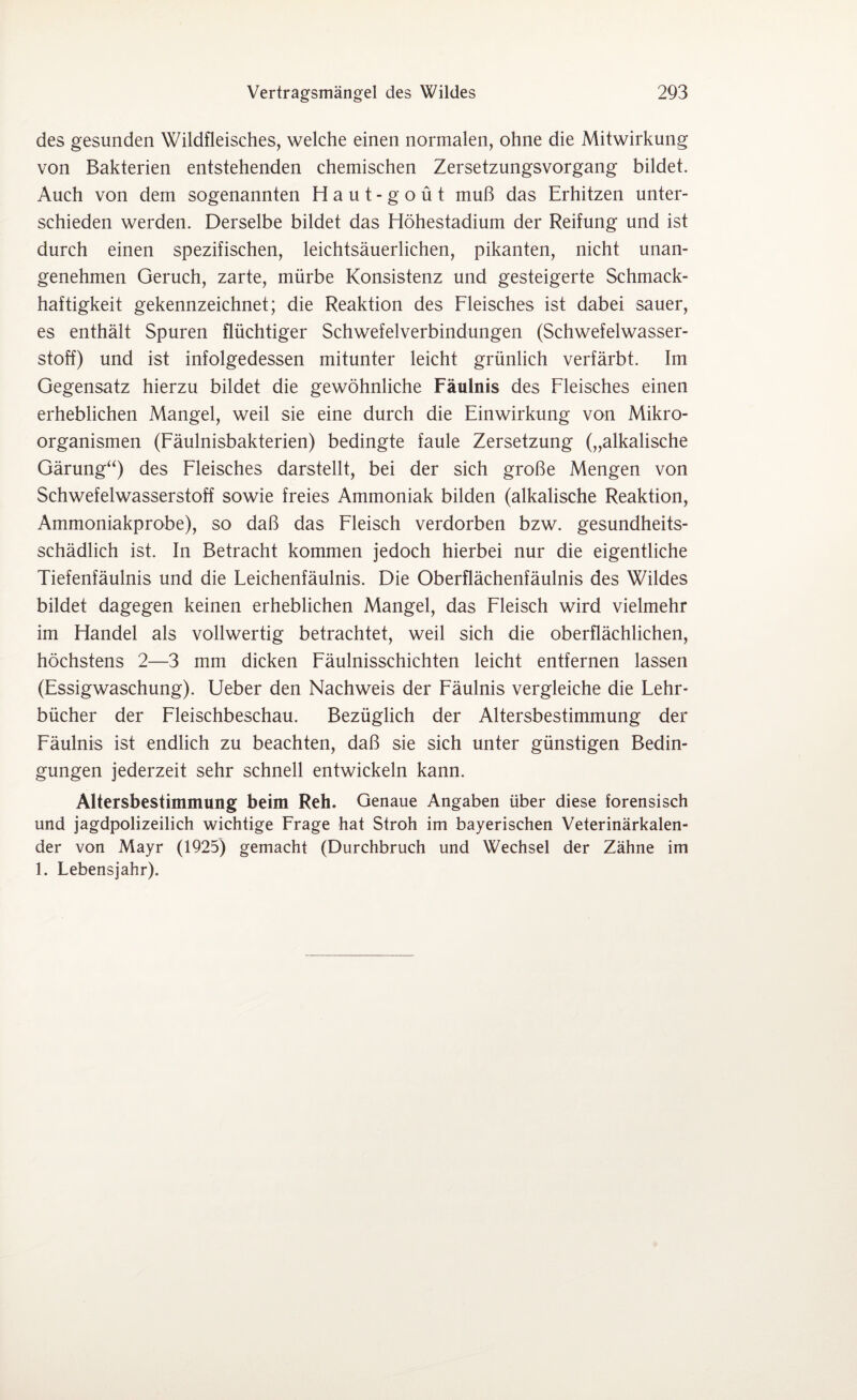 des gesunden Wildfleisches, welche einen normalen, ohne die Mitwirkung von Bakterien entstehenden chemischen Zersetzungsvorgang bildet. Auch von dem sogenannten Haut -g out muß das Erhitzen unter¬ schieden werden. Derselbe bildet das Höhestadium der Reifung und ist durch einen spezifischen, leichtsäuerlichen, pikanten, nicht unan¬ genehmen Geruch, zarte, mürbe Konsistenz und gesteigerte Schmack¬ haftigkeit gekennzeichnet; die Reaktion des Fleisches ist dabei sauer, es enthält Spuren flüchtiger Schwefelverbindungen (Schwefelwasser¬ stoff) und ist infolgedessen mitunter leicht grünlich verfärbt. Im Gegensatz hierzu bildet die gewöhnliche Fäulnis des Fleisches einen erheblichen Mangel, weil sie eine durch die Einwirkung von Mikro¬ organismen (Fäulnisbakterien) bedingte faule Zersetzung („alkalische Gärung“) des Fleisches darstellt, bei der sich große Mengen von Schwefelwasserstoff sowie freies Ammoniak bilden (alkalische Reaktion, Ammoniakprobe), so daß das Fleisch verdorben bzw. gesundheits¬ schädlich ist. In Betracht kommen jedoch hierbei nur die eigentliche Tiefenfäulnis und die Feichenfäulnis. Die Oberflächenfäulnis des Wildes bildet dagegen keinen erheblichen Mangel, das Fleisch wird vielmehr im Handel als vollwertig betrachtet, weil sich die oberflächlichen, höchstens 2—3 mm dicken Fäulnisschichten leicht entfernen lassen (Essigwaschung). Ueber den Nachweis der Fäulnis vergleiche die Lehr- bücher der Fleischbeschau. Bezüglich der Altersbestimmung der Fäulnis ist endlich zu beachten, daß sie sich unter günstigen Bedin¬ gungen jederzeit sehr schnell entwickeln kann. Altersbestimmung beim Reh. Genaue Angaben über diese forensisch und jagdpolizeilich wichtige Frage hat Stroh im bayerischen Veterinärkalen¬ der von Mayr (1925) gemacht (Durchbruch und Wechsel der Zähne im 1. Lebensjahr).