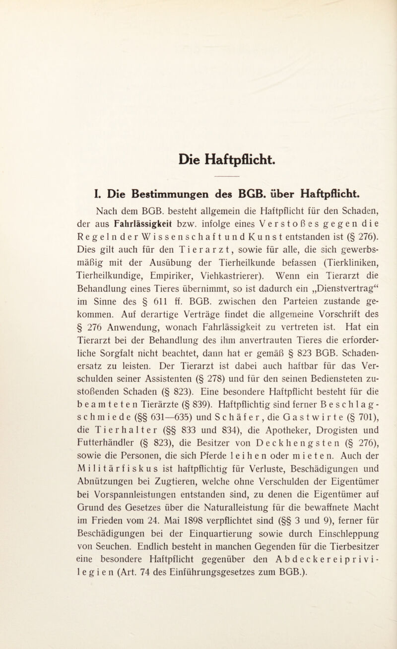 Die Haftpflicht. I. Die Bestimmungen des BGB. über Haftpflicht. Nach dem BGB. besteht allgemein die Haftpflicht für den Schaden, der aus Fahrlässigkeit bzw. infolge eines Verstoßes gegen die RegelnderWissenschaftundKunst entstanden ist (§ 276). Dies gilt auch für den Tierarzt, sowie für alle, die sich gewerbs¬ mäßig mit der Ausübung der Tierheilkunde befassen (Tierkliniken, Tierheilkundige, Empiriker, Viehkastrierer). Wenn ein Tierarzt die Behandlung eines Tieres übernimmt, so ist dadurch ein „Dienstvertrag“ im Sinne des § 611 ff. BGB. zwischen den Parteien zustande ge¬ kommen. Auf derartige Verträge findet die allgemeine Vorschrift des § 276 Anwendung, wonach Fahrlässigkeit zu vertreten ist. Hat ein Tierarzt bei der Behandlung des ihm anvertrauten Tieres die erforder¬ liche Sorgfalt nicht beachtet, dann hat er gemäß § 823 BGB. Schaden¬ ersatz zu leisten. Der Tierarzt ist dabei auch haftbar für das Ver¬ schulden seiner Assistenten (§ 278) und für den seinen Bediensteten zu¬ stoßenden Schaden (§ 823). Eine besondere Haftpflicht besteht für die beamteten Tierärzte (§ 839). Haftpflichtig sind ferner Beschlag- schmiede (§§ 631—635) und Schäfer, die Gastwirte (§ 701), die Tierhalter (§§ 833 und 834), die Apotheker, Drogisten und Futterhändler (§ 823), die Besitzer von Deckhengsten (§ 276), sowie die Personen, die sich Pferde leihen oder mieten. Auch der M i 1 i t ä r f i s k u s ist haftpflichtig für Verluste, Beschädigungen und Abnützungen bei Zugtieren, welche ohne Verschulden der Eigentümer bei Vorspannleistungen entstanden sind, zu denen die Eigentümer auf Grund des Gesetzes über die Naturalleistung für die bewaffnete Macht im Frieden vom 24. Mai 1898 verpflichtet sind (§§ 3 und 9), ferner für Beschädigungen bei der Einquartierung sowie durch Einschleppung von Seuchen. Endlich besteht in manchen Gegenden für die Tierbesitzer eine besondere Haftpflicht gegenüber den Abdeckereiprivi¬ legien (Art. 74 des Einführungsgesetzes zum BGB.).