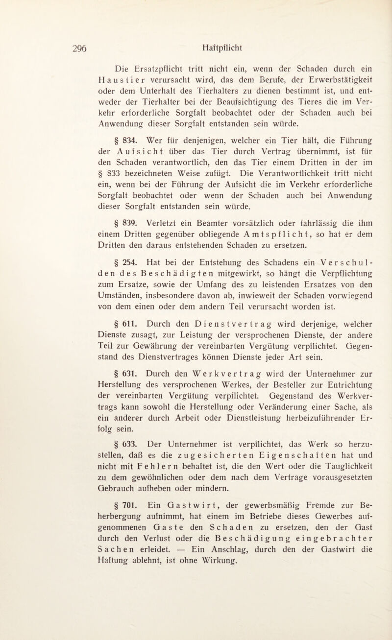 Die Ersatzpflicht tritt nicht ein, wenn der Schaden durch ein Haustier verursacht wird, das dem Berufe, der Erwerbstätigkeit oder dem Unterhalt des Tierhalters zu dienen bestimmt ist, und ent¬ weder der Tierhalter bei der Beaufsichtigung des Tieres die im Ver¬ kehr erforderliche Sorgfalt beobachtet oder der Schaden auch bei Anwendung dieser Sorgfalt entstanden sein würde. § 834. Wer für denjenigen, welcher ein Tier hält, die Führung der Aufsicht über das Tier durch Vertrag übernimmt, ist für den Schaden verantwortlich, den das Tier einem Dritten in der im § 833 bezeichneten Weise zufügt. Die Verantwortlichkeit tritt nicht ein, wenn bei der Führung der Aufsicht die im Verkehr erforderliche Sorgfalt beobachtet oder wenn der Schaden auch bei Anwendung dieser Sorgfalt entstanden sein würde. § 839. Verletzt ein Beamter vorsätzlich oder fahrlässig die ihm einem Dritten gegenüber obliegende Amtspflicht, so hat er dem Dritten den daraus entstehenden Schaden zu ersetzen. § 254. Hat bei der Entstehung des Schadens ein Verschul¬ den des Beschädigten mitgewirkt, so hängt die Verpflichtung zum Ersätze, sowie der Umfang des zu leistenden Ersatzes von den Umständen, insbesondere davon ab, inwieweit der Schaden vorwiegend von dem einen oder dem andern Teil verursacht worden ist. §611. Durch den Dienstvertrag wird derjenige, welcher Dienste zusagt, zur Leistung der versprochenen Dienste, der andere Teil zur Gewährung der vereinbarten Vergütung verpflichtet. Gegen¬ stand des Dienstvertrages können Dienste jeder Art sein. § 631. Durch den Werkvertrag wird der Unternehmer zur Herstellung des versprochenen Werkes, der Besteller zur Entrichtung der vereinbarten Vergütung verpflichtet. Gegenstand des Werkver¬ trags kann sowohl die Herstellung oder Veränderung einer Sache, als ein anderer durch Arbeit oder Dienstleistung herbeizuführender Er¬ folg sein. § 633. Der Unternehmer ist verpflichtet, das Werk so herzu¬ stellen, daß es die zugesicherten Eigenschaften hat und nicht mit Fehlern behaftet ist, die den Wert oder die Tauglichkeit zu dem gewöhnlichen oder dem nach dem Vertrage vorausgesetzten Gebrauch aufheben oder mindern. § 701. Ein Gastwirt, der gewerbsmäßig Fremde zur Be¬ herbergung aufnimmt, hat einem im Betriebe dieses Gewerbes auf¬ genommenen Gaste den Schaden zu ersetzen, den der Gast durch den Verlust oder die Beschädigung eingebrachter Sachen erleidet. — Ein Anschlag, durch den der Gastwirt die Haftung ablehnt, ist ohne Wirkung.