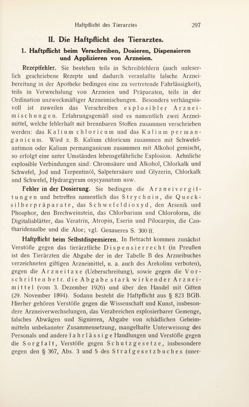 II. Die Haftpflicht des Tierarztes. 1. Haftpflicht beim Verschreiben, Dosieren, Dispensieren und Applizieren von Arzneien. Rezeptfehler. Sie bestehen teils in Schreibfehlern (auch unleser¬ lich geschriebene Rezepte und dadurch veranlaßte falsche Arznei¬ bereitung in der Apotheke bedingen eine zu vertretende Fahrlässigkeit), teils in Verwechslung von Arzneien und Präparaten, teils in der Ordination unzweckmäßiger Arzneimischungen. Besonders verhängnis¬ voll ist zuweilen das Verschreiben explosibler Arznei¬ mischungen. Erfahrungsgemäß sind es namentlich zwei Arznei¬ mittel, welche fehlerhaft mit brennbaren Stoffen zusammen verschrieben werden: das Kalium chloricum und das Kalium perman- g a n i c u m. Wird z. B. Kalium chloricum zusammen mit Schwefel¬ antimon oder Kalium permanganicum zusammen mit Alkohol gemischt, so erfolgt eine unter Umständen lebensgefährliche Explosion. Aehnliche explosible Verbindungen sind: Chromsäure und Alkohol, Chlorkalk und Schwefel, Jod und Terpentinöl, Salpetersäure und Glyzerin, Chlorkalk und Schwefel, Hydrargyrum oxycyanatum usw. Fehler in der Dosierung. Sie bedingen die A r z n e i Vergif¬ tungen und betreffen namentlich das Strychnin, die Queck¬ silberpräparate, das Schwefeldioxyd, den Arsenik und Phosphor, den Brechweinstein, das Chlorbarium und Chloroform, die Digitalisblätter, das Veratrin, Atropin, Eserin und Pilocarpin, die Can- tharidensalbe und die Aloe; vgl. Genaueres S. 300 ff. Haftpflicht beim Selbstdispensieren. In Betracht kommen zunächst Verstöße gegen das tierärztliche Dispensierrecht (in Preußen ist den Tierärzten die Abgabe der in der Tabelle B des Arzneibuches verzeichneten giftigen Arzneimittel, u. a. auch des Arekolins verboten), gegen die Arzneitaxe (Ueberschreitung), sowie gegen die Vor¬ schriften betr. die Abgabe stark wirkender Arznei¬ mittel (vom 3. Dezember 1926) und über den Handel mit Giften (29. November 1894). Sodann besteht die Haftpflicht aus § 823 BGB. Hierher gehören Verstöße gegen die Wissenschaft und Kunst, insbeson¬ dere Arzneiverwechselungen, das Verabreichen explosierbarer Gemenge, falsches Abwägen und Signieren, Abgabe von schädlichen Geheim¬ mitteln unbekannter Zusammensetzung, mangelhafte Unterweisung des Personals und andere fahrlässige Handlungen und Verstöße gegen die S o r g f a 11, Verstöße gegen Schutzgesetze, insbesondere gegen den § 367, Abs. 3 und 5 des Strafgesetzbuches (uner-