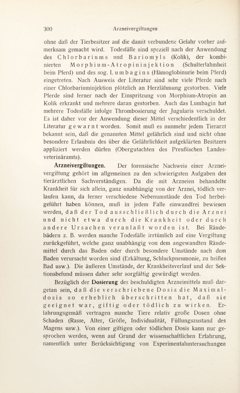 ohne daß der Tierbesitzer auf die damit verbundene Gefahr vorher auf¬ merksam gemacht wird. Todesfälle sind speziell nach der Anwendung des Chlorbariums und B a r i o m y 1 s (Kolik), der kombi¬ nierten Morphium-Atropininjektion (Schulterlahmheit beim Pferd) und des sog. Lumbagins (Hämoglobinurie beim Pferd) eingetreten. Nach Ausweis der Literatur sind sehr viele Pferde nach einer Chlorbariuminjektion plötzlich an Herzlähmung gestorben. Viele Pferde sind ferner nach der Einspritzung von Morphium-Atropin an Kolik erkrankt und mehrere daran gestorben. Auch das Lumbagin hat mehrere Todesfälle infolge Thrombosierung der Jugularis verschuldet. Es ist daher vor der Anwendung dieser Mittel verschiedentlich in der Literatur gewarnt worden. Somit muß es nunmehr jedem Tierarzt bekannt sein, daß die genannten Mittel gefährlich sind und nicht ohne besondere Erlaubnis des über die Gefährlichkeit aufgeklärten Besitzers appliziert werden dürfen (Obergutachten des Preußischen Landes* veterinäramts). Arzneivergiftungen. Der forensische Nachweis einer Arznei¬ vergiftung gehört im allgemeinen zu den schwierigsten Aufgaben des tierärztlichen Sachverständigen. Da die mit Arzneien behandelte Krankheit für sich allein, ganz unabhängig von der Arznei, tödlich ver¬ laufen kann, da ferner verschiedene Nebenumstände den Tod herbei- geführt haben können, muß in jedem Falle einwandfrei bewiesen werden, daß der Tod ausschließlich durch die Arznei und nicht etwa durch die Krankheit oder durch andere Ursachen veranlaßt worden ist. Bei Räude¬ bädern z. B. werden manche Todesfälle irrtümlich auf eine Vergiftung zurückgeführt, welche ganz unabhängig von dem angewandten Räude¬ mittel durch das Baden oder durch besondere Umstände nach dem Baden verursacht worden sind (Erkältung, Schluckpneumonie, zu heißes Bad usw.). Die äußeren Umstände, der Krankheitsverlauf und der Sek¬ tionsbefund müssen daher sehr sorgfältig gewürdigt werden. Bezüglich der Dosierung des beschuldigten Arzneimittels muß dar¬ getan sein, daß die verschriebene Dosis die Maximal¬ dosis so erheblich überschritten hat, daß sie geeignet war, giftig oder tödlich zu wirken. Er¬ fahrungsgemäß vertragen manche Tiere relativ große Dosen ohne Schaden (Rasse, Alter, Größe, Individualität, Füllungszustand des Magens usw.). Von einer giftigen oder tödlichen Dosis kann nur ge¬ sprochen werden, wenn auf Grund der wissenschaftlichen Erfahrung, namentlich unter Berücksichtigung von Experimentaluntersuchungen