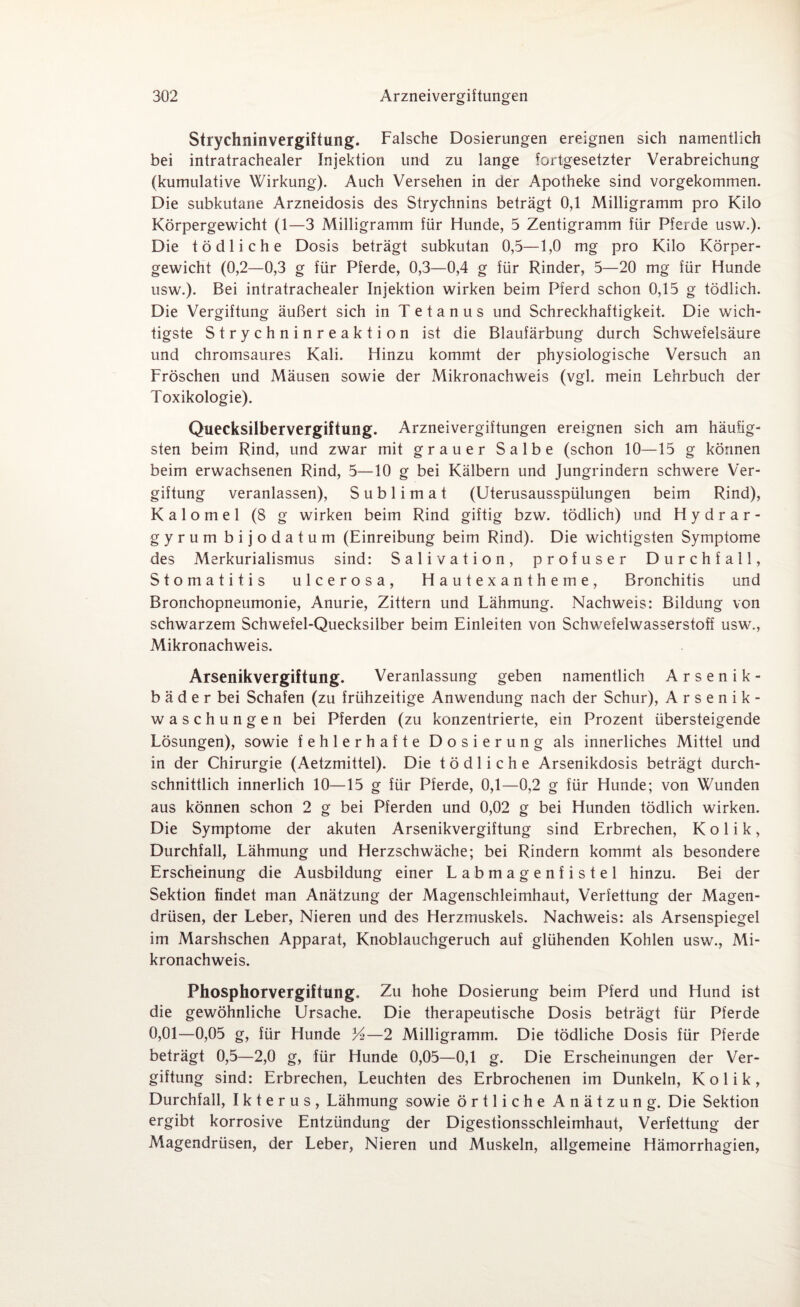 Strychninvergiftung. Falsche Dosierungen ereignen sich namentlich bei intratrachealer Injektion und zu lange fortgesetzter Verabreichung (kumulative Wirkung). Auch Versehen in der Apotheke sind vorgekommen. Die subkutane Arzneidosis des Strychnins beträgt 0,1 Milligramm pro Kilo Körpergewicht (1—3 Milligramm für Hunde, 5 Zentigramm für Pferde usw.). Die tödliche Dosis beträgt subkutan 0,5—1,0 mg pro Kilo Körper¬ gewicht (0,2—0,3 g für Pferde, 0,3—0,4 g für Rinder, 5—20 mg für Hunde usw.). Bei intratrachealer Injektion wirken beim Pferd schon 0,15 g tödlich. Die Vergiftung äußert sich in Tetanus und Schreckhaftigkeit. Die wich¬ tigste Strychninreaktion ist die Blaufärbung durch Schwefelsäure und chromsaures Kali. Hinzu kommt der physiologische Versuch an Fröschen und Mäusen sowie der Mikronachweis (vgl. mein Lehrbuch der Toxikologie). Quecksilbervergiftung. Arzneivergiitungen ereignen sich am häufig¬ sten beim Rind, und zwar mit grauer Salbe (schon 10—15 g können beim erwachsenen Rind, 5—10 g bei Kälbern und Jungrindern schwere Ver¬ giftung veranlassen), Sublimat (Uterusausspülungen beim Rind), K a 1 o m e 1 (8 g wirken beim Rind giftig bzw. tödlich) und Hydrar- gyrum bijodatum (Einreibung beim Rind). Die wichtigsten Symptome des Merkurialismus sind: Salivation, profuser Durchfall, Stomatitis ulcerosa, Hautexantheme, Bronchitis und Bronchopneumonie, Anurie, Zittern und Lähmung. Nachweis: Bildung von schwarzem Schwefel-Quecksilber beim Einleiten von Schwefelwasserstoff usw., Mikronachweis. Arsenikvergiftung. Veranlassung geben namentlich Arsenik- b ä d e r bei Schafen (zu frühzeitige Anwendung nach der Schur), Arsenik- waschungen bei Pferden (zu konzentrierte, ein Prozent übersteigende Lösungen), sowie fehlerhafte Dosierung als innerliches Mittel und in der Chirurgie (Aetzmittel). Die tödliche Arsenikdosis beträgt durch¬ schnittlich innerlich 10—15 g für Pferde, 0,1—0,2 g für Hunde; von Wunden aus können schon 2 g bei Pferden und 0,02 g bei Hunden tödlich wirken. Die Symptome der akuten Arsenikvergiftung sind Erbrechen, Kolik, Durchfall, Lähmung und Herzschwäche; bei Rindern kommt als besondere Erscheinung die Ausbildung einer Labmagenfistel hinzu. Bei der Sektion findet man Anätzung der Magenschleimhaut, Verfettung der Magen¬ drüsen, der Leber, Nieren und des Herzmuskels. Nachweis: als Arsenspiegel im Marshschen Apparat, Knoblauchgeruch auf glühenden Kohlen usw., Mi¬ kronachweis. Phosphorvergiftung. Zu hohe Dosierung beim Pferd und Hund ist die gewöhnliche Ursache. Die therapeutische Dosis beträgt für Pferde 0,01—0,05 g, für Hunde XA—2 Milligramm. Die tödliche Dosis für Pferde beträgt 0,5—2,0 g, für Hunde 0,05—0,1 g. Die Erscheinungen der Ver¬ giftung sind: Erbrechen, Leuchten des Erbrochenen im Dunkeln, Kolik, Durchfall, Ikterus, Lähmung sowie örtliche Anätzung. Die Sektion ergibt korrosive Entzündung der Digestionsschleimhaut, Verfettung der Magendrüsen, der Leber, Nieren und Muskeln, allgemeine Hämorrhagien,