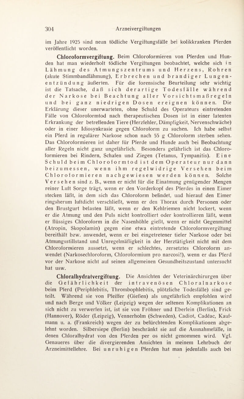 im Jahre 1925 sind neun tödliche Vergiftungsfälle bei. kolikkranken Pferden veröffentlicht worden. Chloroformvergiftung. Beim Chloroformieren von Pferden und Hun¬ den hat man wiederholt tödliche Vergiftungen beobachtet, welche sich i n Lähmung des A t m u n g s z e n t r u m s und Herzens, Rohren (akute Stimmbandlähmung), Erbrechen und brandiger Lungen¬ entzündung äußerten. Für die forensische Beurteilung sehr wichtig ist die Tatsache, daß sich derartige Todesfälle während der Narkose bei Beachtung aller Vorsichtsmaßregeln und bei ganz niedrigen Dosen ereignen können. Die Erklärung dieser unerwarteten, ohne Schuld des Operateurs eintretenden Fälle von Chloroformtod nach therapeutischen Dosen ist in einer latenten Erkrankung der betreffenden Tiere (Herzfehler, Dämpfigkeit, Nervenschwäche) oder in einer Idiosynkrasie gegen Chloroform zu suchen. Ich habe selbst ein Pferd in regulärer Narkose schon nach 55 g Chloroform sterben sehen. Das Chloroformieren ist daher für Pferde und Hunde auch bei Beobachtung aller Regeln nicht ganz ungefährlich. Besonders gefährlich ist das Chloro¬ formieren bei Rindern, Schafen und Ziegen (Tetanus, Tympanitis). Eine Schuld beim Chloroformtod ist dem Operateur nur dann beizumessen, wenn ihm regelwidrige Versehen beim Chloroformieren nachgewiesen werden können. Solche Versehen sind z. B., wenn er nicht für die Einatmung genügender Mengen reiner Luft Sorge trägt, wenn er den Vorderkopf des Pferdes in einen Eimer stecken läßt, in dem sich das Chloroform befindet, und hierauf den Eimer ringsherum luftdicht verschließt, wenn er den Thorax durch Personen oder den Brustgurt belasten läßt, wenn er den Kehlriemen nicht lockert, wenn er die Atmung und den Puls nicht kontrolliert oder kontrollieren läßt, wenn er flüssiges Chloroform in die Nasenhöhle gießt, wenn er nicht Gegenmittel (Atropin, Skopolamin) gegen eine etwa eintretende Chloroformvergiftung bereithält bzw. anwendet, wenn er bei eingetretener tiefer Narkose oder bei Atmungsstillstand und Unregelmäßigkeit in der Herztätigkeit nicht mit dem Chloroformieren aussetzt, wenn er schlechtes, zersetztes Chloroform an¬ wendet (Narkosechloroform, Chloroformium pro narcosi!), wenn er das Pferd vor der Narkose nicht auf seinen allgemeinen Gesundheitszustand untersucht hat usw. Chloralhydratvergiftung. Die Ansichten der Veterinärchirurgen über die Gefährlichkeit der intravenösen Chloralnarkose beim Pferd (Periphlebitis, Thrombophlebitis, plötzliche Todesfälle) sind ge¬ teilt. Während sie von Pfeiffer (Gießen) als ungefährlich empfohlen wird und nach Berge und Völker (Leipzig) wegen der seltenen Komplikationen an sich nicht zu verwerfen ist, ist sie von Fröhner und Eberlein (Berlin), Frick (Hannover), Röder (Leipzig), Vennerholm (Schweden), Cadiot, Cadeac, Kauf¬ mann u. a. (Frankreich) wegen der zu befürchtenden Komplikationen abge¬ lehnt worden. Silbersiepe (Berlin) beschränkt sie auf die Ausnahmefälle, in denen Chloralhydrat von den Pferden per os nicht genommen wird. Vgl. Genaueres über die divergierenden Ansichten in meinem Lehrbuch der Arzneimittellehre. Bei unruhigen Pferden hat man jedenfalls auch bei