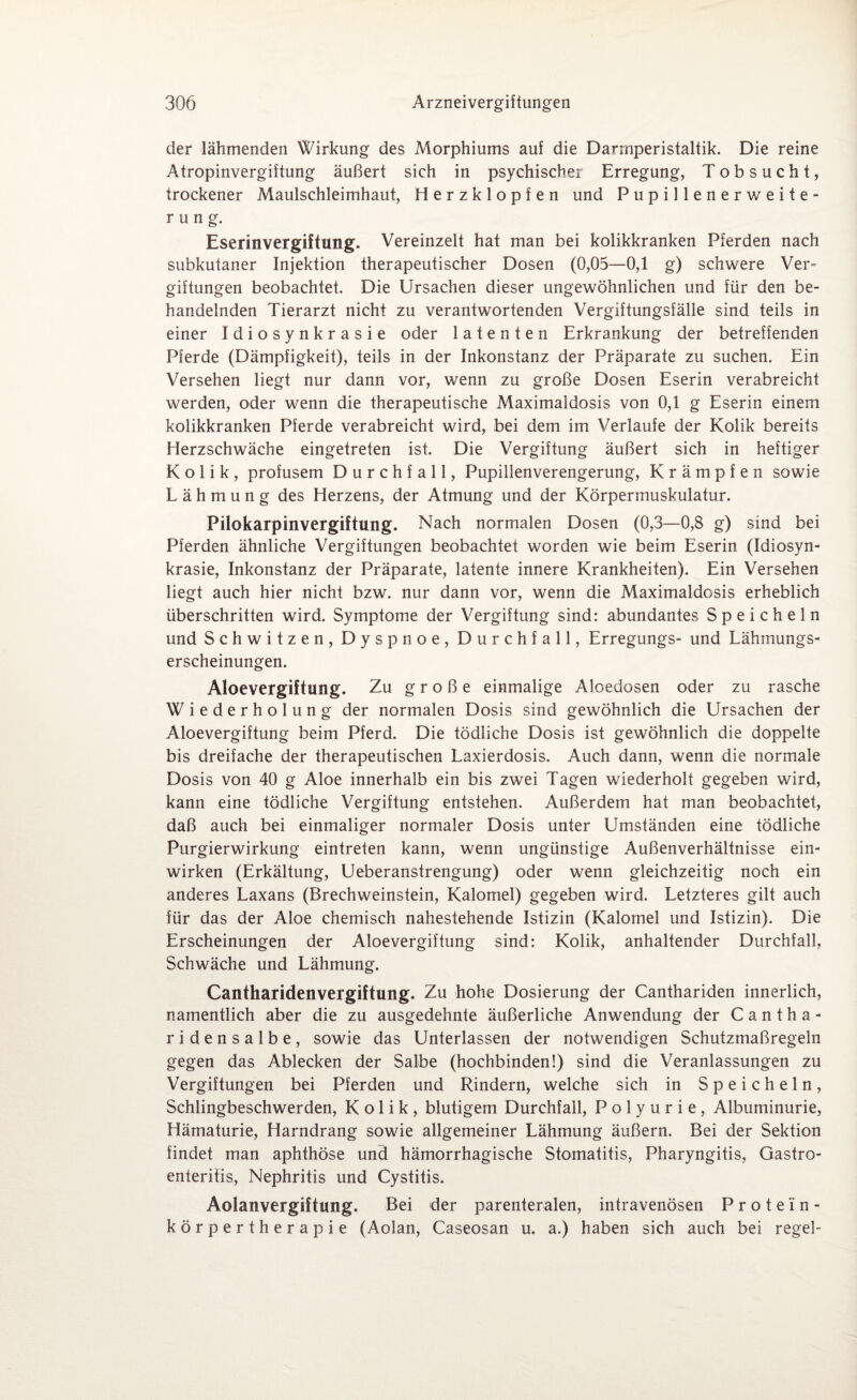 der lähmenden Wirkung des Morphiums auf die Darmperistaltik. Die reine Atropinvergiftung äußert sich in psychische! Erregung, Tobsucht, trockener Maulschleimhaut, Herzklopfen und Pupillenerweite¬ rung. Eserinvergiftung. Vereinzelt hat man bei kolikkranken Pferden nach subkutaner Injektion therapeutischer Dosen (0,05—0,1 g) schwere Ver¬ giftungen beobachtet. Die Ursachen dieser ungewöhnlichen und für den be¬ handelnden Tierarzt nicht zu verantwortenden Vergiftungsfälle sind teils in einer Idiosynkrasie oder latenten Erkrankung der betreffenden Pferde (Dämpfigkeit), teils in der Inkonstanz der Präparate zu suchen. Ein Versehen liegt nur dann vor, wenn zu große Dosen Eserin verabreicht werden, oder wenn die therapeutische Maximaldosis von 0,1 g Eserin einem kolikkranken Pferde verabreicht wird, bei dem im Verlaufe der Kolik bereits Herzschwäche eingetreten ist. Die Vergiftung äußert sich in heftiger Kolik, profusem Durchfall, Pupillenverengerung, Krämpfen sowie Lähmung des Herzens, der Atmung und der Körpermuskulatur. Pilokarpinvergiftung. Nach normalen Dosen (0,3—0,8 g) sind bei Pferden ähnliche Vergiftungen beobachtet worden wie beim Eserin (Idiosyn¬ krasie, Inkonstanz der Präparate, latente innere Krankheiten). Ein Versehen liegt auch hier nicht bzw. nur dann vor, wenn die Maximaldosis erheblich überschritten wird. Symptome der Vergiftung sind: abundantes Speicheln und Schwitzen, Dyspnoe, Durchfall, Erregungs- und Lähmungs¬ erscheinungen. Aloevergiftung. Zu große einmalige Aloedosen oder zu rasche Wiederholung der normalen Dosis sind gewöhnlich die Ursachen der Aloevergiftung beim Pferd. Die tödliche Dosis ist gewöhnlich die doppelte bis dreifache der therapeutischen Laxierdosis. Auch dann, wenn die normale Dosis von 40 g Aloe innerhalb ein bis zwei Tagen wiederholt gegeben wird, kann eine tödliche Vergiftung entstehen. Außerdem hat man beobachtet, daß auch bei einmaliger normaler Dosis unter Umständen eine tödliche Purgierwirkung eintreten kann, wenn ungünstige Außenverhältnisse ein¬ wirken (Erkältung, Ueberanstrengung) oder wenn gleichzeitig noch ein anderes Laxans (Brechweinstein, Kalomel) gegeben wird. Letzteres gilt auch für das der Aloe chemisch nahestehende Istizin (Kalomel und Istizin). Die Erscheinungen der Aloevergiftung sind: Kolik, anhaltender Durchfall, Schwäche und Lähmung. Cantharidenvergiftung. Zu hohe Dosierung der Canthariden innerlich, namentlich aber die zu ausgedehnte äußerliche Anwendung der Cantha- ridensalbe, sowie das Unterlassen der notwendigen Schutzmaßregeln gegen das Ablecken der Salbe (hochbinden!) sind die Veranlassungen zu Vergiftungen bei Pferden und Rindern, welche sich in Speicheln, Schlingbeschwerden, Kolik, blutigem Durchfall, Polyurie, Albuminurie, Hämaturie, Harndrang sowie allgemeiner Lähmung äußern. Bei der Sektion findet man aphthöse und hämorrhagische Stomatitis, Pharyngitis, Gastro¬ enteritis, Nephritis und Cystitis. Aolanvergiftung. Bei der parenteralen, intravenösen Protein- kör pertherapie (Aolan, Caseosan u. a.) haben sich auch bei regel-