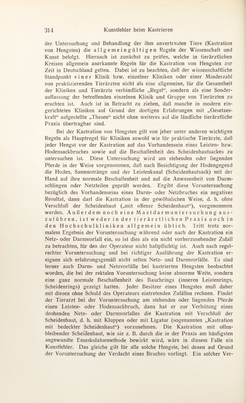 der Untersuchung und Behandlung der ihm anvertrauten Tiere (Kastration von Hengsten) die allgemeingültigen Regeln der Wissenschaft und Kunst befolgt. Hiernach ist zunächst zu prüfen, welche in tierärztlichen Kreisen allgemein anerkannte Regeln für die Kastration von Hengsten zur Zeit in Deutschland gelten. Dabei ist zu beachten, daß der wissenschaftliche Standpunkt einer Klinik bzw. einzelner Kliniken oder einer Minderzahl von praktizierenden Tierärzten nicht als eine allgemeine, für die Gesamtheit der Kliniken und Tierärzte verbindliche „Regel“, sondern als eine Sonder¬ auffassung der betreffenden einzelnen Klinik und Gruppe von Tierärzten zu erachten ist. Auch ist in Betracht zu ziehen, daß manche in modern ein¬ gerichteten Kliniken auf Grund der dortigen Erfahrungen mit „Gesetzes¬ kraft“ aufgestellte „Thesen“ nicht ohne weiteres auf die ländliche tierärztliche Praxis übertragbar sind. Bei der Kastration von Hengsten gilt von jeher unter anderen wichtigen Regeln als Hauptregel für Kliniken sowohl wie für praktische Tierärzte, daß jeder Hengst vor der Kastration auf das Vorhandensein eines Leisten- bzw. Hodensackbruches sowie auf die Beschaffenheit des Scheidenhautsackes zu untersuchen ist. Diese Untersuchung wird am stehenden oder liegenden Pferde in der Weise vorgenommen, daß nach Besichtigung der Hodengegend die Hoden, Samenstränge und der Leistenkanal (Scheidenhautsack) mit der Hand auf ihre normale Beschaffenheit und auf die Anwesenheit von Darm¬ schlingen oder Netzteilen geprüft werden. Ergibt diese Voruntersuchung bezüglich des Vorhandenseins eines Darm- oder Netzbruches ein negatives Resultat, dann darf die Kastration in der gewöhnlichen Weise, d. h. ohne Verschluß der Scheidenhaut („mit offener Scheidenhaut“), vorgenommen werden. Außerdem noch eine Mastdarmuntersuchung aus¬ zuführen, ist weder in der tierärztlichen Praxis noch in den Hochschulkliniken allgemein üblich. Tritt trotz nor¬ malem Ergebnis der Voruntersuchung während oder nach der Kastration ein Netz- oder Darmvorfall ein, so ist dies als ein nicht vorherzusehender Zufall zu betrachten, für den der Operateur nicht haftpflichtig ist. Auch nach regel¬ rechter Voruntersuchung und bei richtiger Ausführung der Kastration er¬ eignen sich erfahrungsgemäß nicht selten Netz- und Darmvorfälle. Es sind ferner auch Darm- und Netzvorfälle bei kastrierten Hengsten beobachtet worden, die bei der rektalen Voruntersuchung keine abnorme Weite, sondern eine ganz normale Beschaffenheit des Bauchrings (inneren Leistenrings, Scheidenrings) gezeigt hatten. Jeder Besitzer eines Hengstes muß daher mit diesen ohne Schuld des Operateurs eintretenden Zufällen rechnen. Findet der Tierarzt bei der Voruntersuchung am stehenden oder liegenden Pferde einen Leisten- oder Hodensackbruch, dann hat er zur Verhütung eines drohenden Netz- oder Darmvorfalles die Kastration mit Verschluß der Scheidenhaut, d. h. mit Kluppen oder mit Ligatur (sogenannten „Kastration mit bedeckter Scheidenhaut“) vorzunehmen. Die Kastration mit offen- bleibender Scheidenhaut, wie sie z. B. durch die in der Praxis am häufigsten angewandte Emaskulatormethode bewirkt wird, wäre in diesem Falle ein Kunstfehler. Das gleiche gilt für alle solche Hengste, bei denen auf Grund der Voruntersuchung der Verdacht eines Bruches vorliegt. Ein solcher Ver-