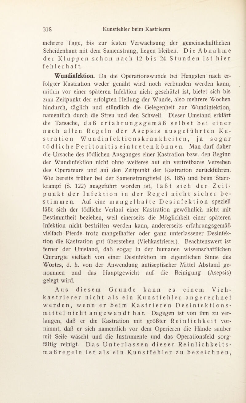 mehrere Tage, bis zur festen Verwachsung der gemeinschaftlichen Scheidenhaut mit dem Samenstrang, liegen bleiben. Die Abnahme der Kluppen schon nach 12 bis 24 Stunden ist hier fehlerhaft. Wundinfektion. Da die Operationswunde bei Hengsten nach er¬ folgter Kastration weder genäht wird noch verbunden werden kann, mithin vor einer späteren Infektion nicht geschützt ist, bietet sich bis zum Zeitpunkt der erfolgten Heilung der Wunde, also mehrere Wochen hindurch, täglich und stündlich die Gelegenheit zur Wundinfektion, namentlich durch die Streu und den Schweif. Dieser Umstand erklärt die Tatsache, daß erfahrungsgemäß selbst bei einer nach allen Regeln der Asepsis ausgeführten Ka¬ stration Wundinfektionskrankheiten, ja sogar tödliche Peritonitis eintreten können. Man darf daher die Ursache des tödlichen Ausganges einer Kastration bzw. den Beginn der Wundinfektion nicht ohne weiteres auf ein vertretbares Versehen des Operateurs und auf den Zeitpunkt der Kastration zurückführen. Wie bereits früher bei der Samenstrangfistel (S. 185) und beim Starr¬ krampf (S. 122) ausgeführt worden ist, läßt sich der Zeit¬ punkt der Infektion in der Regel nicht sicher be¬ stimmen. Auf eine mangelhafte Desinfektion speziell läßt sich der tödliche Verlauf einer Kastration gewöhnlich nicht mit Bestimmtheit beziehen, weil einerseits die Möglichkeit einer späteren Infektion nicht bestritten werden kann, andererseits erfahrungsgemäß vielfach Pferde trotz mangelhafter oder ganz unterlassener Desinfek¬ tion die Kastration gut überstehen (Viehkastrierer). Beachtenswert ist ferner der Umstand, daß sogar in der humanen wissenschaftlichen Chirurgie vielfach von einer Desinfektion im eigentlichen Sinne des Wortes, d. h. von der Anwendung antiseptischer Mittel Abstand ge¬ nommen und das Hauptgewicht auf die Reinigung (Asepsis) gelegt wird. Aus diesem Grunde kann es einem Vieh¬ kastrierer nicht als ein Kunstfehler angerechnet werden, wenn er beim Kastrieren Desinfektions¬ mittel nicht angewandt hat. Dagegen ist von ihm zu ver¬ langen, daß er die Kastration mit größter Reinlichkeit vor¬ nimmt, daß er sich namentlich vor dem Operieren die Hände sauber mit Seife wäscht und die Instrumente und das Operationsfeld sorg¬ fältig reinigt. Das Unterlassen dieser Reinlichkeits¬ maßregeln ist als ein Kunstfehler zu bezeichnen,
