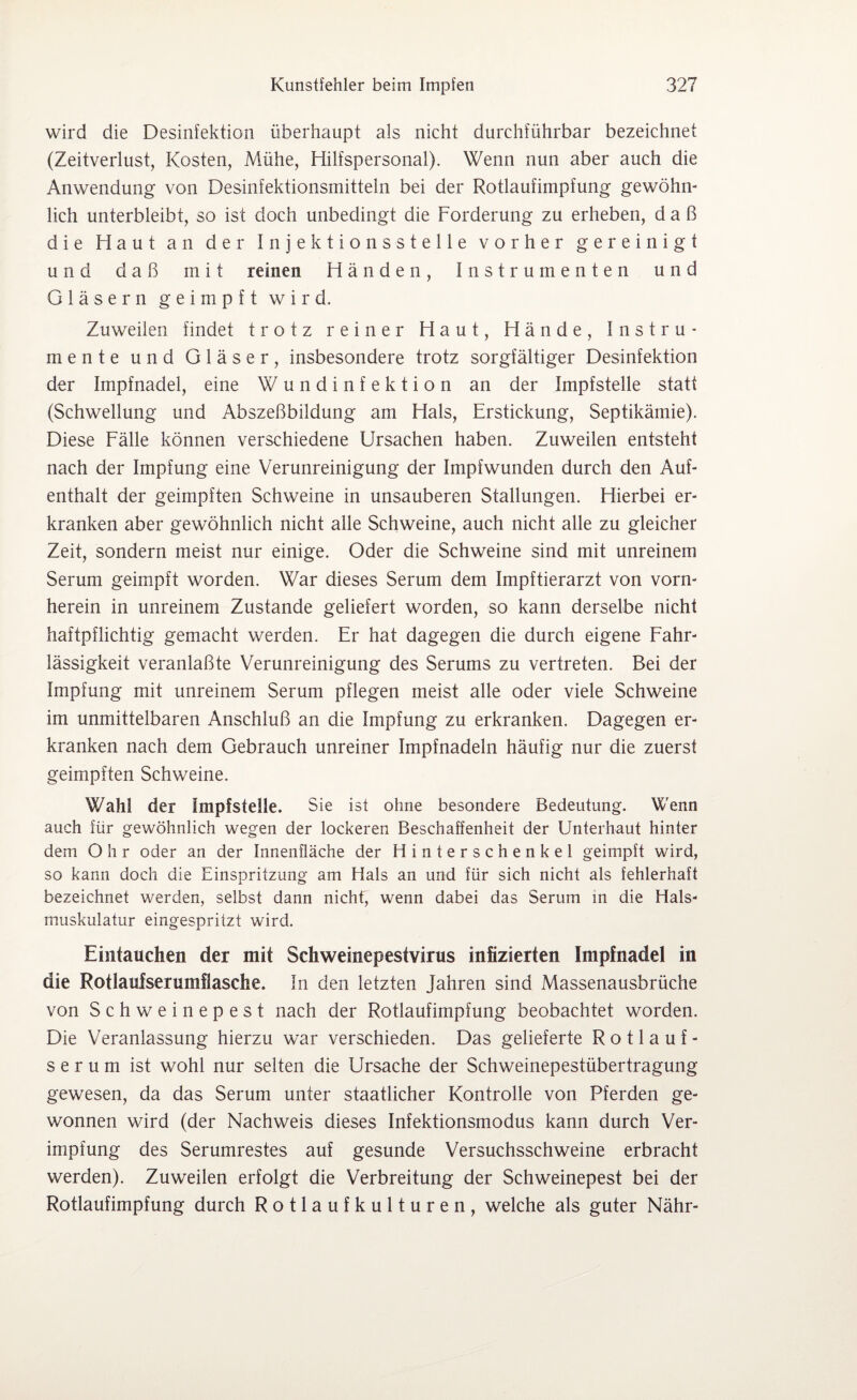 wird die Desinfektion überhaupt als nicht durchführbar bezeichnet (Zeitverlust, Kosten, Mühe, Hilfspersonal). Wenn nun aber auch die Anwendung von Desinfektionsmitteln bei der Rotlaufimpfung gewöhn¬ lich unterbleibt, so ist doch unbedingt die Forderung zu erheben, daß die Haut an der Injektionsstelle vorher gereinigt und daß mit reinen Händen, Instrumenten und Gläsern geimpft wird. Zuweilen findet trotz reiner Haut, Hände, Instru¬ mente und Gläser, insbesondere trotz sorgfältiger Desinfektion der Impfnadel, eine Wundinfektion an der Impfstelle statt (Schwellung und Abszeßbildung am Hals, Erstickung, Septikämie). Diese Fälle können verschiedene Ursachen haben. Zuweilen entsteht nach der Impfung eine Verunreinigung der Impfwunden durch den Auf¬ enthalt der geimpften Schweine in unsauberen Stallungen. Hierbei er¬ kranken aber gewöhnlich nicht alle Schweine, auch nicht alle zu gleicher Zeit, sondern meist nur einige. Oder die Schweine sind mit unreinem Serum geimpft worden. War dieses Serum dem Impftierarzt von vorn¬ herein in unreinem Zustande geliefert worden, so kann derselbe nicht haftpflichtig gemacht werden. Er hat dagegen die durch eigene Fahr¬ lässigkeit veranlaßte Verunreinigung des Serums zu vertreten. Bei der Impfung mit unreinem Serum pflegen meist alle oder viele Schweine im unmittelbaren Anschluß an die Impfung zu erkranken. Dagegen er¬ kranken nach dem Gebrauch unreiner Impfnadeln häufig nur die zuerst geimpften Schweine. Wahl der Impfstelle. Sie ist ohne besondere Bedeutung. Wenn auch für gewöhnlich wegen der lockeren Beschaffenheit der Unterhaut hinter dem Ohr oder an der Innenfläche der Hinterschenkel geimpft wird, so kann doch die Einspritzung am Hals an und für sich nicht als fehlerhaft bezeichnet werden, selbst dann nicht' wenn dabei das Serum in die Hals¬ muskulatur eingespritzt wird. Eintauchen der mit Schweinepestvirus infizierten Impfnadel in die Rotlauiserumfiasche. In den letzten Jahren sind Massenausbrüche von Schweinepest nach der Rotlaufimpfung beobachtet worden. Die Veranlassung hierzu war verschieden. Das gelieferte Rotlauf- serum ist wohl nur selten die Ursache der Schweinepestübertragung gewesen, da das Serum unter staatlicher Kontrolle von Pferden ge¬ wonnen wird (der Nachweis dieses Infektionsmodus kann durch Ver¬ impfung des Serumrestes auf gesunde Versuchsschweine erbracht werden). Zuweilen erfolgt die Verbreitung der Schweinepest bei der Rotlaufimpfung durch Rotlaufkulturen, welche als guter Nähr-