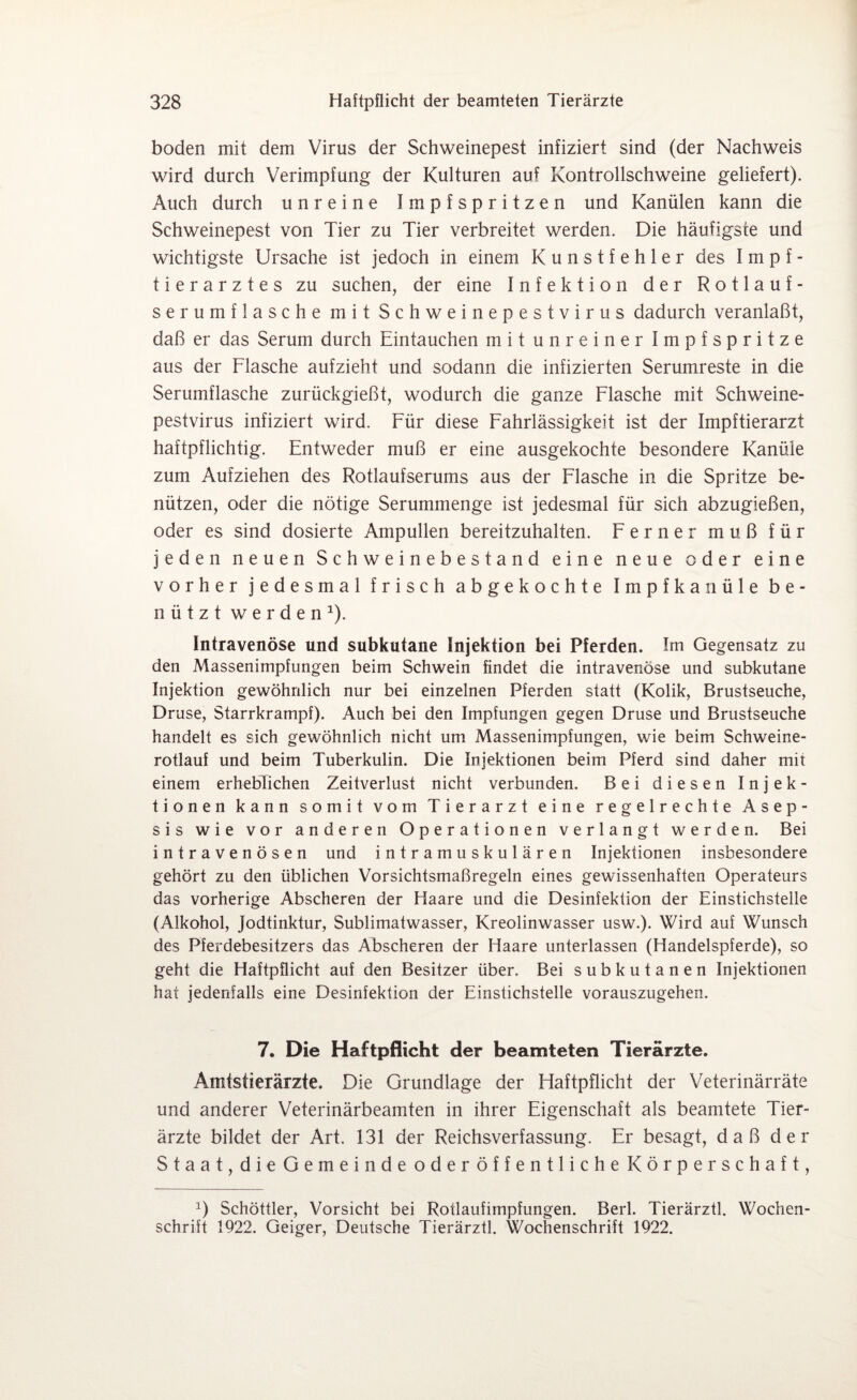 boden mit dem Virus der Schweinepest infiziert sind (der Nachweis wird durch Verimpfung der Kulturen auf Kontrollschweine geliefert). Auch durch unreine Impfspritzen und Kanülen kann die Schweinepest von Tier zu Tier verbreitet werden. Die häufigste und wichtigste Ursache ist jedoch in einem Kunstfehler des Impf¬ tierarztes zu suchen, der eine Infektion der Rotlauf¬ serumflasche mit Schweinepestvirus dadurch veranlaßt, daß er das Serum durch Eintauchen mit unreiner Impfspritze aus der Flasche aufzieht und sodann die infizierten Serumreste in die Serumflasche zurückgießt, wodurch die ganze Flasche mit Schweine¬ pestvirus infiziert wird. Für diese Fahrlässigkeit ist der Impftierarzt haftpflichtig. Entweder muß er eine ausgekochte besondere Kanüle zum Aufziehen des Rotlaufserums aus der Flasche in die Spritze be¬ nützen, oder die nötige Serummenge ist jedesmal für sich abzugießen, oder es sind dosierte Ampullen bereitzuhalten. Ferner muß für jeden neuen Schweinebestand eine neue oder eine vorher jedesmal frisch abgekochte Impfkanüle be¬ nützt werden1). Intravenöse und subkutane Injektion bei Pferden. Im Gegensatz zu den Massenimpfungen beim Schwein findet die intravenöse und subkutane Injektion gewöhnlich nur bei einzelnen Pferden statt (Kolik, Brustseuche, Druse, Starrkrampf). Auch bei den Impfungen gegen Druse und Brustseuche handelt es sich gewöhnlich nicht um Massenimpfungen, wie beim Schweine¬ rotlauf und beim Tuberkulin. Die Injektionen beim Pferd sind daher mit einem erheblichen Zeitverlust nicht verbunden. Bei diesen Injek¬ tionen kann somit vom Tierarzt eine regelrechte Asep¬ sis wie vor anderen Operationen verlangt werden. Bei intravenösen und intramuskulären Injektionen insbesondere gehört zu den üblichen Vorsichtsmaßregeln eines gewissenhaften Operateurs das vorherige Abscheren der Haare und die Desinfektion der Einstichstelle (Alkohol, Jodtinktur, Sublimatwasser, Kreolinwasser usw.). Wird auf Wunsch des Pferdebesitzers das Abscheren der Haare unterlassen (Handelspferde), so geht die Haftpflicht auf den Besitzer über. Bei subkutanen Injektionen hat jedenfalls eine Desinfektion der Einstichstelle vorauszugehen. 7. Die Haftpflicht der beamteten Tierärzte. Amtstierärzte. Die Grundlage der Haftpflicht der Veterinärräte und anderer Veterinärbeamten in ihrer Eigenschaft als beamtete Tier¬ ärzte bildet der Art. 131 der Reichsverfassung. Er besagt, daß der Staat,die Gemeindeoder öffentliche Körper schaft, J) Schöttler, Vorsicht bei Rotlaufimpfungen. Berl. Tierärztl. Wochen¬ schrift 1922. Geiger, Deutsche Tierärztl. Wochenschrift 1922.