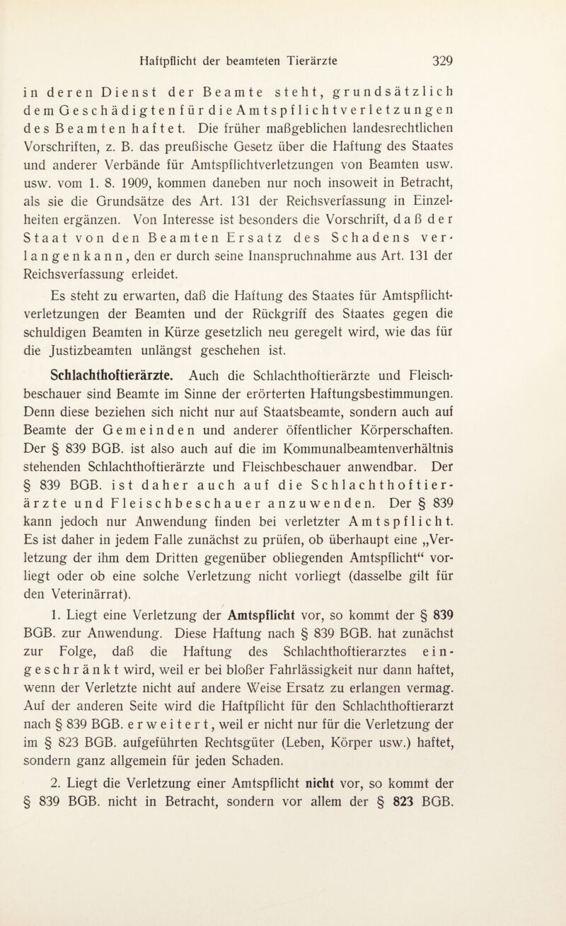 in deren Dienst der Beamte steht, grundsätzlich dem Geschädigtenfür dieAmtspflichtverletzungen des Beamten haftet. Die früher maßgeblichen landesrechtlichen Vorschriften, z. B. das preußische Gesetz über die Haftung des Staates und anderer Verbände für Amtspflichtverletzungen von Beamten usw. usw. vom 1. 8. 1909, kommen daneben nur noch insoweit in Betracht, als sie die Grundsätze des Art. 131 der Reichsverfassung in Einzel¬ heiten ergänzen. Von Interesse ist besonders die Vorschrift, daß der Staat von den Beamten Ersatz des Schadens ver¬ langenkann, den er durch seine Inanspruchnahme aus Art. 131 der Reichsverfassung erleidet. Es steht zu erwarten, daß die Haftung des Staates für Amtspflicht¬ verletzungen der Beamten und der Rückgriff des Staates gegen die schuldigen Beamten in Kürze gesetzlich neu geregelt wird, wie das für die Justizbeamten unlängst geschehen ist. Schlachthoftierärzte. Auch die Schlachthoftierärzte und Fleisch¬ beschauer sind Beamte im Sinne der erörterten Haftungsbestimmungen. Denn diese beziehen sich nicht nur auf Staatsbeamte, sondern auch auf Beamte der Gemeinden und anderer öffentlicher Körperschaften. Der § 839 BGB. ist also auch auf die im Kommunalbeamtenverhältnis stehenden Schlachthoftierärzte und Fleischbeschauer anwendbar. Der § 839 BGB. ist daher auch auf die Schlachthoftier¬ ärzte und Fleischbeschauer anzuwenden. Der § 839 kann jedoch nur Anwendung finden bei verletzter Amtspflicht. Es ist daher in jedem Falle zunächst zu prüfen, ob überhaupt eine „Ver¬ letzung der ihm dem Dritten gegenüber obliegenden Amtspflicht“ vor¬ liegt oder ob eine solche Verletzung nicht vorliegt (dasselbe gilt für den Veterinärrat). 1. Liegt eine Verletzung der Amtspflicht vor, so kommt der § 839 BGB. zur Anwendung. Diese Haftung nach § 839 BGB. hat zunächst zur Folge, daß die Haftung des Schlachthoftierarztes e i n - geschränkt wird, weil er bei bloßer Fahrlässigkeit nur dann haftet, wenn der Verletzte nicht auf andere Weise Ersatz zu erlangen vermag. Auf der anderen Seite wird die Haftpflicht für den Schlachthoftierarzt nach § 839 BGB. erweitert, weil er nicht nur für die Verletzung der im § 823 BGB. aufgeführten Rechtsgüter (Leben, Körper usw.) haftet, sondern ganz allgemein für jeden Schaden. 2. Liegt die Verletzung einer Amtspflicht nicht vor, so kommt der § 839 BGB. nicht in Betracht, sondern vor allem der § 823 BGB.