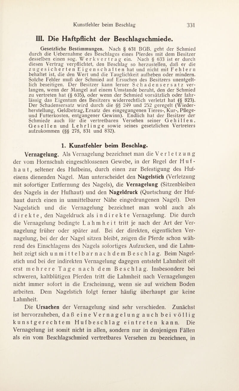 III. Die Haftpflicht der Beschlagschmiede. Gesetzliche Bestimmungen. Nach § 631 BGB. geht der Schmied durch die Uebernahme des Beschlages eines Pferdes mit dem Besitzer desselben einen sog. Werkvertrag ein. Nach § 633 ist er durch diesen Vertrag verpflichtet, den Beschlag so herzustellen, daß er die zugesicherten Eigenschaften hat und nicht mit Fehlern behaftet ist, die den Wert und die Tauglichkeit aufheben oder mindern. Solche Fehler muß der Schmied auf Ersuchen des Besitzers unentgelt¬ lich beseitigen. Der Besitzer kann ferner Schadensersatz ver¬ langen, wenn der Mangel auf einem Umstande beruht, den der Schmied zu vertreten hat (§ 635), oder wenn der Schmied vorsätzlich oder fahr¬ lässig das Eigentum des Besitzers widerrechtlich verletzt hat (§ 823). Der Schadensersatz wird durch die §§ 249 und 252 geregelt (Wieder¬ herstellung, Geldbetrag, Ersatz des eingegangenen Tieres-, Kur-, Pflege- und Futterkosten, entgangener Gewinn). Endlich hat der Besitzer der Schmiede auch für die vertretbaren Versehen seiner Gehilfen, Gesellen und Lehrlinge sowie seines gesetzlichen Vertreters aufzukommen (§§ 278, 831 und 832). 1, Kunstfehler beim Beschlag. Vernagelung. Als Vernagelung bezeichnet man die V e r 1 e t z u n g der vom Hornschuh eingeschlossenen Gewebe, in der Regel der Huf- haut, seltener des Hufbeins, durch einen zur Befestigung des Huf¬ eisens dienenden Nagel. Man unterscheidet den Nagelstich (Verletzung mit sofortiger Entfernung des Nagels), die Vernagelung (Sitzenbleiben des Nagels in der Hufhaut) und den Nageldruck (Quetschung der Huf¬ haut durch einen in unmittelbarer Nähe eingedrungenen Nagel). Den Nagelstich und die Vernagelung bezeichnet man wohl auch als direkte, den Nageldruck als indirekte Vernagelung. Die durch die Vernagelung bedingte Lahmheit tritt je nach der Art der Ver¬ nagelung früher oder später auf. Bei der direkten, eigentlichen Ver¬ nagelung, bei der der Nagel sitzen bleibt, zeigen die Pferde schon wäh¬ rend des Einschlagens des Nagels sofortiges Aufzucken, und die Lahm¬ heit zeigt sich unmittelbarnachdem Beschlag. Beim Nagel¬ stich und bei der indirekten Vernagelung dagegen entsteht Lahmheit oft erst mehrere Tage nach dem Beschlag. Insbesondere bei schweren, kaltblütigen Pferden tritt die Lahmheit nach Vernagelungen nicht immer sofort in die Erscheinung, wenn sie auf weichem Boden arbeiten. Dem Nagelstich folgt ferner häufig überhaupt gar keine Lahmheit. Die Ursachen der Vernagelung sind sehr verschieden. Zunächst ist hervorzuheben, daß eine Vernagelung auch bei völlig kunstgerechtem Hufbeschlag eintreten kann. Die Vernagelung ist somit nicht in allen, sondern nur in denjenigen Fällen als ein vom Beschlagschmied vertretbares Versehen zu bezeichnen, in