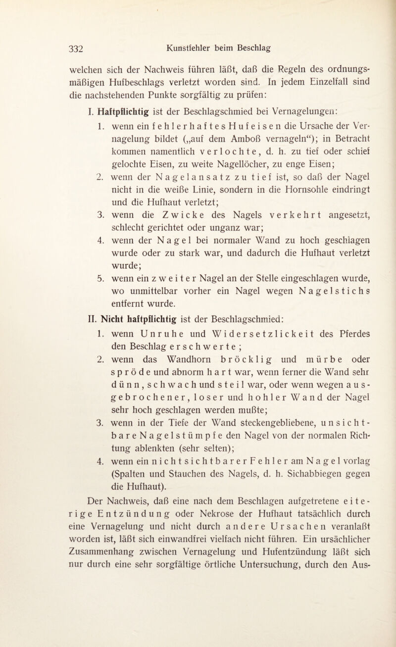 welchen sich der Nachweis führen läßt, daß die Regeln des ordnungs¬ mäßigen Hufbeschlags verletzt worden sind. In jedem Einzelfall sind die nachstehenden Punkte sorgfältig zu prüfen: I. Haftpflichtig ist der Beschlagschmied bei Vernagelungen: 1. wenn ein fehlerhaftes Hufeisen die Ursache der Ver¬ nagelung bildet („auf dem Amboß vernageln“); in Betracht kommen namentlich v e r 1 o c h t e , d. h. zu tief oder schief gelochte Eisen, zu weite Nagellöcher, zu enge Eisen; 2. wenn der Nagelansatz zu tief ist, so daß der Nagel nicht in die weiße Linie, sondern in die Hornsohle eindringt und die Hufhaut verletzt; 3. wenn die Zwicke des Nagels verkehrt angesetzt, schlecht gerichtet oder unganz war; 4. wenn der Nagel bei normaler Wand zu hoch geschlagen wurde oder zu stark war, und dadurch die Hufhaut verletzt wurde; 5. wenn ein zweiter Nagel an der Stelle eingeschlagen wurde, wo unmittelbar vorher ein Nagel wegen Nagelstichs entfernt wurde. II. Nicht haftpflichtig ist der Beschlagschmied: 1. wenn Unruhe und Widersetzlickeit des Pferdes den Beschlag erschwerte ; 2. wenn das Wandhorn bröcklig und mürbe oder spröde und abnorm hart war, wenn ferner die Wand sehr dünn,schwach und steil war, oder wenn wegen aus- gebrochener, loser und hohler Wand der Nagel sehr hoch geschlagen werden mußte; 3. wenn in der Tiefe der Wand steckengebliebene, u n s i c h t - bareNagelstümpfe den Nagel von der normalen Rich¬ tung ablenkten (sehr selten); 4. wenn ein nichtsichtbarerFehler am Nagel vorlag (Spalten und Stauchen des Nagels, d. h. Sichabbiegen gegen die Huf haut). Der Nachweis, daß eine nach dem Beschlagen aufgetretene eite¬ rige Entzündung oder Nekrose der Hufhaut tatsächlich durch eine Vernagelung und nicht durch andere Ursachen veranlaßt worden ist, läßt sich einwandfrei vielfach nicht führen. Ein ursächlicher Zusammenhang zwischen Vernagelung und Hufentzündung läßt sich nur durch eine sehr sorgfältige örtliche Untersuchung, durch den Aus-